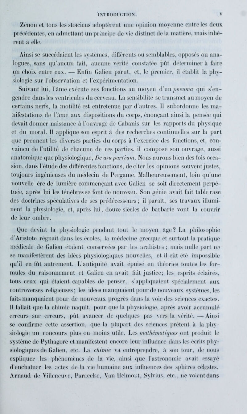 Zénon et tous les stoïciens adoptèrent une opinion moyenne entre les deux précédentes, en admettant un principe de vie distinct de la matière, mais inhé- rent à elle. Ainsi se succédaient les systèmes, différents ou semblables, opposés ou ana- logues, sans qu’aucun fait, aucune vérité constatée pût déterminer à faire un choix entre eux. — Enfin Galien parut, et, le premier, il établit la phy- siologie sur l’observation et l’expérimentation. Suivant lui, l'âme exécute ses fonctions au moyen d’unpneuma qui s’en- gendre dans les ventricules du cerveau. La sensibilité se transmet au moyen de certains nerfs, la motilité est entretenue par d’autres. Il subordonne les ma- nifestations de l’àme aux dispositions du corps, énonçant ainsi la pensée qui devait donner naissance à l’ouvrage de Cabanis sur les rapports du physique et du moral. 11 applique son esprit à des recherches continuelles sur la part que prennent les diverses parties du corps à l’exercice des fonctions, et, con- vaincu de l’utilité de chacune de ces parties, il compose son ouvrage, aussi anatomique que physiologique, De usu partium. Nous aurons bien des fois occa- sion, dans l’étude des différentes fonctions, de citer les opinions souvent justes, toujours ingénieuses du médecin de Pergame. Malheureusement, loin qu’une nouvelle ère de lumière commençant avec Galien se soit directement perpé- tuée, après lui les ténèbres se font de nouveau. Son génie avait fait table rase des doctrines spéculatives de ses prédécesseurs ; il paraît, ses travaux illumi- nent la physiologie, et, après lui, douze siècles de barbarie vont la couvrir de leur ombre. Que devint la physiologie pendant tout le moyen âge? La philosophie d’Aristote régnait dans les écoles, la médecine grecque et surtout la pratique médicale de Galion étaient conservées par les arabistes ; mais nulle part ne se manifestèrent des idées physiologiques nouvelles, et il eût été impossible qu’il en fût autrement. L’antiquité avait épuisé en théories toutes les for- mules du raisonnement et Galien en avait tait justice; les esprits éclairés, tous ceux qui étaient capables de penser, s’appliquaient spécialement aux controverses religieuses ; les idées manquaient pour de nouveaux systèmes, les faits manquaient pour de nouveaux progrès dans la voie des sciences exactes. Il fallait que la chimie naquît, pour que la physiologie, après avoir accumulé erreurs sur erreurs, pût avancer de quelques pas vers la vérité. — Ainsi se confirme cette assertion, que la plupart des sciences prêtent à la phy- siologie un concours plus ou moins utile. Les mathématiques ont produit le système de Pytliagore et manifestent encore leur influence dans les écrits phy- siologiques de Galien, etc. La chimie va entreprendre, à son tour, de nous expliquer les phénomènes de la vie, ainsi que l’astronomie avait essayé d’enchaîner les actes de la vie humaine aux influences des sphères célestes. Arnaud de Villeneuve, Paracelse, Van Hélium;t, Sylvius, etc., ne voient dans