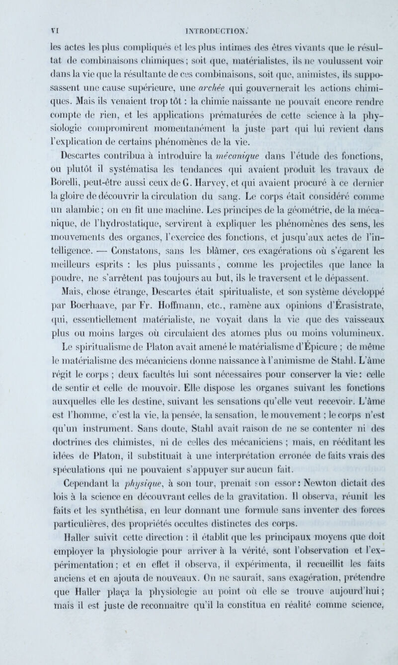 les actes les plus compliqués et les plus intimes des êtres vivants que le résul- tat de combinaisons chimiques; soit que, matérialistes, ils ne voulussent voir dans la vie que la résultante de ces combinaisons, soit que, animistes, ils suppo- sassent une cause supérieure, une archée qui gouvernerait les actions chimi- ques. Mais ils venaient trop tôt : la chimie naissante ne pouvait encore rendre compte de rien, et les applications prématurées de cette science à la phy- siologie compromirent momentanément la juste part qui lui revient dans l’explication de certains phénomènes de la vie. Descartes contribua à introduire la mécanique dans l’étude des fonctions, ou plutôt il systématisa les tendances qui avaient produit les travaux de Borelli, peut-être aussi ceux de G. Harvey, et qui avaient procuré à ce dernier la gloire de découvrir la circulation du sang. Le corps était considéré comme un alambic ; on en fit une machine. Les principes de la géométrie, de la méca- nique, de l’hydrostatique, servirent à expliquer les phénomènes des sens, les mouvements des organes, l’exercice des fonctions, et jusqu’aux actes de l’in- telligence. — Constatons, sans les blâmer, ces exagérations où s’égarent les meilleurs esprits : les plus puissants, comme les projectiles que lance la poudre, ne s’arrêtent pas toujours au but, ils le traversent et le dépassent. Mais, chose étrange, Descartes était spiritualiste, et son système développé par Boerhaave, par Fr. Hoffmann, etc., ramène aux opinions d’Érasistrate, qui, essentiellement matérialiste, ne voyait dans la vie que des vaisseaux plus ou moins larges où circulaient des atomes plus ou moins volumineux. Le spiritualisme de Platon avait amené le matérialisme d’Épicure ; de même le matérialisme des mécaniciens donne naissance à l’animisme de Stahl. L’âme régit le corps ; deux facultés lui sont nécessaires pour conserver la vie : celle de sentir et celle de mouvoir. Elle dispose les organes suivant les fonctions auxquelles elle les destine, suivant les sensations qu’elle veut recevoir. L’âme est l’homme, c’est la vie, la pensée, la sensation, le mouvement ; le corps n’est qu’un instrument. Sans doute, Stahl avait raison de ne se contenter ni des doctrines des chimistes, ni de celles des mécaniciens ; mais, en rééditant les idées de Platon, il substituait à une interprétation erronée de faits vrais des spéculations qui ne pouvaient s’appuyer sur aucun fait. Cependant la physique, à son tour, prenait son essor : Newton dictait des lois à la science en découvrant celles de la gravitation. 11 observa, réunit les faits et les synthétisa, en leur donnant une formule sans inventer des forces particulières, des propriétés occultes distinctes des corps. Haller suivit cette direction : il établit que les principaux moyens que doit employer la physiologie pour arriver à la vérité, sont l’observation et l’ex- périmentation ; et en effet il observa, il expérimenta, il recueillit les faits anciens et en ajouta de nouveaux. On ne saurait, sans exagération, prétendre que Haller plaça la physiologie au point où elle se trouve aujourd’hui ; mais il est juste de reconnaître qu’il la constitua en réalité comme science,