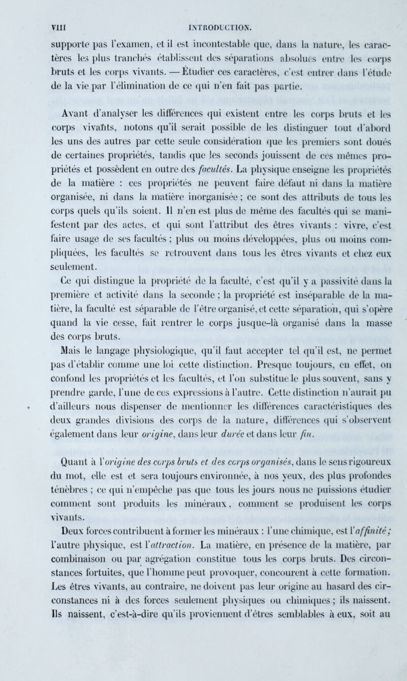 supporte pas l’examen, et il est incontestable que, clans la nature, les carac- tères les plus tranchés établissent des séparations absolues entre les corps bruts et les corps vivants. — Étudier ces caractères, c’est entrer clans l’étude de la vie par l’élimination de ce qui n’en fait pas partie. Avant d’analyser les différences qui existent entre les corps bruts et les corps vivaïits, notons qu’il serait possible de les distinguer tout d’abord les uns des autres par cette seule considération que les premiers sont cloués de certaines propriétés, tandis que les seconds jouissent de ces mêmes pro- priétés et possèdent en outre des facultés. La physique enseigne les propriétés de la matière : ces propriétés ne peuvent faire défaut ni dans la matière organisée, ni dans la matière inorganisée ; ce sont des attributs de tous les corps quels qu’ils soient. .11 n’en est plus de même des facultés qui se mani- festent par des actes, et qui sont l’attribut des êtres vivants : vivre, c’est taire usage de ses facultés ; plus ou moins développées, plus ou moins com- pliquées, les facultés se retrouvent clans tous les êtres vivants et chez eux seulement. Ce qui distingue la propriété de la faculté, c’est qu’il y a passivité dans la première et activité dans la seconde ; la propriété est inséparable de la ma- tière, la faculté est séparable de l’être organisé, et cette séparation, qui s’opère quand la vie cesse, fait rentrer le corps jusque-là organisé clans la masse des corps bruts. Mais le langage physiologique, qu’il faut accepter tel qu’il est, ne permet pas d’établir comme une loi cette distinction. Presque toujours, en effet, on confond les propriétés et les facultés, et l’on substitue le plus souvent, sans y prendre garde, l’une de ces expressions à l’autre. Cette distinction n’aurait pu d’ailleurs nous dispenser de mentionner les différences caractéristiques des deux grandes divisions des corps de la nature, différences qui s’observent également dans leur origine, dans leur durée et dans leur fin. Quant à Y origine des corps bruts et des corps organisés, dans le sens rigoureux du mot, elle est et sera toujours environnée, à nos yeux, des plus profondes ténèbres ; ce qui n’empêche pas que tous les jours nous ne puissions étudier comment sont produits les minéraux, comment se produisent les corps vivants. Deux forces contribuent à former les minéraux : l’une chimique, est X affinité ; l’autre physique, est Xattraction. La matière, en présence de la matière, par combinaison ou par agrégation constitue tous les corps bruts. Des circon- stances fortuites, que F homme peut provoquer, concourent à cette formation. Les êtres vivants, au contraire, ne doivent pas leur origine au hasard des cir- constances ni à des forces seulement physiques ou chimiques; ils naissent. Ils naissent, c’est-à-dire qu’ils proviennent d’êtres semblables à eux, soit au