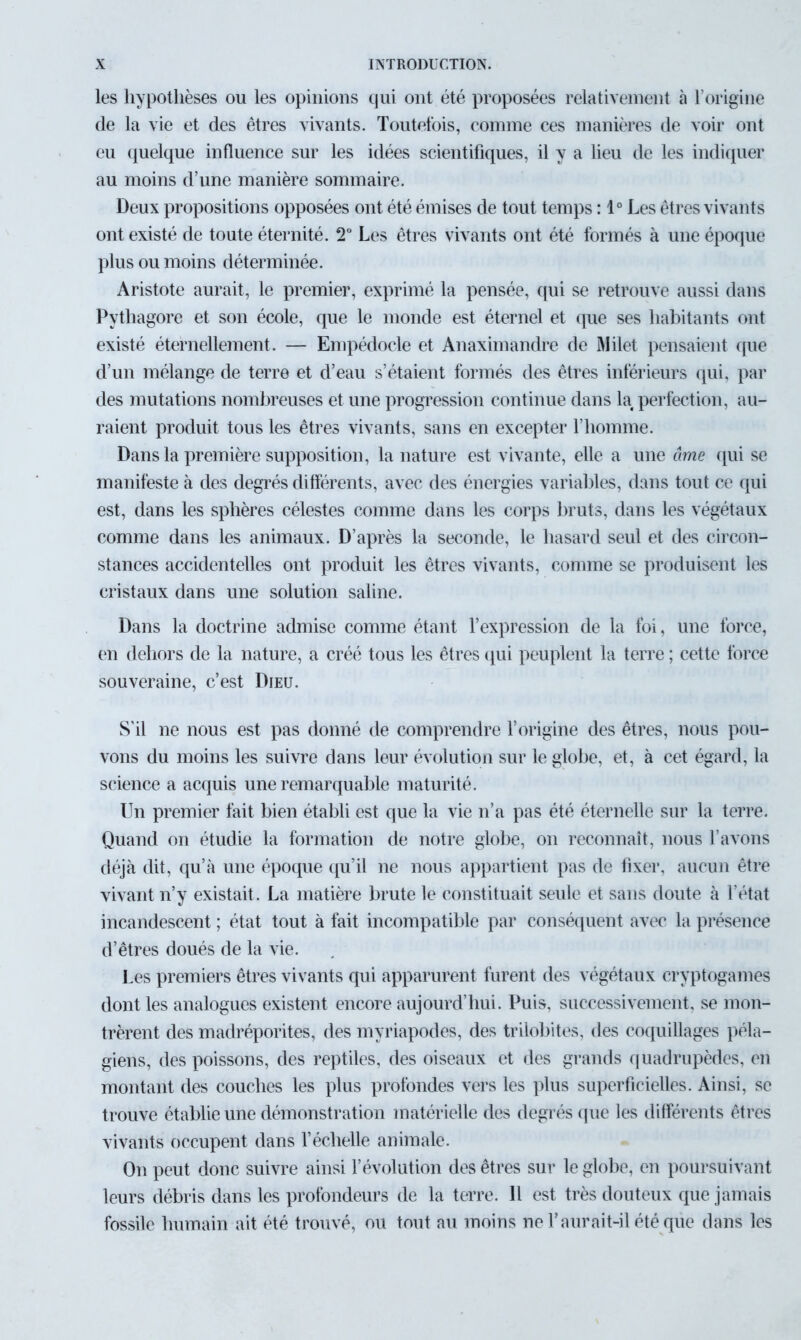 les hypothèses ou les opinions qui ont été proposées relativement à l’origine de la vie et des êtres vivants. Toutefois, connue ces manières de voir ont eu quelque influence sur les idées scientifiques, il y a lieu de les indiquer au moins d’une manière sommaire. Deux propositions opposées ont été émises de tout temps : 1° Les êtres vivants ont existé de toute éternité. T Les êtres vivants ont été formés à une époque plus ou moins déterminée. Aristote aurait, le premier, exprimé la pensée, qui se retrouve aussi dans Pythagore et son école, que le monde est éternel et que ses habitants ont existé éternellement. — Empédocle et Anaximandre de Milet pensaient que d’un mélange de terre et d’eau s’étaient formés des êtres inférieurs qui, par des mutations nombreuses et une progression continue dans la perfection, au- raient produit tous les êtres vivants, sans en excepter l’homme. Dans la première supposition, la nature est vivante, elle a une âme qui se manifeste à des degrés différents, avec des énergies variables, dans tout ce qui est, dans les sphères célestes comme dans les corps bruts, dans les végétaux comme dans les animaux. D’après la seconde, le hasard seul et des circon- stances accidentelles ont produit les êtres vivants, comme se produisent les cristaux dans une solution saline. Dans la doctrine admise comme étant l’expression de la foi, une force, en dehors de la nature, a créé tous les êtres qui peuplent la terre ; cette force souveraine, c’est Dieu. S'il ne nous est pas donné de comprendre l’origine des êtres, nous pou- vons du moins les suivre dans leur évolution sur le globe, et, à cet égard, la science a acquis une remarquable maturité. Un premier fait bien établi est que la vie n’a pas été éternelle sur la terre. Quand on étudie la formation de notre globe, on reconnaît, nous l’avons déjà dit, qu’à une époque qu’il ne nous appartient pas de fixer, aucun être vivant n’y existait. La matière brute le constituait seule et sans doute à l’état incandescent ; état tout à fait incompatible par conséquent avec la présence d’êtres doués de la vie. Les premiers êtres vivants qui apparurent furent des végétaux cryptogames dont les analogues existent encore aujourd’hui. Puis, successivement, se mon- trèrent des madréporites, des myriapodes, des trilobites, des coquillages péla- giens, des poissons, des reptiles, des oiseaux et des grands quadrupèdes, en montant des couches les plus profondes vers les plus superficielles. Ainsi, se trouve établie une démonstration matérielle des degrés que les différents êtres vivants occupent dans l’échelle animale. On peut donc suivre ainsi l’évolution des êtres sur le globe, en poursuivant leurs débris dans les profondeurs de la terre. 11 est très douteux que jamais fossile humain ait été trouvé, ou tout au moins ne l’aurait-il été que dans les