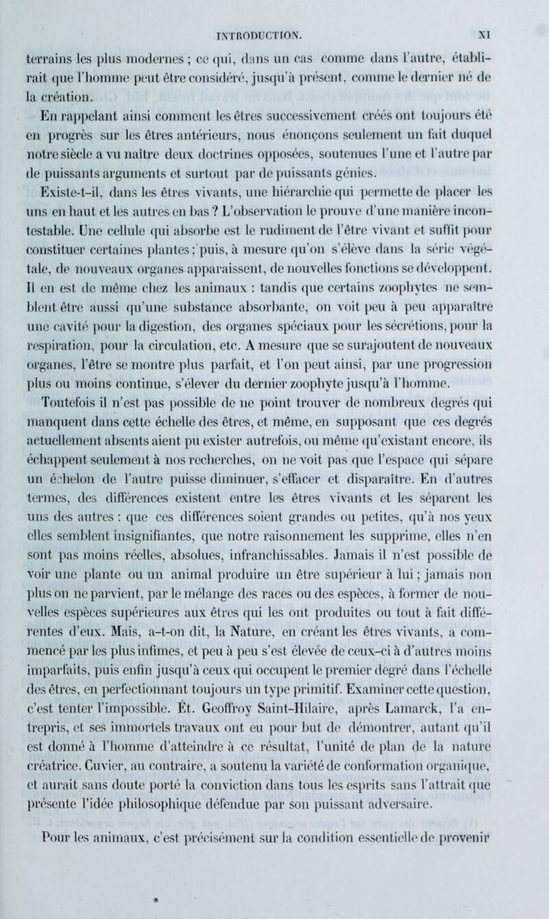 terrains les plus modernes ; ce qui, dans un cas comme dans l’autre, établi- rait que l’homme peut être considéré, jusqu’à présent, comme le dernier né de la création. En rappelant ainsi comment les êtres successivement créés ont toujours été en progrès sur les êtres antérieurs, nous énonçons seulement un fait duquel notre siècle a vu naître deux doctrines opposées, soutenues l’une et l’autre par de puissants arguments et surtout par de puissants génies. Existe-t-il, dans les êtres vivants, une hiérarchie qui permette de placer les uns en haut et les autres en bas ? L’observation le prouve d’une manière incon- testable. Une cellule qui absorbe est le rudiment de l’être vivant et suffit pour constituer certaines plantes ; puis, à mesure qu’on s’élève dans la série végé- tale, de nouveaux organes apparaissent, de nouvelles fonctions se développent. Il en est de même chez les animaux : tandis que certains zoophytes ne sem- blent être aussi qu’une substance absorbante, on voit peu à peu apparaître une cavité pour la digestion, des organes spéciaux pour les sécrétions, pour la respiration, pour la circulation, etc. A mesure que se surajoutent de nouveaux organes, l’être se montre plus parfait, et l’on peut ainsi, par une progression plus ou moins continue, s’élever du dernier zoopliyte jusqu’à l’homme. Toutefois il n’est pas possible de ne point trouver de nombreux degrés qui manquent dans cette échelle des êtres, et même, en supposant que ces degrés actuellement absents aient pu exister autrefois, ou même qu’existant encore, ils échappent seulement à nos recherches, on ne voit pas que l’espace qui sépare un échelon de l’autre puisse diminuer, s’effacer et disparaître. En d’autres termes, des différences existent entre les êtres vivants et les séparent les uns des autres : que ces différences soient grandes ou petites, qu’à nos yeux elles semblent insignifiantes, que notre raisonnement les supprime, elles n’en sont pas moins réelles, absolues, infranchissables. Jamais il n’est possible de voir une plante ou un animal produire un être supérieur à lui ; jamais non plus on rie parvient, par le mélange des races ou des espèces, à former de nou- velles espèces supérieures aux êtres qui les ont produites ou tout à fait diffé- rentes d’eux. Mais, a-t-on dit, la Nature, en créant les êtres vivants, a com- mencé par les plus infimes, et peu à peu s’est élevée de ceux-ci à d’autres moins imparfaits, puis enfin jusqu’à ceux qui occupent le premier degré dans l’échelle des êtres, en perfectionnant toujours un type primitif. Examiner cette question, c’est tenter l’impossible. Ét. Geoffroy Saint-Ililaire, après Lamarck, l’a en- trepris, et ses immortels travaux ont eu pour but de démontrer, autant qu’il est donné à l’homme d’atteindre à ce résultat, l’unité de plan de la nature créatrice. Cuvier, au contraire, a soutenu la variété de conformation organique, et aurait sans doute porté la conviction dans tous les esprits sans l’attrait que présente l’idée philosophique défendue par son puissant adversaire. Pour les animaux, c’est précisément sur la condition essentielle de provenir