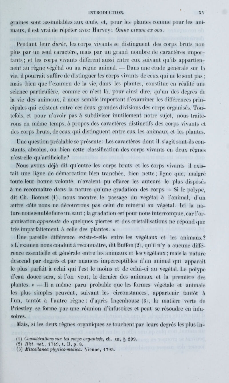 graines sont assimilables aux œufs, et, pour les plantes comme pour les ani- maux, il est vrai de répéter avec Harvey: Omne viviirn exovo. Pendant leur durée, les corps vivants se distinguent des corps bruts non plus par un seul caractère, mais par un grand nombre de caractères impor- tants ; et les corps vivants diffèrent aussi entre eux suivant qu’ils appartien- nent au règne végétal ou au règne animal. — Dans une étude générale sur la vie, il pourrait suffire de distinguer les corps vivants de ceux qui ne le sont [ras ; mais bien que l’examen de la vie, dans les plantes, constitue en réalité une science particulière, comme ce n’est là, pour ainsi dire, qu’un des degrés de la vie des animaux, il nous semble important d’examiner les différences prin- cipales qui existent entre ces deux grandes divisions des corps organisés. Tou- tefois, et pour n’avoir pas à subdiviser inutilement notre sujet, nous traite- rons en même temps, à propos des caractères distinctifs des corps vivants et des corps bruts, de ceux qui distinguent entre eux les animaux et les plantes. Une question préalable se présente: Les caractères dont il s’agit sont-ils con- stants, absolus, ou bien cette classification des corps vivants en deux règnes n’est-elle qu’ artificielle ? Nous avons déjà dit qu’entre les corps bruts et les corps vivants il exis- tait une ligne de démarcation bien tranchée, bien nette ; ligne que, malgré toute leur bonne volonté, n’avaient pu effacer les auteurs le plus disposés à ne reconnaître dans la nature qu’une gradation des corps. « Si le polype, dit Ch. Bonnet (1), nous montre le passage du végétal à l’animal, d’un autre côté nous ne découvrons pas celui du minéral au végétal. Ici la na- ture nous semble faire un saut ; la gradation est pour nous interrompue, car l’or- ganisation apparente de quelques pierres et des cristallisations ne répond que très imparfaitement à celle des plantes. » Une pareille différence existe-t-elle entre les végétaux et les animaux? « L’examen nous conduit à reconnaître, dit Buffon (2), qu’il n’y a aucune diffé- rence essentielle et générale entre les animaux et les végétaux ; mais la nature descend par degrés et par nuances imperceptibles d’un animal qui apparaît le plus parfait à celui qui l’est le moins et de celui-ci au végétal. Le polype d’eau douce sera, si l’on veut, le dernier des animaux et la première des plantes. » — Il a même paru probable que les formes végétale et animale les plus simples peuvent, suivant les circonstances, appartenir tantôt à l’un, tantôt à l’autre règne: d’après Ingenbousz (3), la matière verte de Priestley se forme par une réunion d’infusoires et peut se résoudre en infu- soires. Mais, si les deux règnes organiques se touchent par leurs degrés les plus in- (1) Considérations sur les corps organisés, ch. xii, § 209. (2) Hist. nal., 1749, t. II, p. 8.
