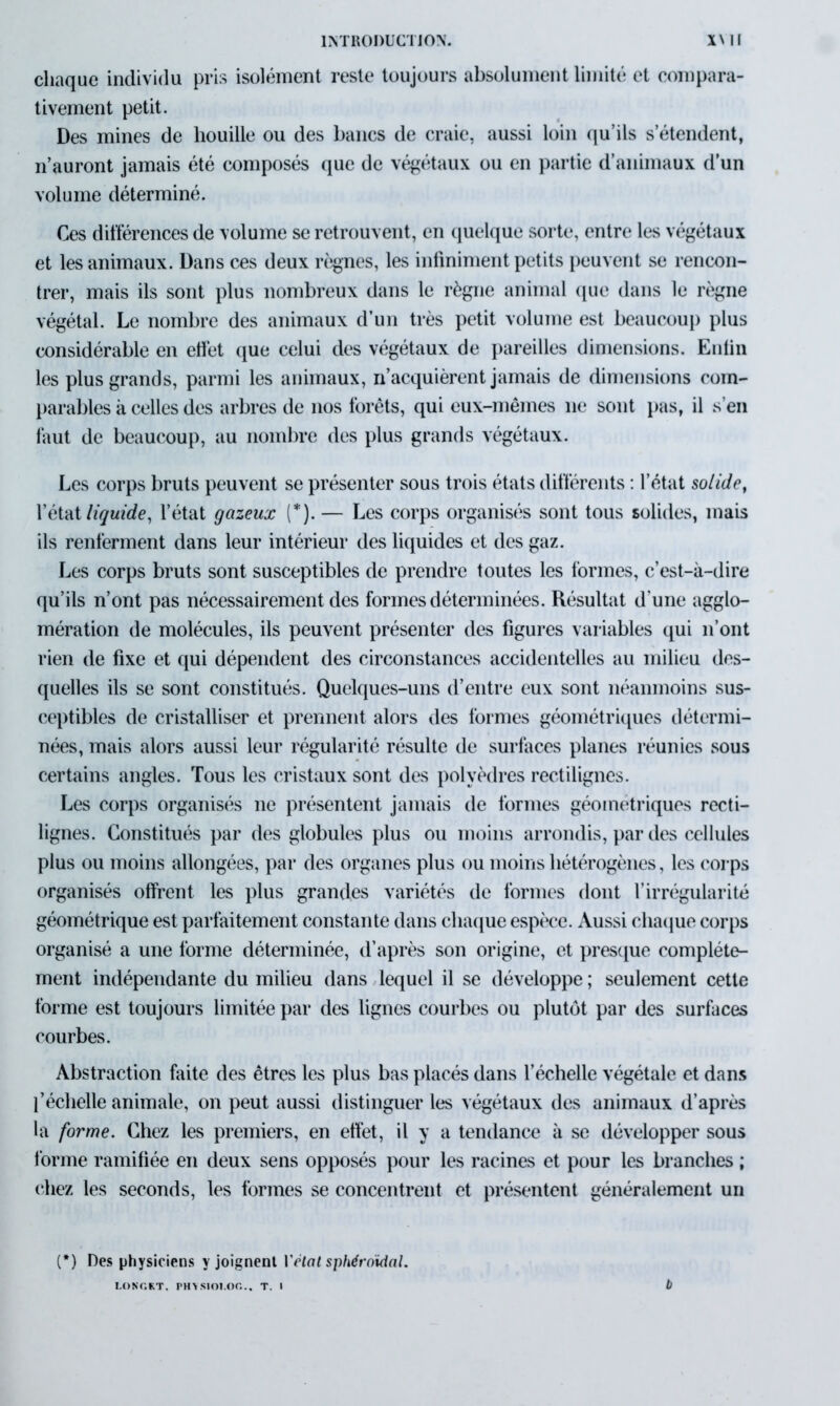 chaque individu pris isolément reste toujours absolument limité et compara- tivement petit. Des mines de houille ou des bancs de craie, aussi loin qu’ils s’étendent, n’auront jamais été composés que de végétaux ou en partie d’animaux d’un volume déterminé. Ces différences de volume se retrouvent, en quelque sorte, entre les végétaux et les animaux. Dans ces deux règnes, les infiniment petits peuvent se rencon- trer, mais ils sont plus nombreux dans le règne animal que dans le règne végétal. Le nombre des animaux d’un très petit volume est beaucoup plus considérable en effet que celui des végétaux de pareilles dimensions. Enfin les plus grands, parmi les animaux, n’acquièrent jamais de dimensions com- parables à celles des arbres de nos forêts, qui eux-mêmes ne sont pas, il s’en faut de beaucoup, au nombre des plus grands végétaux. Les corps bruts peuvent se présenter sous trois états différents : l’état solide, l’état liquide, l’état gazeux (*). — Les corps organisés sont tous solides, mais ils renferment dans leur intérieur des liquides et des gaz. Les corps bruts sont susceptibles de prendre toutes les tonnes, c’est-à-dire qu’ils n’ont pas nécessairement des formes déterminées. Résultat d'une agglo- mération de molécules, ils peuvent présenter des figures variables qui n’ont rien de fixe et qui dépendent des circonstances accidentelles au milieu des- quelles ils se sont constitués. Quelques-uns d’entre eux sont néanmoins sus- ceptibles de cristalliser et prennent alors des formes géométriques détermi- nées, mais alors aussi leur régularité résulte de surfaces planes réunies sous certains angles. Tous les cristaux sont des polyèdres rectilignes. Les corps organisés 11e présentent jamais de formes géométriques recti- lignes. Constitués par des globules plus ou moins arrondis, par des cellules plus ou moins allongées, par des organes plus ou moins hétérogènes, les corps organisés offrent les plus grandes variétés de formes dont l’irrégularité géométrique est parfaitement constante dans chaque espèce. Aussi chaque corps organisé a une forme déterminée, d’après son origine, et presque complète- ment indépendante du milieu dans lequel il se développe ; seulement cette forme est toujours limitée par des lignes courbes ou plutôt par des surfaces courbes. Abstraction faite des êtres les plus bas placés dans l’échelle végétale et dans l’échelle animale, on peut aussi distinguer les végétaux des animaux d’après la forme. Chez les premiers, en effet, il y a tendance à se développer sous forme ramifiée en deux sens opposés pour les racines et pour les branches ; (‘liez les seconds, les formes se concentrent et présentent généralement un (*) Des physiciens y joignent Vrtat sphéroïdal. longkt. physioi.oc... t. i b