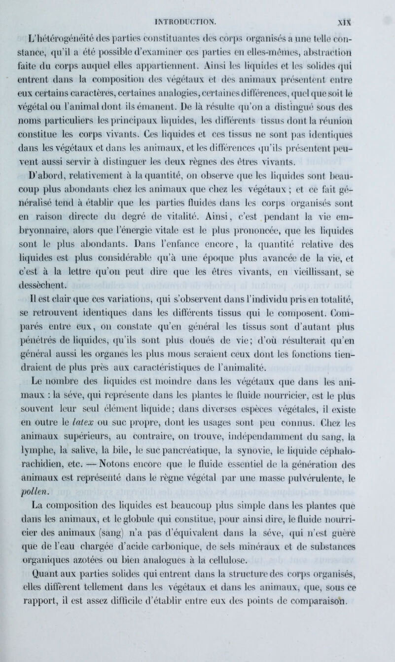 L’hétérogénéité des parties constituantes des corps organisés a une telle con- stance, qu’il a été possible d’examiner ces parties en elles-mêmes, abstraction faite du corps auquel elles appartiennent. Ainsi les liquides et les solides qui entrent dans la composition des végétaux et des animaux présentent entre eux certains caractères, certaines analogies, certaines différences, quel que soit le végétal ou l’animal dont ils émanent. De là résulte qu’on a distingué sous des noms particuliers les principaux liquides, les différents tissus dont la réunion constitue les corps vivants. Ces liquides et ces tissus ne sont pas identiques dans les végétaux et dans les animaux, et les différences qu’ils présentent peu- vent aussi servir à distinguer les deux règnes des êtres vivants. D’abord, relativement à la quantité, on observe que les liquides sont beau- coup plus abondants chez les animaux que chez les végétaux ; et ce fait gé- néralisé tend à établir que les parties fluides dans les corps organisés sont en raison directe du degré de vitalité. Ainsi, c’est pendant la vie em- bryonnaire, alors que l’énergie vitale est le plus prononcée, que les liquides sont le plus abondants. Dans l’enfance encore, la quantité relative des liquides est plus considérable qu’à une époque plus avancée de la vie, et c’est à la lettre qu’on peut dire que les êtres vivants, en vieillissant, se dessèchent. Il est clair que ces variations, qui ^observent dans l’individu pris en totalité, se retrouvent identiques dans les différents tissus qui le composent. Com- parés entre eux, on constate qu’en général les tissus sont d’autant plus pénétrés de liquides, qu’ils sont plus doués de vie ; d’où résulterait qu’en général aussi les organes les plus mous seraient ceux dont les fonctions tien- draient de plus près aux caractéristiques de l’animalité. Le nombre des liquides est moindre dans les végétaux que dans les ani- maux : la sève, qui représente dans les plantes le fluide nourricier, est le plus souvent leur seul élément liquide ; dans diverses espèces végétales, il existe en outre le latex ou suc propre, dont les usages sont peu connus. Chez les animaux supérieurs, au contraire, on trouve, indépendamment du sang, la lymphe, la salive, la bile, le suc pancréatique, la synovie, le liquide céphalo- rachidien, etc. — Notons encore que le fluide essentiel de la génération des animaux est représenté dans le règne végétal par une masse pulvérulente, le 'pollen. La composition des liquides est beaucoup plus simple dans les plantes que dans les animaux, et le globule qui constitue, pour ainsi dire, le fluide nourri- cier des animaux (sang) n’a pas d’équivalent dans la sève, qui n’est guère que de l’eau chargée d’acide carbonique, de sels minéraux et de substances organiques azotées ou bien analogues à la cellulose. Quant aux parties solides qui entrent dans la structure des corps organisés, elles diffèrent tellement dans les végétaux et dans les animaux, que, sous ce rapport, il est assez difficile d’établir entre eux des points de comparaisofi.