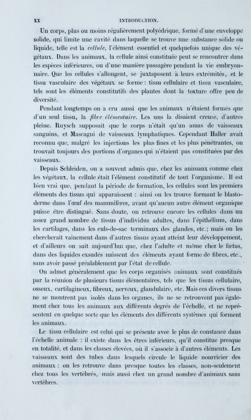 Un corps, plus ou moins régulièrement polyédrique, formé d’une enveloppe solide, qui limite une cavité dans laquelle se trouve une substance solide ou liquide, telle est la cellule, l’élément essentiel et quelquefois unique des vé- gétaux. Dans les animaux, la cellule ainsi constituée peut se rencontrer dans les espèces inférieures, ou d’une manière passagère pendant la vie embryon- naire. Que les cellules s’allongent, se juxtaposent à leurs extrémités, et le tissu vasculaire des végétaux se forme : tissu cellulaire et tissu vasculaire, tels sont les éléments constitutifs des plantes dont la texture offre peu de diversité. Pendant longtemps on a cru aussi que les animaux n’étaient formés que d’un seul tissu, la fibre élémentaire. Les uns la disaient creuse, d’autres pleine. Ruysch supposait que le corps n’était qu’un amas de vaisseaux sanguins, et Mascagni de vaisseaux lymphatiques. Cependant Haller avait reconnu que, malgré les injections les plus fines et les plus pénétrantes, on trouvait toujours des portions d’organes qui n’étaient pas constituées par des vaisseaux. Depuis Sclileiden, on a souvent admis que, chez les animaux comme chez les végétaux, la cellule était l’élément constitutif de tout l’organisme. Il est bien vrai que, pendant la période de formation, les cellules sont les premiers éléments des tissus qui apparaissent : ainsi on les trouve formant le blasto- derme dans l’œuf des mammifères, avant qu’aucun autre élément organique puisse être distingué. Sans doute, on retrouve encore les cellules dans un assez grand nombre de tissus d’individus adultes, dans l’épithélium, dans les cartilages, dans les culs-de-sac terminaux des glandes, etc.; mais on les chercherait vainement dans d’autres tissus ayant atteint leur développement, et d’ailleurs on sait aujourd’hui que, chez l’adulte et même chez le fœtus, dans des liquides exsudés naissent des éléments ayant forme de fibres, etc., sans avoir passé préalablement par l’état de cellule. On admet généralement que les corps organisés animaux sont constitués par la réunion de plusieurs tissus élémentaires, tels que les tissus cellulaire, osseux, cartilagineux, fibreux, nerveux, glandulaire, etc. Mais ces divers tissus ne se montrent pas isolés dans les organes, ils ne se retrouvent pas égale- ment chez tous les animaux aux différents degrés de l’échelle, et ne repré- sentent en quelque sorte que les éléments des différents systèmes qui forment les animaux. Le tissu cellulaire est celui qui se présente avec le plus de constance dans l’échelle animale : il existe dans les êtres inférieurs, qu’il constitue presque en totalité, et dans les classes élevées, où il s’associe à d’autres éléments. Les vaisseaux sont des tubes dans lesquels circule le liquide nourricier des animaux : on les retrouve dans presque toutes les classes, non-seulement chez tous les vertébrés, mais aussi chez un grand nombre d’animaux sans vertèbres.
