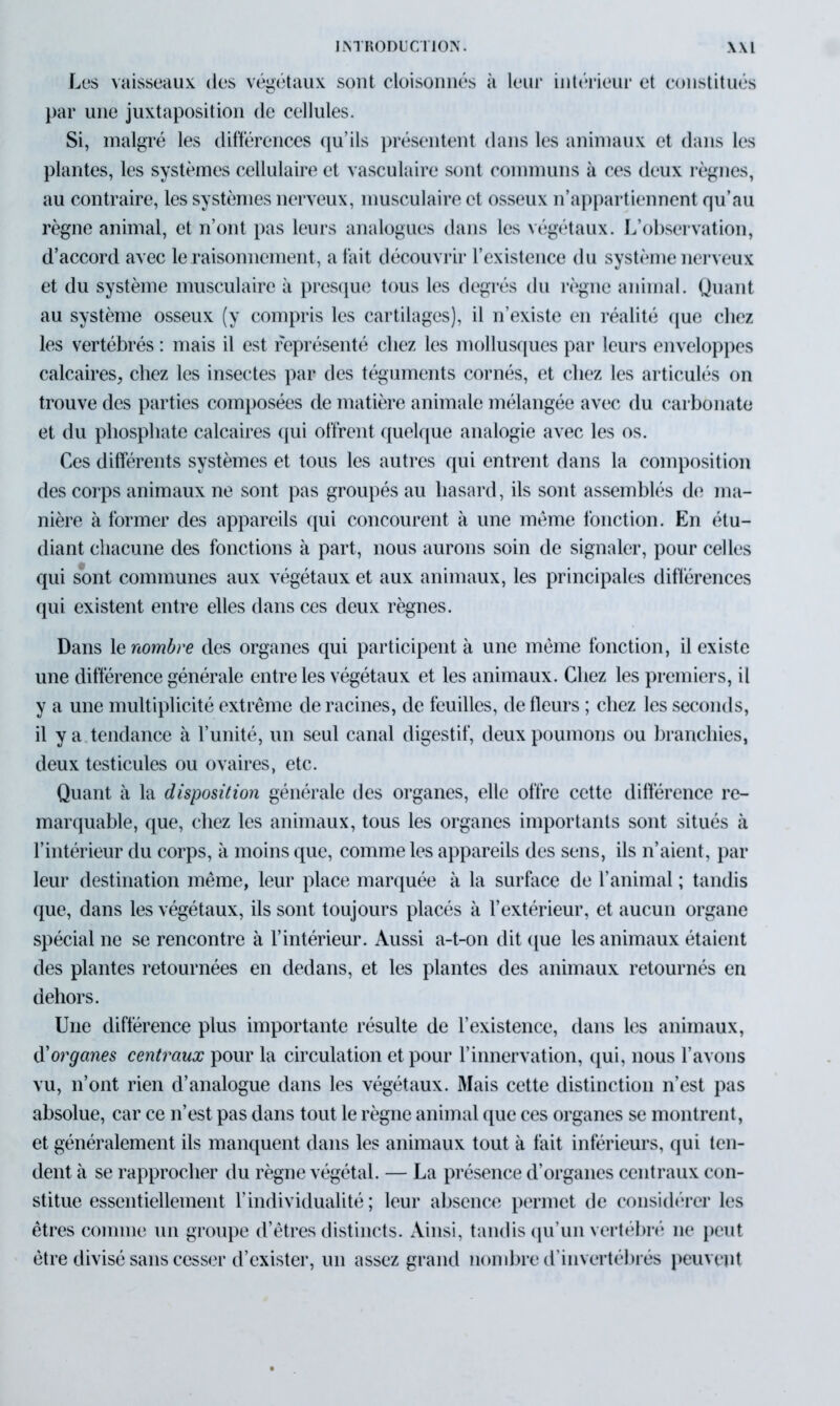Los vaisseaux des végétaux sont cloisonnés à leur intérieur et constitués par une juxtaposition de cellules. Si, malgré les différences qu’ils présentent dans les animaux et dans les plantes, les systèmes cellulaire et vasculaire sont communs à ces deux règnes, au contraire, les systèmes nerveux, musculaire et osseux n’appartiennent qu’au règne animal, et n’ont pas leurs analogues dans les végétaux. L’observation, d’accord avec le raisonnement, a fait découvrir l’existence du système nerveux et du système musculaire à presque tous les degrés du règne animal. Quant au système osseux (y compris les cartilages), il n’existe en réalité que chez les vertébrés : mais il est représenté chez les mollusques par leurs enveloppes calcaires, chez les insectes par des téguments cornés, et chez les articulés on trouve des parties composées de matière animale mélangée avec du carbonate et du phosphate calcaires qui offrent quelque analogie avec les os. Ces différents systèmes et tous les autres qui entrent dans la composition des corps animaux ne sont pas groupés au hasard, ils sont assemblés de ma- nière à former des appareils qui concourent à une meme fonction. En étu- diant chacune des fonctions à part, nous aurons soin de signaler, pour celles qui sont communes aux végétaux et aux animaux, les principales différences qui existent entre elles dans ces deux règnes. Dans le nombre des organes qui participent à une même fonction, il existe une différence générale entre les végétaux et les animaux. Chez les premiers, il y a une multiplicité extrême de racines, de feuilles, de fleurs ; chez les seconds, il y a tendance à l’unité, un seul canal digestif, deux poumons ou branchies, deux testicules ou ovaires, etc. Quant à la disposition générale des organes, elle offre cette différence re- marquable, que, chez les animaux, tous les organes importants sont situés à l’intérieur du corps, à moins que, comme les appareils des sens, ils n’aient, par leur destination même, leur place marquée à la surface de l’animal ; tandis que, dans les végétaux, ils sont toujours placés à l’extérieur, et aucun organe spécial ne se rencontre à l’intérieur. Aussi a-t-on dit que les animaux étaient des plantes retournées en dedans, et les plantes des animaux retournés en dehors. Une différence plus importante résulte de l’existence, dans les animaux, d organes centraux pour la circulation et pour l’innervation, qui, nous l’avons vu, n’ont rien d’analogue dans les végétaux. Mais cette distinction n’est pas absolue, car ce n’est pas dans tout le règne animal que ces organes se montrent, et généralement ils manquent dans les animaux tout à fait inférieurs, qui ten- dent à se rapprocher du règne végétal. — La présence d’organes centraux con- stitue essentiellement l’individualité; leur absence permet de considérer les êtres comme un groupe d’êtres distincts. Ainsi, tandis qu’un vertébré ne peut être divisé sans cesser d’exister, un assez grand nombre d’invertébrés peuvent