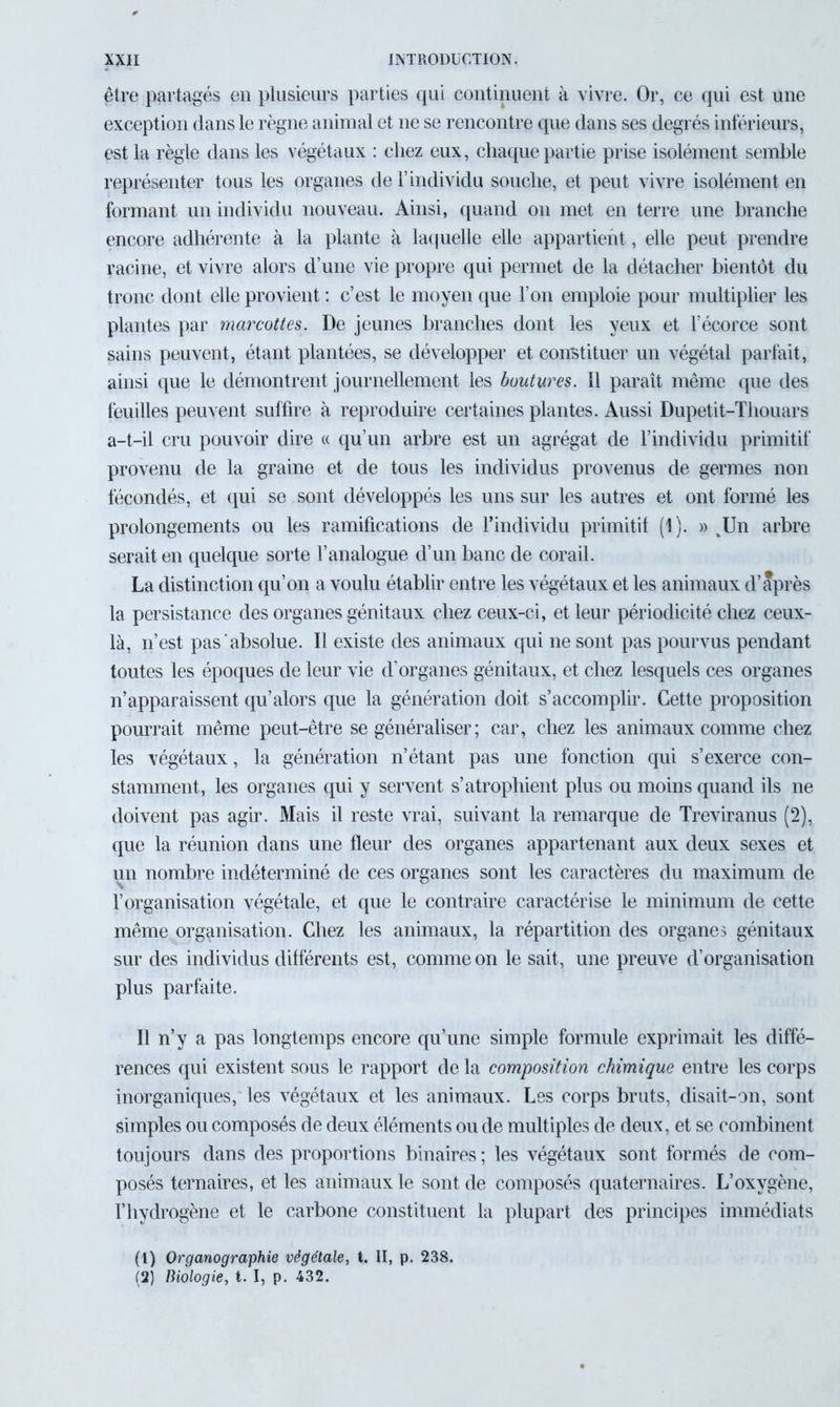être partagés en plusieurs parties qui continuent à vivre. Or, ce qui est une exception dans le règne animal et 11e se rencontre que dans ses degrés inférieurs, est la règle dans les végétaux : chez eux, chaque partie prise isolément semble représenter tous les organes de l’individu souche, et peut vivre isolément en formant un individu nouveau. Ainsi, quand 011 met en terre une branche encore adhérente à la plante à laquelle elle appartient, elle peut prendre racine, et vivre alors d’une vie propre qui permet de la détacher bientôt du tronc dont elle provient : c’est le moyen que l’on emploie pour multiplier les plantes par marcottes. De jeunes branches dont les yeux et l’écorce sont sains peuvent, étant plantées, se développer et constituer un végétal parfait, ainsi que le démontrent journellement les boutures. 11 paraît même que des feuilles peuvent suffire à reproduire certaines plantes. Aussi Dupetit-Thouars a-t-il cru pouvoir dire « qu’un arbre est un agrégat de l’individu primitif provenu de la graine et de tous les individus provenus de germes non fécondés, et qui se sont développés les uns sur les autres et ont formé les prolongements ou les ramifications de l’individu primitif (1). » tUn arbre serait en quelque sorte l’analogue d’un banc de corail. La distinction qu’on a voulu établir entre les végétaux et les animaux d’après la persistance des organes génitaux chez ceux-ci, et leur périodicité chez ceux- là, n’est pas absolue. Il existe des animaux qui ne sont pas pourvus pendant toutes les époques de leur vie d’organes génitaux, et chez lesquels ces organes n’apparaissent qu’alors que la génération doit s’accomplir. Cette proposition pourrait même peut-être se généraliser ; car, chez les animaux comme chez les végétaux, la génération n’étant pas une fonction qui s’exerce con- stamment, les organes qui y servent s’atrophient plus ou moins quand ils ne doivent pas agir. Mais il reste vrai, suivant la remarque de Treviranus (2), que la réunion dans une fleur des organes appartenant aux deux sexes et un nombre indéterminé de ces organes sont les caractères du maximum de l’organisation végétale, et que le contraire caractérise le minimum de cette même organisation. Chez les animaux, la répartition des organes génitaux sur des individus différents est, comme on le sait, une preuve d’organisation plus parfaite. Il n’y a pas longtemps encore qu’une simple formule exprimait les diffé- rences qui existent sous le rapport de la composition chimique entre les corps inorganiques, les végétaux et les animaux. Les corps bruts, disait-on, sont simples ou composés de deux éléments ou de multiples de deux, et se combinent toujours dans des proportions binaires; les végétaux sont formés de com- posés ternaires, et les animaux le sont de composés quaternaires. L’oxygène, l’hydrogène et le carbone constituent la plupart des principes immédiats (1) Organographie végétale, t. II, p. 238. (2) Biologie, t. I, p. 432.