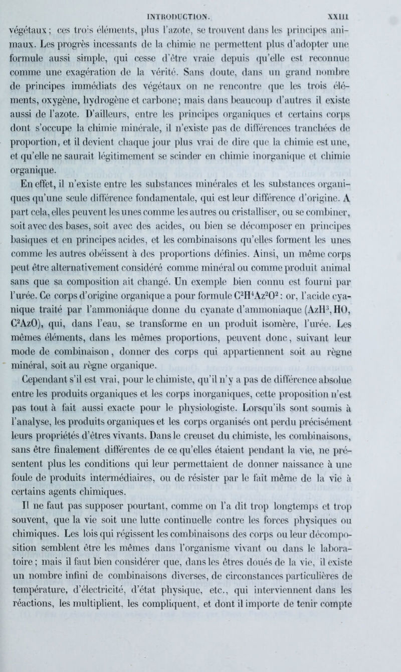 végétaux ; ces tro:s éléments, plus l’azote, se trouvent dans les principes ani- maux. Les progrès incessants de la chimie ne permettent plus d’adopter une formule aussi simple, qui cesse d’être vraie depuis qu’elle est reconnue comme une exagération de la vérité. Sans doute, dans un grand nombre de principes immédiats des végétaux on ne rencontre que les trois élé- ments, oxygène, hydrogène et carbone; mais dans beaucoup d’autres il existe aussi de l’azote. D’ailleurs, entre les principes organiques et certains corps dont s’occupe la chimie minérale, il n’existe pas de différences tranchées de proportion, et il devient chaque jour plus vrai de dire que la chimie est une, et qu’elle ne saurait légitimement se scinder en chimie inorganique et chimie organique. En effet, il n’existe entre les substances minérales et les substances organi- ques qu’une seule différence fondamentale, qui est leur différence d’origine. A part cela, elles peuvent les unes comme les autres ou cristalliser, ou se combiner, soit avec des bases, soit avec des acides, ou bien se décomposer en principes basiques et en principes acides, et les combinaisons qu’elles forment les unes comme les autres obéissent à des proportions définies. Ainsi, un même corps peut être alternativement considéré comme minéral ou comme produit animal sans que sa composition ait changé. Un exemple bien connu est fourni par l’urée. Ce corps d’origine organique a pour formule C2H4Az202 : or, l’acide cya- nique traité par l’ammoniâque donne du cyanate d’ammoniaque (AzH3, HO, C2AzO), qui, dans l’eau, se transforme en un produit isomère, l’urée. Les mêmes éléments, dans les mêmes proportions, peuvent donc, suivant leur mode de combinaison, donner des corps qui appartiennent soit au règne minéral, soit au règne organique. Cependant s’il est vrai, pour le chimiste, qu’il n’y a pas de différence absolue entre les produits organiques et les corps inorganiques, cette proposition n’est pas tout à fait aussi exacte pour le physiologiste. Lorsqu’ils sont soumis à l’analyse, les produits organiques et les corps organisés ont perdu précisément leurs propriétés d’êtres vivants. Dans le creuset du chimiste, les combinaisons, sans être finalement différentes de ce quelles étaient pendant la vie, ne pré- sentent plus les conditions qui leur permettaient de donner naissance à une foule de produits intermédiaires, ou de résister par le fait même de la vie à certains agents chimiques. Il ne faut pas supposer pourtant, comme on l’a dit trop longtemps et trop souvent, que la vie soit une lutte continuelle contre les forces physiques ou chimiques. Les lois qui régissent les combinaisons des corps ou leur décompo- sition semblent être les mêmes dans l’organisme vivant ou dans le labora- toire ; mais il faut bien considérer que, dans les êtres doués de la vie, il existe un nombre infini de combinaisons diverses, de circonstances particulières de température, d’électricité, d’état physique, etc., qui interviennent dans les réactions, les multiplient, les compliquent, et dont il importe de tenir compte