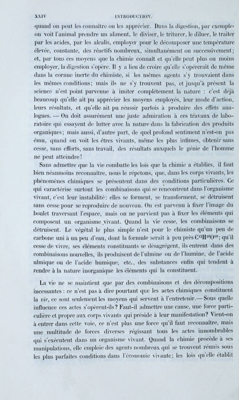 quand on peut les connaître ou les apprécier. Dans la digestion, par exemple» on voit ranimai prendre un aliment, le diviser, le triturer, le diluer, le traiter par les acides, par les alcalis, employer pour le décomposer une température élevée, constante, des réactifs nombreux, simultanément ou successivement ; et, par tous ces moyens que la chimie connaît et qu’elle peut plus ou moins employer, la digestion s’opère. Il y a lieu de croire qu’elle s’opérerait de même dans la cornue inerte du chimiste, si les mêmes agents s’y trouvaient dans les mêmes conditions; mais ils ne s’y trouvent pas, et jusqu’à présent la science n’est point parvenue à imiter complètement la nature : c’est déjà beaucoup qu’elle ait pu apprécier les moyens employés, leur mode d’action, leurs résultats, et qu’elle ait pu réussir parfois à produire des effets ana- logues. — On doit assurément une juste admiration à ces travaux de labo- ratoire qui essayent de lutter avec la nature dans la fabrication des produits organiques; mais aussi, d’autre part, de quel profond sentiment n’est-on pas ému, quand on voit les êtres vivants, même les plus infimes, obtenir sans cesse, sans efforts, sans travail, des résultats auxquels le génie de l’homme ne peut atteindre! Sans admettre que la vie combatte les lois que la chimie a établies, il faut bien néanmoins reconnaître, nous le répétons, que, dans les corps vivants, les phénomènes chimiques se présentent dans des conditions particulières. Ce qui caractérise surtout les combinaisons qui se rencontrent dans l’organisme vivant, c’est leur instabilité: elles se forment, se transforment, se détruisent sans cesse pour se reproduire de nouveau. On est parvenu à fixer l’image du boulet traversant l’espace, mais on ne parvient pas à fixer les éléments qui composent un organisme vivant. Quand la vie cesse, les combinaisons se détruisent. Le végétal le plus simple n’est pour le chimiste qu’un peu de carbone uni à un peu d’eau, dont la formule serait à peu près C,2H100‘0; qu’il cesse de vivre, ses éléments constituants se désagrègent, ils entrent dans des combinaisons nouvelles, ils produisent de fulmine ou de l’humine, de l’acide ulmique ou de l’acide humique, etc., des substances enfin qui tendent à rendre à la nature inorganique les éléments qui la constituent. La vie 11e se maintient que par des combinaisons et des décompositions incessantes : ce n’est pas à dire pourtant que les actes chimiques constituent la vie, ce sont seulement les moyens qui servent à l’entretenir.— Sous quelle influence ces actes s’opèrent-ils? Faut-il admettre une cause, une force parti- culière et propre aux corps vivants qui préside à leur manifestation? \ ient-on à entrer dans cette voie, ce n’est plus une force qu’il faut reconnaître, mais une multitude de forces diverses régissant tous les actes innombrables qui s’exécutent dans un organisme vivant. Quand la chimie procède à ses manipulations, elle emploie des agents nombreux qui se trouvent réunis sous les plus parfaites conditions dans l’économie vivante; les lois qu’elle établit