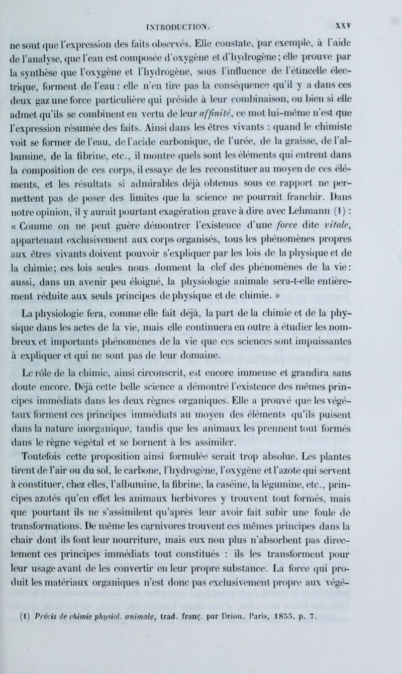 ne sont que l’expression des faits observés. Elle constate, par exemple, à 1 aide de l’analyse, que l’eau est composée d’oxygène et d’hydrogène ; elle prouve par la synthèse que l’oxygène et l’hydrogène, sous l’influence de l’étincelle élec- trique, forment de l’eau : elle n’en tire pas la conséquence qu’il y a dans ces deux gaz une force particulière qui préside à leur combinaison, ou bien si elle admet qu’ils se combinent en vertu de leur affinité, ce mot lui-mème n’est que l’expression résumée des faits. Ainsi dans les êtres vivants : quand le chimiste voit se former de l’eau, de l’acide carbonique, de l’urée, de la graisse, de l’al- bumine, de la fibrine, etc., il montre quels sont les éléments qui entrent dans la composition de ces corps, il essaye de les reconstituer au moyen de ces élé- ments, et les résultats si admirables déjà obtenus sous ce rapport ne per- mettent pas de poser des limites que la science ne pourrait franchir. Dans notre opinion, il y aurait pourtant exagération grave à dire avec Lehmann (1 ) : « Comme on 11e peut guère démontrer l’existence d’une force dite vitale, appartenant exclusivement aux corps organisés, tous les phénomènes propres aux êtres vivants doivent pouvoir s’expliquer par les lois de la physique et de la chimie; ces lois seules nous donnent la clef des phénomènes de la vie: aussi, dans un avenir peu éloigné, la physiologie animale sera-t-elle entière- ment réduite aux seuls principes de physique et de chimie. » La physiologie fera, comme elle fait déjà, la part de la chimie et de la phy- sique dans les actes de la vie, mais elle continuera en outre à étudier les nom- breux et importants phénomènes de la vie que ces sciences sont impuissantes à expliquer et qui ne sont pas de leur domaine. Le rôle de la chimie, ainsi circonscrit, est encore immense et grandira sans doute encore. Déjà cette belle science a démontré l’existence des mêmes prin- cipes immédiats dans les deux règnes organiques. Elle a prouvé que les végé- taux forment ces principes immédiats au moyen des éléments qu’ils puisent dans la nature inorganique, tandis que les animaux les prennent tout formés dans le règne végétal et se bornent à les assimiler. Toutefois cette proposition ainsi formulée serait trop absolue. Les plantes tirent de l’air ou du sol, le carbone, l’hydrogène, l’oxygène et l’azote qui servent à constituer, chez elles, l’albumine, la fibrine, la caséine, la légumine, etc., prin- cipes azotés qu’en effet les animaux herbivores y trouvent tout formés, mais que pourtant ils 11e s’assimilent qu’après leur avoir fait subir une foule de transformations. De même les carnivores trouvent ces mêmes principes dans la chair dont ils font leur nourriture, mais eux non plus n’absorbent pas direc- tement ces principes immédiats tout constitués : ils les transforment pour leur usage avant de les convertir en leur propre substance. La force qui pro- duit les matériaux organiques n’est donc pas exclusivement propre aux végé- (i) Précis de chimie physiol. animale, trad. franç. par Drion. Paris, 185“», p. 7.