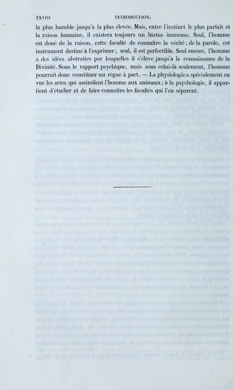 la plus humble jusqu’à la plus élevée. Mais, entre l’instinct le plus parlait et la raison humaine, il existera toujours un hiatus immense. Seul, l’homme est doué de la raison, cette faculté de connaître la vérité ; de la parole, cet instrument destiné à l’exprimer ; seul, il est perfectible. Seul encore, l’homme a des idées abstraites par lesquelles il s’élève jusqu’à la connaissance de la Divinité. Sous le rapport psychique, mais sous celui-là seulement, l’homme pourrait donc constituer un règne à part. — La physiologie a spécialement en vue les actes qui assimilent l’homme aux animaux ; à la psychologie, il appar- tient d’étudier et de faire connaître les facultés qui l’en séparent.