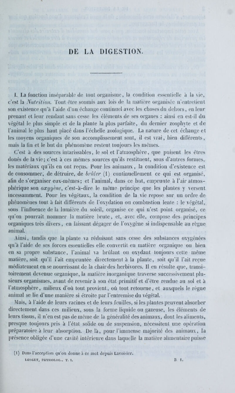 DE LÀ DIGESTION. J. La fonction inséparable de tout organisme, la condition essentielle «à la \ie, c’est la Nutrition. Tout être soumis aux lois de la matière organisée n’entretient son existence qu’à l’aide d’un échange continuel avec les choses du dehors, en leur prenant et leur rendant sans cesse les éléments de ses organes : ainsi en est-il du végétal le plus simple et de la plante la plus parfaite, du dernier zoophyte et de l’animal le plus haut placé dans l’échelle zoologique. La nature de cet échange et les moyens organiques de son accomplissement sont, il est vrai, bien différents, mais la fin et le but du phénomène restent tou jours les mêmes. C’est à des sources intarissables, le sol et l’atmosphère, que puisent les êtres doués de la vie; c’est à ces mêmes sources qu’ils restituent, sous d’autres formes, les matériaux qu’ils en ont reçus. Pour les animaux, la condition d’existence est de consommer, de détruire, de brûler (1) continuellement ce qui est organisé, afin de s’organiser eux-mêmes; et l’animal, dans ce but, emprunte à l’air atmos- phérique son oxygène, c’est-à-dire le même principe que les plantes y versent incessamment. Pour les végétaux, la condition de la vie repose sur un ordre de phénomènes tout à fait différents de l’oxydation ou combustion lente : le végétal, sous l’influence de la lumière du soleil, organise ce qui n’est point organisé, ce qu’on pourrait nommer la matière brute, et, avec elle, compose des principes organiques très divers, en laissant dégager de l’oxygène si indispensable au règne animal. Ainsi, tandis que la plante va réduisant sans cesse des substances oxygénées qu’à l’aide de ses forces essentielles elle convertit en matière organique ou bien en sa propre substance, l’animal va brûlant ou oxydant toujours cette même matière, soit qu’il l’ait empruntée directement à la plante, soit qu’il l’ait reçue médiatement en se nourrissant de la chair des herbivores. Il en résulte que, transi- toirement devenue organique, la matière inorganique traverse successivement plu- sieurs organismes, avant de revenir à son état primitif et d’être rendue au sol et à l’atmosphère, milieux d’où tout provient, où tout retourne, et auxquels le règne animal se lie d’une manière si étroite par l’entremise du végétal. Mais, à l’aide de leurs racines et de leurs feuilles, si les plantes peuvent absorber directement dans ces milieux, sous la forme liquide ou gazeuse, les éléments de leurs tissus, il n’en est pas de même de la généralité des animaux, dont les aliments, presque toujours pris à l’état solide ou de suspension, nécessitent une opération préparatoire à leur absorption. De là, pour l’immense majorité des animaux, la présence obligée d’une cavité intérieure dans laquelle la matière alimentaire puisse (1) Dans l’acception qu'on donne à ce met depuis Lavoisier.