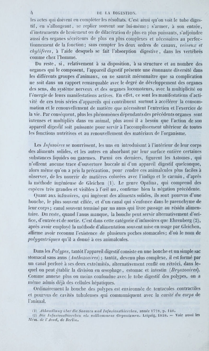 les actes qui doivent en compléter les résultats. C’est ainsi qu’on voit le tube diges- tif, en s’allongeant, se replier souvent sur lui-même; s’armer, à son entrée, d’instruments de broiement ou de dilacération de plus en plus puissants, s’adjoindre aussi des organes sécréteurs de plus en plus complexes et nécessaires au perfec- tionnement de la fonction; sans compter les deux ordres de canaux, veineux et chylifères, 'a l’aide desquels se fait l’absorption digestive, dans les vertébrés comme chez l’homme. Du reste, si, relativement à sa disposition, à sa structure et au nombre des organes qui le composent, l’appareil digestif présente une étonnante diversité dans les différents groupes d’animaux, on ne saurait méconnaître que sa complication ne soit dans un rapport remarquable avec le degré de développement des organes des sens, du système nerveux et des organes locomoteurs, avec la multiplicité ou l’énergie de leurs manifestations actives. En effet, ce sont les manifestations d’acti- v ité de ces trois séries d’appareils qui contribuent surtout à accélérer la consom- mation et le renouvellement de matière que nécessitent l’entretien et l’exercice de la vie. Par conséquent, plus les phénomènes dépendantsdes précédents organes sont intenses et multipliés dans un animal, plus aussi il a besoin que l’action de son appareil digestif soit puissante pour servir à l’accomplissement ultérieur de toutes les fonctions nutritives et au renouvellement des matériaux de l’organisme. Les Infusoires se nourrissent, les uns en introduisant à l’intérieur de leur corps des aliments solides, et les autres en absorbant par leur surface entière certaines substances liquides ou gazeuses. Parmi ces derniers, figurent les Aslomes, qui n’offrent aucune trace d’ouverture buccale ni d’un appareil digestif quelconque, alors même qu’on a pris la précaution, pour rendre ces animalcules plus faciles à observer, de les nourrir de matières colorées avec l’indigo et le carmin, d’après la méthode ingénieuse de Gleichen (1). Le genre Opalina, qui comprend des espèces très grandes et visibles à l’œil nu, confirme bien la négation précédente. Quant aux infusoires, qui ingèrent des aliments solides, ils sont pourvus d’une bouche, le plus souvent ciliée, et d’un canal qui s’enfonce dans le parenchyme de leur corps; canal souvent terminé par un anus qui livre passage au résidu alimen- taire. Du reste, quand l’anus manque, la bouche peut servir alternativement d’ori- fice, d’entrée et de sortie. C’est dans cette catégorie d’infusoires que Ehrenberg (2), après avoir employé la méthode d’alimentation souvent mise en usage par Gleichen, affirme avoir reconnu l’existence de plusieurs poches stomacales; d’où le nom de polyyastriques qu’il a donné à ces animalcules. Dans les Polypes, tantôt l’appareil digestif consiste en une bouche et un simple sac stomacal sans anus ( Anthozoaires) ; tantôt, devenu plus complexe, il est formé par un canal perforé à ses deux extrémités, alternativement renflé ou rétréci, dans le- quel on peut établir la division en œsophage, estomac et intestin (Bryozoaires). Comme annexe plus ou moins confondue avec le tube digestif des polypes, on a même admis déjà des cellules hépatiques. Ordinairement la bouche des polypes est environnée de tentacules contractiles et pourvus de cavités tubuleuses qui communiquent avec la cavité du corps de l’animal. Cl) Jbhandlung über die Saamenund Infusionslhierchen, année 1778, p. 140. (2) Die Infusionslhierchen als vollkommcne Organismen. Leipzig, 1838. — Voir aussi les Mèm. de VAcad, de Berlin.