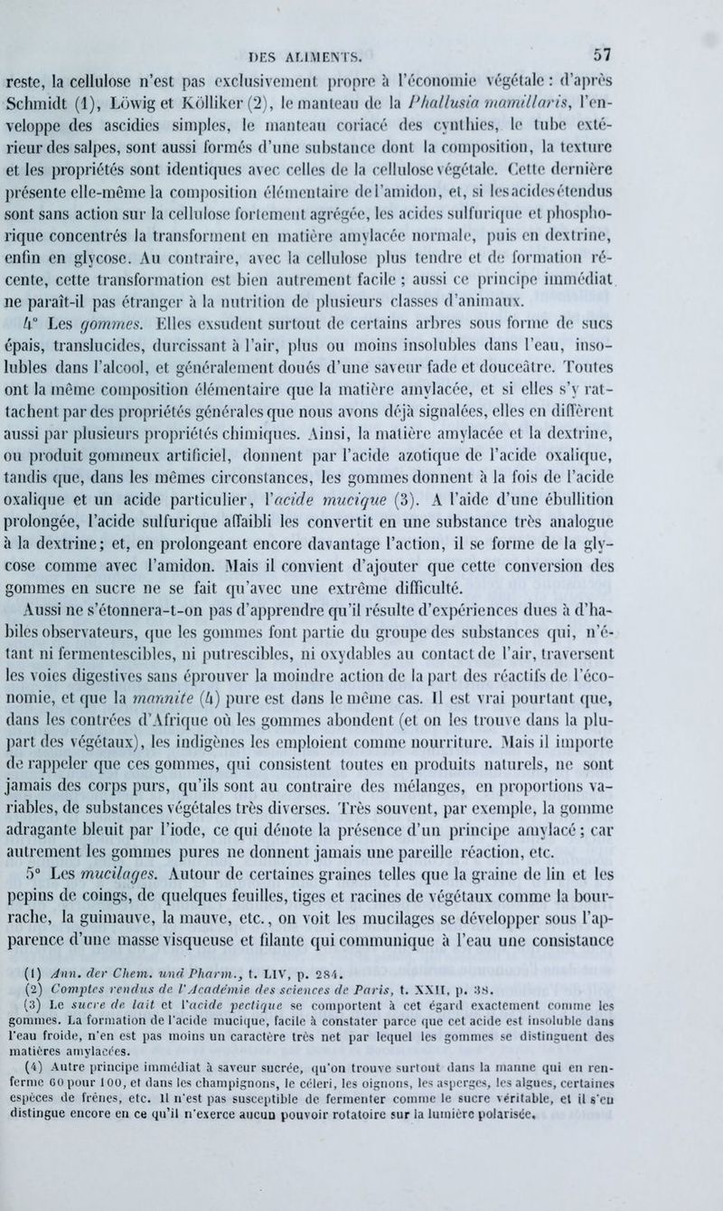 reste, la cellulose n’est pas exclusivement propre à l’économie végétale : d’après Schmidt (1), Lowig et Kdlliker(2), le manteau de la P/iallusia mamillaris, l’en- veloppe des ascidies simples, le manteau coriacé des cynthies, le tube exté- rieur des salpes, sont aussi formés d’une substance dont la composition, la texture et les propriétés sont identiques avec celles de la cellulose végétale. Cette dernière présente elle-même la composition élémentaire de l’amidon, et, si les acides étendus sont sans action sur la cellulose fortement agrégée, les acides sulfurique et phospho- rique concentrés la transforment en matière amylacée normale, puis en dextrine, enfin en glycose. Au contraire, avec la cellulose plus tendre et de formation ré- cente, cette transformation est bien autrement facile ; aussi ce principe immédiat ne paraît-il pas étranger à la nutrition de plusieurs classes d’animaux. l\° Les gommes. Elles exsudent surtout de certains arbres sous forme de sucs épais, translucides, durcissant à l’air, plus ou moins insolubles dans l’eau, inso- lubles dans l’alcool, et généralement doués d’une saveur fade et douceâtre. Toutes ont la même composition élémentaire que la matière amylacée, et si elles s’y rat- tachent par des propriétés générales que nous avons déjà signalées, elles en diffèrent aussi par plusieurs propriétés chimiques. Ainsi, la matière amylacée et la dextrine, ou produit gommeux artificiel, donnent par l’acide azotique de l’acide oxalique, tandis que, dans les mêmes circonstances, les gommes donnent à la fois de l’acide oxalique et un acide particulier, l'acide mucique (3). A l’aide d’une ébullition prolongée, l’acide sulfurique affaibli les convertit en une substance très analogue à la dextrine; et, en prolongeant encore davantage l’action, il se forme de la gly- cose comme avec l’amidon. Mais il convient d’ajouter que cette conversion des gommes en sucre ne se fait qu’avec une extrême difficulté. xVussi ne s’étonnera-t-on pas d’apprendre qu’il résulte d’expériences dues à d’ha- biles observateurs, que les gommes font partie du groupe des substances qui, n’é- tant ni fermentescibles, ni putrescibles, ni oxydables au contact de l’air, traversent les voies digestives sans éprouver la moindre action de la part des réactifs de l’éco- nomie, et que la marmite (U) pure est dans le même cas. Il est vrai pourtant que, dans les contrées d’Afrique où les gommes abondent (et on les trouve dans la plu- part des végétaux), les indigènes les emploient comme nourriture. Mais il importe de rappeler que ces gommes, qui consistent toutes en produits naturels, ne sont jamais des corps purs, qu’ils sont au contraire des mélanges, en proportions va- riables, de substances végétales très diverses. Très souvent, par exemple, la gomme adragante bleuit par l’iode, ce qui dénote la présence d’un principe amylacé ; car autrement les gommes pures ne donnent jamais une pareille réaction, etc. 5° Les mucilages. Autour de certaines graines telles que la graine de lin et les pépins de coings, de quelques feuilles, tiges et racines de végétaux comme la bour- rache, la guimauve, la mauve, etc., on voit les mucilages se développer sous l'ap- parence d’une masse visqueuse et filante qui communique à l’eau une consistance (1) Ann. der Chem, und Phann., t. LIV, p. 284. (2) Comptes rendus de. VAcadémie des sciences de Paris, t. XXII, p. 38. (3) Le sucre de lait et l'acide pectique se comportent k cet égard exactement comme tes gommes. La formation de l'acide mucique, facile à constater parce que cet acide est insoluble dans l’eau froide, n’en est pas moins un caractère très net par lequel les gommes se distinguent des matières amylacées. (4) Autre principe immédiat à saveur sucrée, qu’on trouve surtout dans la manne qui en ren- ferme GO pour 100, et dans les champignons, le céleri, les oignons, les asperges, les algues, certaines espèces de frênes, etc. Il n’est pas susceptible de fermenter comme le sucre véritable, et il s'eu distingue encore en ce qu’il n’exerce aucun pouvoir rotatoire sur la lumière polarisée.