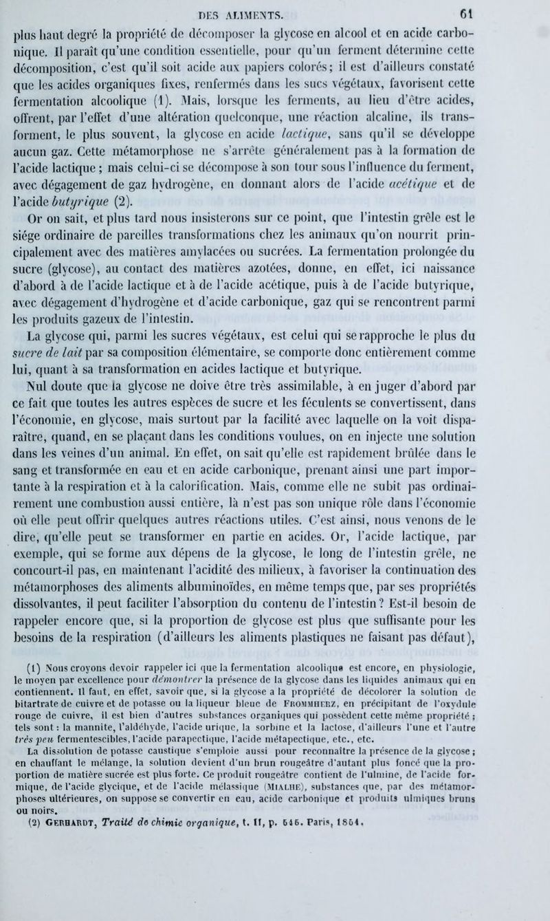 plus haut degré la propriété de décomposer la glycosc en alcool et en acide carbo- nique. Il paraît qu’une condition essentielle, pour qu’un ferment détermine cette décomposition, c’est qu’il soit acide aux papiers colorés; il est d’ailleurs constaté que les acides organiques fixes, renfermés dans les sucs végétaux, favorisent cette fermentation alcoolique (1). Mais, lorsque les ferments, au lieu d’être acides, offrent, par l’effet d’une altération quelconque, une réaction alcaline, ils trans- forment, le plus souvent, la glycosc en acide lactique, sans qu’il se développe aucun gaz. Cette métamorphose ne s’arrête généralement pas à la formation de l’acide lactique ; mais celui-ci se décompose à son tour sous l’influence du ferment, avec dégagement de gaz hydrogène, en donnant alors de l’acide acétique et de l’acide butyrique (2). Or on sait, et plus tard nous insisterons sur ce point, que l’intestin grêle est le siège ordinaire de pareilles transformations chez les animaux qu’on nourrit prin- cipalement avec des matières amylacées ou sucrées. La fermentation prolongée du sucre (glycose), au contact des matières azotées, donne, en effet, ici naissance d’abord à de l’acide lactique et à de l’acide acétique, puis à de l’acide butyrique, avec dégagement d’hydrogène et d’acide carbonique, gaz qui se rencontrent parmi les produits gazeux de l’intestin. La glycose qui, parmi les sucres végétaux, est celui qui se rapproche le plus du sucre de lait par sa composition élémentaire, se comporte donc entièrement comme lui, quant à sa transformation en acides lactique et butyrique. Nul doute que la glycose ne doive être très assimilable, à en juger d’abord par ce fait que toutes les autres espèces de sucre et les féculents se convertissent, dans l’économie, en glycosc, mais surtout par la facilité avec laquelle on la voit dispa- raître, quand, en se plaçant dans les conditions voulues, on en injecte une solution dans les veines d’un animal. En effet, on sait qu’elle est rapidement brûlée dans le sang et transformée en eau et en acide carbonique, prenant ainsi une part impor- tante à la respiration et à la calorification. Mais, comme elle ne subit pas ordinai- rement une combustion aussi entière, là n’est pas son unique rôle dans l’économie où elle peut offrir quelques autres réactions utiles. C’est ainsi, nous venons de le dire, qu’elle peut se transformer en partie en acides. Or, l’acide lactique, par exemple, qui se forme aux dépens de la glycose, le long de l’intestin grêle, ne concourt-il pas, en maintenant l’acidité des milieux, à favoriser la continuation des métamorphoses des aliments albuminoïdes, en même temps que, par ses propriétés dissolvantes, il peut faciliter l’absorption du contenu de l’intestin? Est-il besoin de rappeler encore que, si la proportion de glycose est plus que sufïisante pour les besoins de la respiration (d’ailleurs les aliments plastiques ne faisant pas défaut), (1) Nous croyons devoir rappeler ici que la fermentation alcoolique est encore, en physiologie, le moyen par excellence pour démontrer la présence de la glycose dans les liquides animaux qui en contiennent. Il faut, en effet, savoir (pie, si la glycose a la propriété de décolorer la solution de bitartrate de cuivre et de potasse ou la liqueur bleue de Frommhebz, en précipitant de l'oxydule rouge de cuivre, il est bien d’autres substances organiques qui possèdent cette même propriété ; tels sont : la mannite, l’aldéhyde, l’acide urique, la sorbine et la lactose, d’ailleurs l'une et l'autre très peu fermentescibles, l'acide parapectique, l’acide métapectique, etc., etc. La dissolution de potasse caustique s'emploie aussi pour reconnaître la présence de la glycose ; en chauffant le mélange, la solution devient d'un brun rougeâtre d'autant plus foncé que la pro- portion de matière sucrée est plus forte. Ce produit rougeâtre contient de Fulmine, de l'acide for- mique, de l’acide glycique, et de l’acide mélassique (Mialhe), substances que, par des métamor- phoses ultérieures, on suppose se convertir en eau, acide carbonique et produits ulmiques bruns ou noirs. (2) Gerhàrdt, Traité do chimie organique, t. fl, p. 646. Paris, 1864,