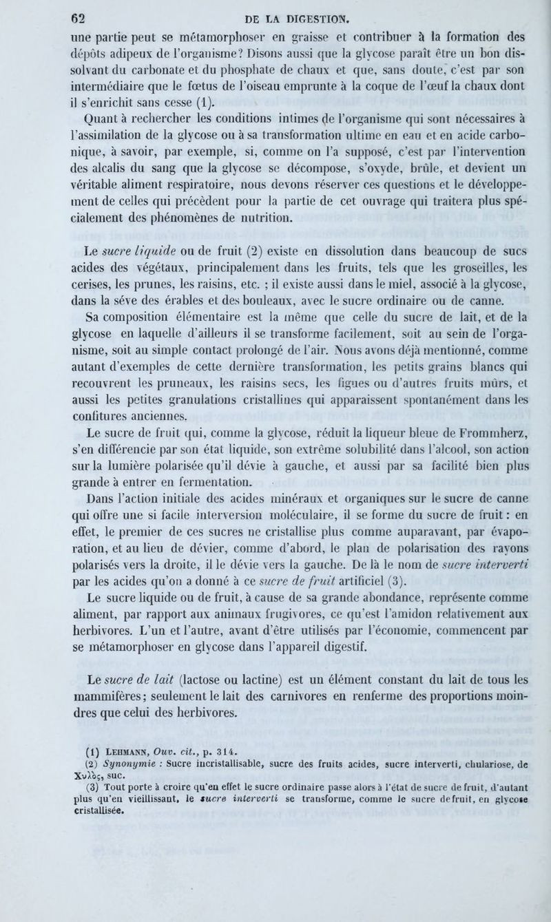 une partie peut se métamorphoser en graisse et contribuer à la formation des dépôts adipeux de l’organisme? Disons aussi que la glycose paraît être un bon dis- solvant du carbonate et du phosphate de chaux et que, sans doute, c’est par son intermédiaire que le fœtus de l’oiseau emprunte à la coque de l’œuf la chaux dont il s’enrichit sans cesse (1). Quant à rechercher les conditions intimes de l’organisme qui sont nécessaires à l’assimilation de la glycose ou à sa transformation ultime en eau et en acide carbo- nique, à savoir, par exemple, si, comme on l’a supposé, c’est par l’intervention des alcalis du sang que la glycose se décompose, s’oxyde, brûle, et devient un véritable aliment respiratoire, nous devons réserver ces questions et le développe- ment de celles qui précèdent pour la partie de cet ouvrage qui traitera plus spé- cialement des phénomènes de nutrition. Le sucre liquide ou de fruit (2) existe en dissolution dans beaucoup de sucs acides des végétaux, principalement dans les fruits, tels que les groseilles, les cerises, les prunes, les raisins, etc. ; il existe aussi dans le miel, associé à la glycose, dans la sève des érables et des bouleaux, avec le sucre ordinaire ou de canne. Sa composition élémentaire est la même que celle du sucre de lait, et de la glycose en laquelle d’ailleurs il se transforme facilement, soit au sein de l’orga- nisme, soit au simple contact prolongé de l’air. >ous avons déjà mentionné, comme autant d’exemples de cette dernière transformation, les petits grains blancs qui recouvrent les pruneaux, les raisins secs, les figues ou d’autres fruits murs, et aussi les petites granulations cristallines qui apparaissent spontanément dans les confitures anciennes, Le sucre de fruit qui, comme la glycose, réduit la liqueur bleue de Frommherz, s’en différencie par son état liquide, son extrême solubilité dans l’alcool, son action sur la lumière polarisée qu’il dévie à gauche, et aussi par sa facilité bien plus grande à entrer en fermentation. Dans l’action initiale des acides minéraux et organiques sur le sucre de canne qui offre une si facile interversion moléculaire, il se forme du sucre de fruit : en effet, le premier de ces sucres ne cristallise plus comme auparavant, par évapo- ration, et au lieu de dévier, comme d’abord, le plan de polarisation des rayons polarisés vers la droite, il le dévie vers la gauche. De là le nom de sucre interverti par les acides qu’on a donné à ce sucre de fruit artificiel (3). Le sucre liquide ou de fruit, à cause de sa grande abondance, représente comme aliment, par rapport aux animaux frugivores, ce qu’est l’amidon relativement aux herbivores. L’un et l’autre, avant d’être utilisés par l’économie, commencent par se métamorphoser en glycose dans l’appareil digestif. Le sucre de lait (lactose ou lactine) est un élément constant du lait de tous les mammifères ; seulement le lait des carnivores en renferme des proportions moin- dres que celui des herbivores. (1) Lehmann, Ouv. cit., p. 314. (2) Synonymie : Sucre iucristallisable, sucre des fruits acides, sucre interverti, chulariose, de XvXoç, suc. (3) Tout porte à croire qu’en effet le sucre ordinaire passe alors à l'état de sucre de fruit, d'autant plus qu’en vieillissant, le sucre interverti se transforme, comme le sucre defruit,en glycose cristallisée.