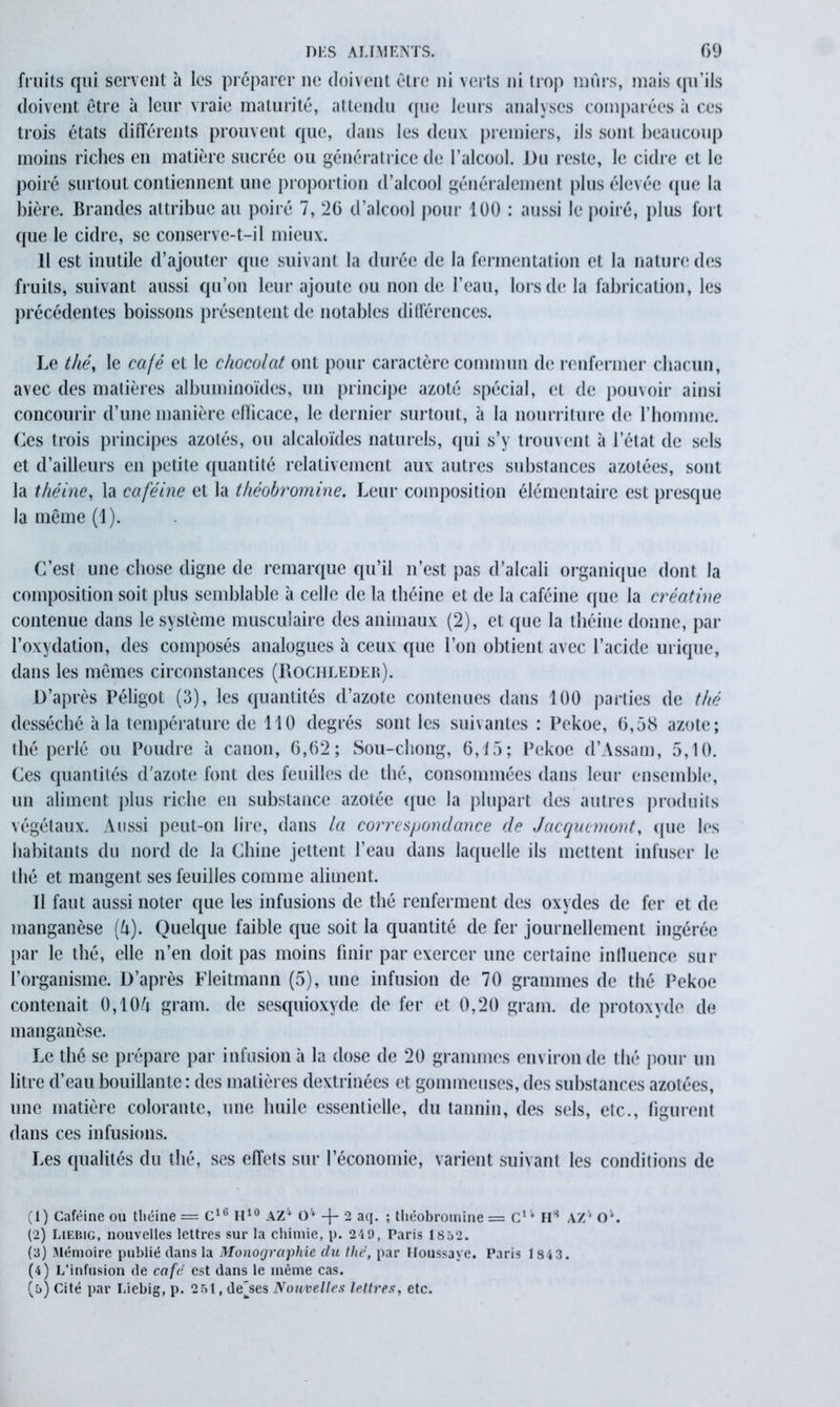 fruits qui servent à les préparer ne doivent être ni verts ni trop mûrs, mais qu’ils doivent être à leur vraie maturité, attendu que leurs analyses comparées à ces trois états différents prouvent que, dans les deux premiers, ils sont beaucoup moins riches en matière sucrée ou génératrice de l’alcool. Du reste, le cidre et le poiré surtout contiennent une proportion d’alcool généralement plus élevée (pie la bière. Brandes attribue au poiré 7, 26 d’alcool pour 100 : aussi le poiré, plus fort que le cidre, se conserve-t-il mieux. Il est inutile d’ajouter que suivant la durée de la fermentation et la nature des fruits, suivant aussi qu’on leur ajoute ou non de l’eau, lors de la fabrication, les précédentes boissons présentent de notables différences. Le thé, le café et le chocolat ont pour caractère commun de renfermer chacun, avec des matières albuminoïdes, un principe azoté spécial, et de pouvoir ainsi concourir d’une manière elïicace, le dernier surtout, à la nourriture de l’homme. Ces trois principes azotés, ou alcaloïdes naturels, qui s’y trouvent à l’état de sels et d’ailleurs en petite quantité relativement aux autres substances azotées, sont la théine, la caféine et la t/iéobromine. Leur composition élémentaire est presque la même (1). C’est une chose digne de remarque qu’il n’est pas d’alcali organique dont la composition soit plus semblable à celle de la théine et de la caféine que la créatine contenue dans le système musculaire des animaux (2), et que la théine donne, par l’oxydation, des composés analogues à ceux que l’on obtient avec l’acide urique, dans les mêmes circonstances (Rochiæder). D’après Péligot (3), les quantités d’azote contenues dans 100 parties de thé desséché à la température de 110 degrés sont les suivantes : Pekoe, 0,58 azote; thé perlé ou Poudre à canon, 6,02; Sou-chong, 6,15; Pekoe d’Assam, 5,10. Ces quantités d’azote font des feuilles de thé, consommées dans leur ensemble, un aliment plus riche en substance azotée que la plupart des autres produits végétaux. Aussi peut-on lire, dans la correspondance de Jacqucmont, que les habitants du nord de la Chine jettent l’eau dans laquelle ils mettent infuser le thé et mangent ses feuilles comme aliment. Il faut aussi noter que les infusions de thé renferment des oxydes de fer et de manganèse (lx). Quelque faible que soit la quantité de fer journellement ingérée par le thé, elle n’en doit pas moins finir par exercer une certaine influence sur l’organisme. D’après Fleitmann (5), une infusion de 70 grammes de thé Pekoe contenait 0,10A gram. de sesquioxyde de fer et 0,20 grain, de protoxyde de manganèse. Le thé se prépare par infusion à la dose de 20 grammes environ de thé pour un litre d’eau bouillante : des matières dextrinées et gommeuses, des substances azotées, une matière colorante, une huile essentielle, du tannin, des sels, etc., figurent dans ces infusions. Les qualités du thé, ses effets sur l’économie, varient suivant les conditions de (1) Caféine ou théine — C16 H10 AZ1 2 3 4 5 O4 -j- 2 aq. ; théobromine = Cl v HH AZV Ov. (2) Liebig, nouvelles lettres sur la chimie, p. 249, Paris 1852. (3) Mémoire publié dans la Monographie du thé, par Houssaye. Paris 1843. (4) L’infusion de café est dans le même cas. (5) Cité par Liebig, p. 251, denses Nouvelles lettres, etc.