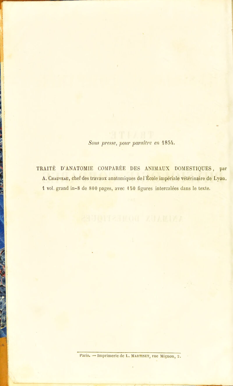 Sous presse, pour paraître en 185^i, TRAITÉ D'ANATOMIE COMPARÉE DES ANIMAUX DOMESTIQUES, par A. Chauveau, chef des travaux anatomiques doTÉcole impériale vétérinaire de Lyon. 1 vol, grand in-8 de 800 pages, avec 4 50 figures intercalées dans le texte.