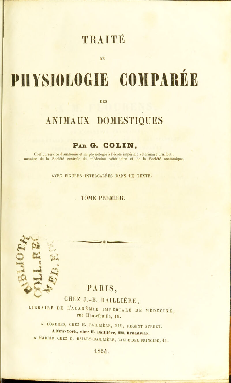 DE PHYSIOLOGIE COMPAREE DES ANIMAUX DOMESTIQUES Par g. colin, Chef du service d'aiialomio et de plijsiologie à l'école impériale vétérinaire d'Alfort ; membre de la Société centrale de médecine vétérinaire et de la Société anatomique. AVEC FIGURES INTERCALEES DANS LE TEXTE. TOME PREMIER. o ■^M pmi 4/ ^Ç^-' PARIS, ^ CHEZ J.-B. BAILLIÉRE, LIBRAIRE DE l'aCADÉMIE IMPÉRIALE DE MÉDECINE, rue Hautefeuillfi, 19. A LONDRES, CHKZ H. BAlLLIÈRE, 219, REGENT STUEET. A New-York, chez II. Ballilère, 200, Broadway. A MADRID, CHEZ C. BAILLV-BAIELIÈRE, CALEE DEE PRINCIPE, 11. 185/i.