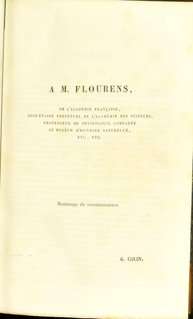 A M. FLOURENS, DE l'académie française, SECRÉTAIRE PERPÉTUEL DE l'aCADÈMIE DES SCIENCES, PROFESSEUR DE PHYSIOLOGIE COMPARÉE AU MUSÉUM d'histoire NATURELLE, ETC. , ETC. Hommage de reconnaissance. G. COLIN.