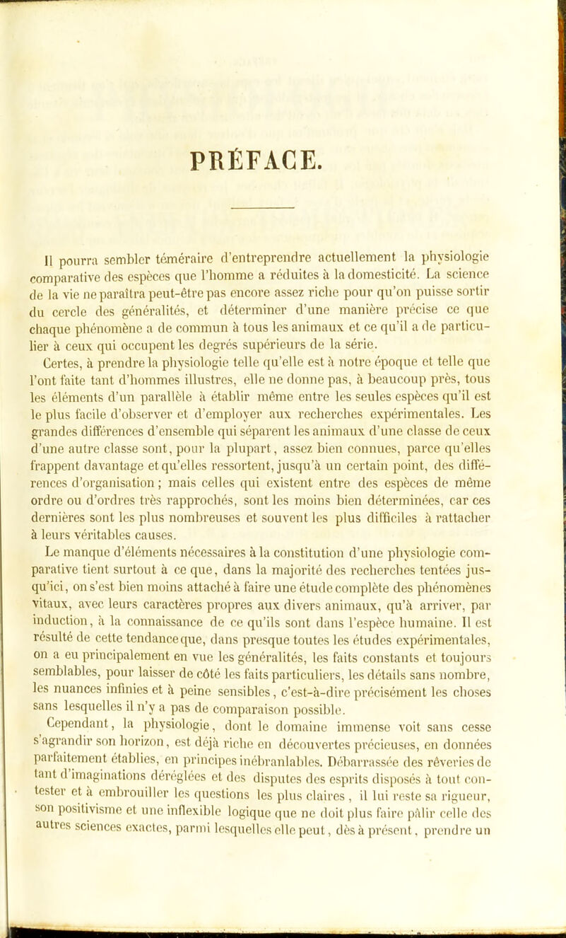 PRÉFACE. Il pourra sembler téméraire d'entreprendre actuellement la physiologie comparative des espèces que l'homme a réduites à la domesticité. La science de la vie ne paraîtra peut-être pas encore assez riche pour qu'on puisse sortir du cercle des généralités, et déterminer d'une manière précise ce que chaque phénomène a de commun à tous les animaux et ce qu'il a de particu- lier à ceux qui occupent les degrés supérieurs de la série. Certes, à prendre la physiologie telle qu'elle est à notre époque et telle que l'ont faite tant d'hommes illustres, elle ne donne pas, à beaucoup près, tous les éléments d'un parallèle à établir même entre les seules espèces qu'il est le plus facile d'observer et d'employer aux recherches expérimentales. Les grandes différences d'ensemble qui séparent les animaux d'une classe de ceux d'une autre classe sont, pour la plupart, assez bien connues, parce qu'elles frappent davantage et qu'elles ressortent, jusqu'à un certain point, des diffé- rences d'organisation ; mais celles qui existent entre des espèces de même ordre ou d'ordres très rapprochés, sont les moins bien déterminées, car ces dernières sont les plus nombreuses et souvent les plus difficiles à rattacher à leurs véritables causes. Le manque d'éléments nécessaires à la constitution d'une physiologie com- parative tient surtout à ce que, dans la majorité des recherches tentées jus- qu'ici, on s'est bien moins attaché à faire une étude complète des phénomènes vitaux, avec leurs caractères propres aux divers animaux, qu'à arriver, par induction, à la connaissance de ce qu'ils sont dans l'espèce humaine. Il est résulté de cette tendance que, dans presque toutes les études expérimentales, on a eu principalement en vue les généralités, les faits constants et toujours semblables, pour laisser de côté les faits particuliers, les détails sans nombre, les nuances infinies et à peine sensibles, c'est-à-dire précisément les choses sans lesquelles il n'y a pas de comparaison possible. Cependant, la physiologie, dont le domaine immense voit sans cesse s'agrandir son horizon, est déjà riche en découvertes précieuses, en données parfaitement établies, en principes inébranlables. Débarrassée des rêveries de tant d'imaginations déréglées et des disputes des esprits disposés à tout con- tester et à (imbrouiller les questions les plus claires , il lui reste sa rigueur, son positivisme et une infiexible logique que ne doit plus faire pâlir celle des autres sciences exactes, parmi lesquelles elle peut, dès à présent, prendre un