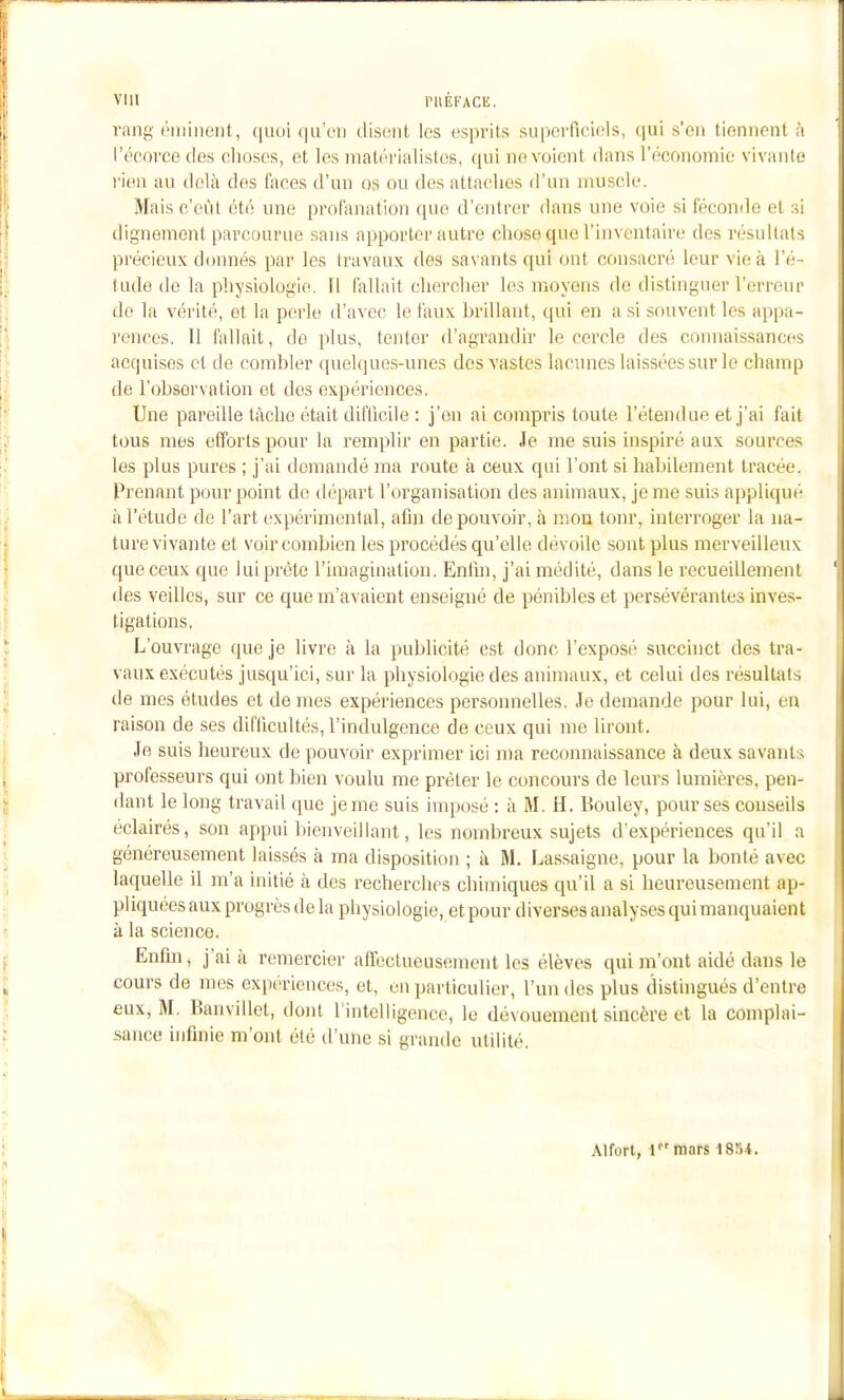 rang (iiiiiicnt, (|ii()i ([u'eu disiMit les esprits superfic'mls, (jui s'en tiennent à i'éeorce des clioscs, et les mati'i'ialisles, qui ne voient dans l'économio vivante rien au delà des faces d'un os ou des attaches d'un muscle. Mais c'eût été une profimation que d'entrer dans une voie si féconde et si dignement parcourue sans apporter autre chose que l'inventaire des résultats précieux donnés par les travaux des savants qui ont consacré leur vie à l'é- tude de la physiologie. Il fallait chercher les moyens de distinguer l'erreur de la vérité, et la perle d'avec le faux brillant, qui en a si souvent les appa- rences. 11 fallait, dû plus, tenter d'agrandir le cercle des connaissances acquises et de combler ([uelques-unes des vastes lacunes laissées sur le champ de l'observation et dos expériences. Une pai-eille tâche était difficile : j'en ai compris toute l'étendue et j'ai fait tous mes efforts pour la remplir en partie. Je me suis inspiré aux sources les plus pures ; j'ai demandé ma route à ceux qui l'ont si liabilement tracée. Prenant pour point de départ l'organisation des animaux, je me suis appliqué à l'étude de l'art expérimental, afin de pouvoir, à mon tonr, interroger la na- ture vivante et voir combien les procédés qu'elle dévoile sont plus merveilleux que ceux que lui prête l'imagination. Enlin, j'ai médité, dans le recueillement des veilles, sur ce que m'avaient enseigné de pénibles et persévérantes inves- tigations, L'ouvrage que je livre à la publicité est donc l'exposé succinct des tra- vaux exécutés jusqu'ici, sur la physiologie des animaux, et celui des résultats de mes études et de mes expériences personnelles. Je demande pour lui, en raison de ses difficultés, l'indulgence de ceux qui me liront. Je suis heureux de pouvoir exprimer ici ma reconnaissance à deux savants professeurs qui ont bien voulu me prêter le concours de leurs lumières, pen- dant le long travail que je me suis imposé ; à M. H, Bouley, pour ses conseils éclairés, son appui bienveillant, les nombreux sujets d'expériences qu'il a généreusement laissés à ma disposition ; à M. Lassaigne, pour la bonté avec laquelle il m'a initié à des recherches chimiques qu'il a si heureusement ap- pliquées aux progrès de la physiologie, et pour diverses analysesquimanquaient à la science. Enfin, j'ai à remercier affectueusement les élèves qui m'ont aidé dans le cours de mes expériences, et, on particulier, l'un des plus distingués d'entre eux, M. Banvillet, dont rintolligence, le dévouement sincère et la complai- sance infinie m'ont été d'une si grande utilité. Alfort, f'mars 1854.