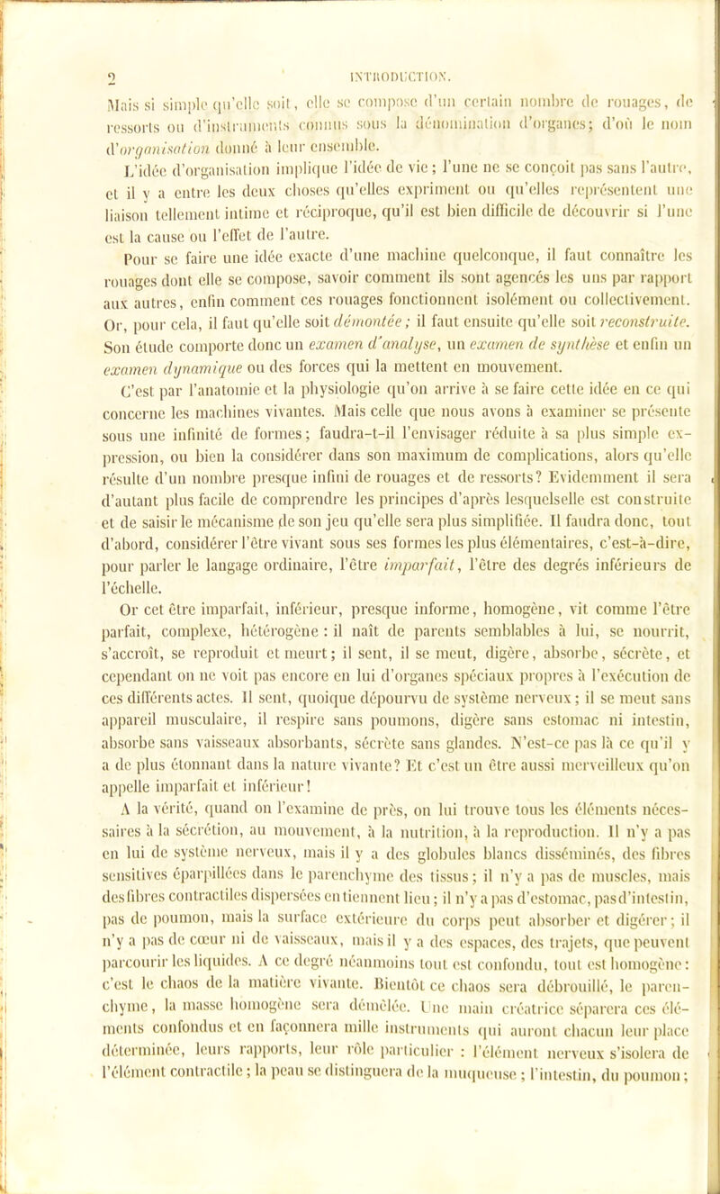 Mais si simple (lird!;; soil, olk; se coniiiasc d'un corlaiii nombre do rouages, d(> • ressorts ou d'inslnnuciils coniuis sous la déiioniiiialion d'organes; d'où le nom I (.Vorgonixation doxmô à leur ensemble. L'idée d'organisation implique l'idée de vie ; l'une ne se conçoit pas sans l'autre, I el il y a entre les deux clioses qu'elles expriment ou qu'elles représentent une liaison tellement intime et réciproque, qu'il est bien difficile de découvrir si l'une i est la cause ou l'effet de l'autre. ■ Pour se faire une idée exacte d'une macliine quelconque, il faut connaître les rouages dont elle se compose, savoir comment ils sont agencés les uns par rapport ' aux autres, enfin comment ces rouages fonctionnent isolément ou collectivement. I' Or, pour cela, il faut qu'elle soit démontée ; il faut ensuite qu'elle soit reconstruite. i Son étude comporte donc un examen d'analyse, un examen de synthèse et enfin un II examen dynamique ou des forces qui la mettent en mouvement. C'est par l'anatomie et la pbysiologie qu'on arrive h se faire cette idée eu ce qui . [' concerne les machines vivantes. Mais celle que nous avons à examiner se présente ;! sous une infinité de formes ; faudra-t-il l'envisager réduite à sa plus simple ex- pression, ou bien la considérer dans son maximum de complications, alors qu'elle résulte d'un nombre presque infini de rouages et de ressorts? Evidemment il sera } d'autant plus facile de comprendre les principes d'après lesquelselle est construite ' et de saisir le mécanisme de son jeu qu'elle sera plus simplifiée. Il faudra donc, tout [; d'abord, considérer l'être vivant sous ses formes les plus élémentaires, c'est-à-dire, !; pour parler le langage ordinaire, l'être imparfait, l'être des degrés inférieurs de '{^ l'échelle. \. Or cet être imparfait, inférieur, presque informe, homogène, vit comme l'être : parfait, complexe, hétérogène : il naît de parents semblables à lui, se nourrit, j s'accroît, se reproduit et meurt; il sent, il se meut, digère, absorbe, sécrète, et I cependant on ne voit pas encore en lui d'organes spéciaux pi-opres à l'exécution de ; ces différents actes. Il sent, quoique dépourvu de système nerveux ; il se meut sans ' appareil musculaire, il respire sans poumons, digère sans estomac ni intestin, '} absorbe sans vaisseaux absoi bants, sécrète sans glandes. N'est-ce pas là ce qu'il \ |i a de plus étonnaut dans la nature vivante? Et c'est un être aussi merveilleux qu'on ap|)elle imparfait et inférieur! A la vérité, quand on l'examine de près, on lui trouve tous les éléments néces- |i saires à la sécrétion, au mouvement, à la nutrition, à la reproduction. Il n'y a pas 5! eu lui de système nerveux, mais il y a des globules blancs disséminés, des fibres i'j sensilives éparpillées dans le parenchyme des tissus ; il n'y a pas de muscles, mais | desfibres contractiles dispersées en tiennent lieu ; il n'y a pas d'estomac, pasd'intcsiin, | <• - pas de poumon, mais la surface extérieure du corps peut absorber et digérer; il n'y a |)as de cœur ni de vaisseaux, mais il y a des espaces, des trajets, que peuvent parcourir les liquides. A ce degré néanmoins tout est confondu, tout est homogène : ^ c'est le chaos de la matière vivante. Bientôt ce chaos sera débrouillé, le paren- *j chyme, la masse homogène sera démêlée. Une main créatrice séparera ces élé- '! menls confondus et en façonnera mille instruments (pii auront chacun leur place I déterminée, leurs rai)ports, leur rôle i)ai liculier : l'élément nerveux s'isolera de • l'élément contractile ; la peau se distinguera de la mu(iueuse ; l'intestin, du poumon ;