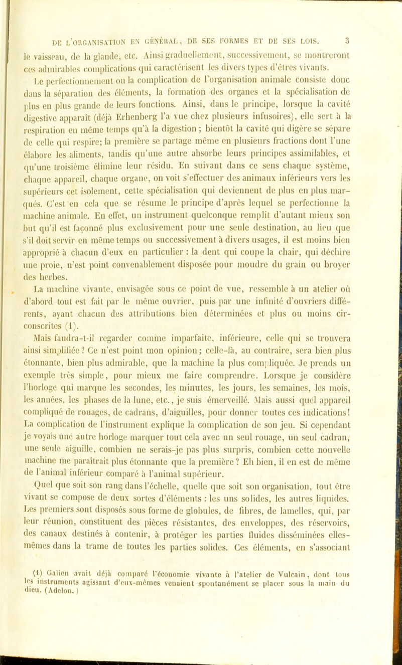 le vaisseau, de la glande, cic. Ainsi graduellement, successivement, se nioiiti-eront CCS admirables complications qui caractérisent les divers types d'êtres vivants. I.c perfeclionnemcut ou la complication de l'organisation animale consisie donc dans la séparation des éléments, la formation des organes et la spécialisation de plus en plus grande de leurs fonctions. Ainsi, dans le pi-incipe, lorsque la cavité digestive apparaît (déjà Erhenberg l'a vue chez plusieurs infusoires), elle sert h la respiration en même temps qu'à la digestion ; bientôt la cavité qui digère se sépare de celle qui respii'c; la première se partage même en plusieurs fractions dont l'une élabore les aliments, tandis qu'une autre absorbe leurs principes assimilables, et qu'une troisième élimine leur résidu. En suivant dans ce sens chaque système, chaque appareil, chaque organe, on voit s'effectuer des animaux inférieurs vers les supérieurs cet isolement, cette spécialisation qui deviennent de plus en plus mar- qués. C'est en cela que se résume le principe d'après lequel se perfectionne la machine animale. En effet, uu instrument quelconque remplit d'autant mieux son but qu'il est façonné plus exclusivement pour une seule destination, au lieu que s'il doit servir en même temps ou successivement à divers usages, il est moins bien approprié à chacun d'eux en particulier : la dent qui coupe la chair, qui déchire nue proie, n'est point convenablement disposée pour moudre du grain ou broyer des herbes. La machine vivante, envisagée sous ce point de vue, ressemble à un atelier où d'abord tout est fait par le même ouvrier, puis par une infinité d'ouvriers diffé- rents, ayant chacun des attributions bien déterminées et plus ou moins cir- conscrites (1). Mais faudra-t-il regarder comme imparfaite, inférieure, celle qui se trouvera ainsi simpliliée? Ce n'est point mon opinion; celle-là, au contraire, sera bien plus étonnante, bien plus admirable, que la machine la plus compliquée. Je prends un exemple très simple, pour mieux me faire comprendre. Lorsque je considère l'horloge qui marque les secondes, les minutes, les jours, les semaines, les mois, les années, les phases de la lune, etc., je suis émerveillé. .Mais aussi quel appareil compliqué de rouages, de cadrans, d'aiguilles, pour donner toutes ces indications! La complication de l'instrument explique la complication de son jeu. Si cependant je voyais une autre horloge marquer tout cela avec un seul rouage, un seul cadran, une seule aiguille, combien ne serais-je pas plus surpris, condiien cette nouvelle machine me paraîtrait plus étonnante que la première ? Eh bien, il en est de même de l'animal inférieur comparé à l'animal supérieur. Quel que soit son rang dans l'échelle, quelle que soit son organisation, tout être vivant se compo.se de deux sortes d'éléments : les uns solides, les autres liquides. Les premiers sont disposés sous forme de globules, de fdjres, de lamelles, qui, |)ar leur réunion, constituent des pièces résistantes, des enveloppes, des réservoirs, des canaux destinés à contenir, à protéger les parties lluides disséminées elles- mêmes dans la trame de toutes les parties solides. Ces éléments, en s'associant (1) Galieii avait déjà comparé rôcoaomie vivante à l'atelier de Vulcain, dont tons les instruments agissant d'eux-mêmes venaient spontanément se placer sous la main du dieu. (Adelon. )