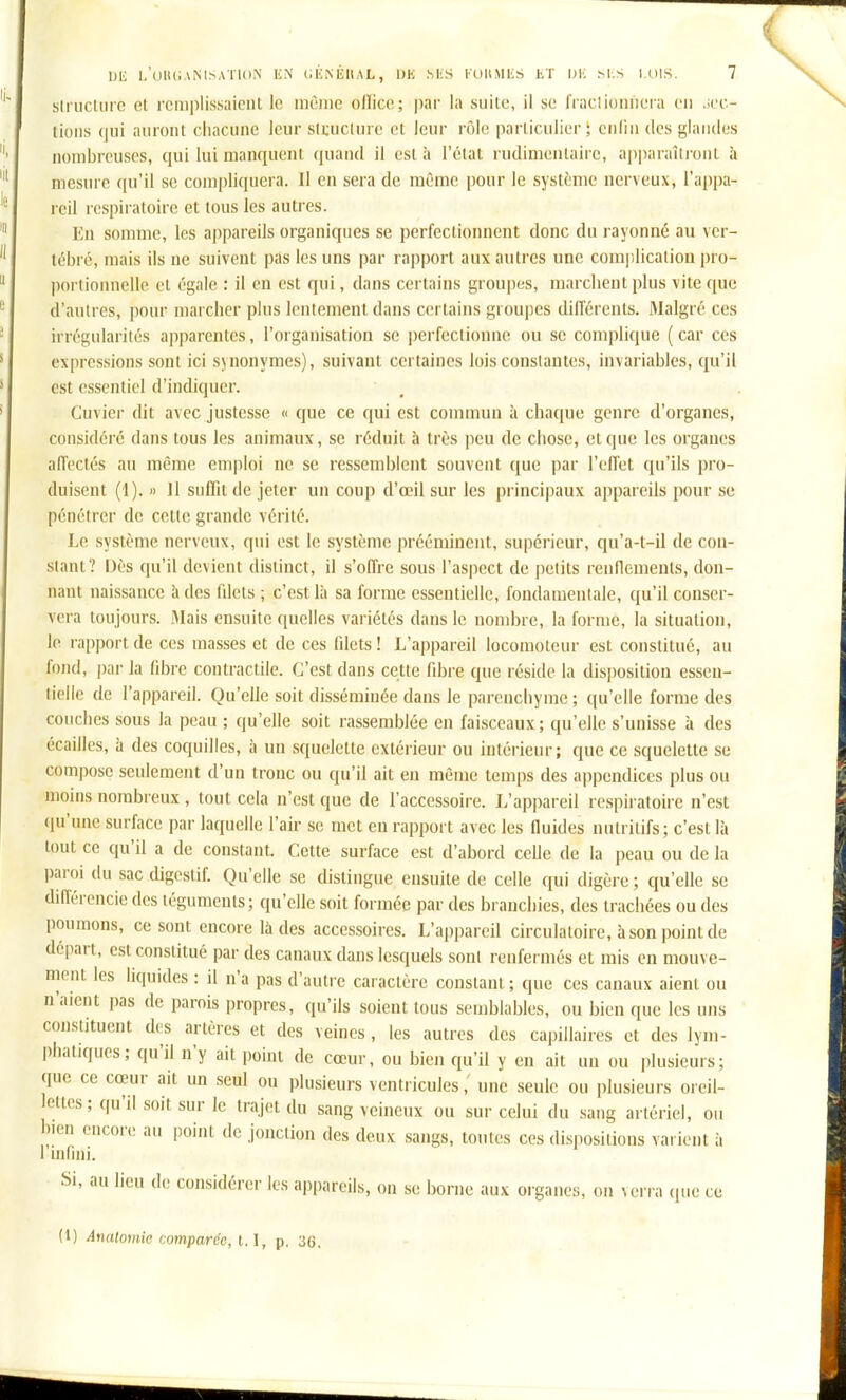sirucliirc el remplissaient le même ofïice; par la suite, il se fraclioniieia en ,;ec.- lions cpii auront cliaciuic leur sttncinre et Jeur rôle parlicnlier ; enfin des glantles nombreuses, qui lui manquent quand il est à l'état rudimentairc, apparaîtront à mesure qu'il se compliquera. Il en sera de même pour le système nerveux, l'appa- reil respiratoire et tous les autres. En somme, les appareils organiques se perfectionnent donc du rayonné au ver- tébré, mais ils ne suivent pas les uns par rapport aux autres une complicaliou pro- portionnelle et égale : il en est qui, dans certains groupes, marchent plus vite que d'autres, pour marcher plus lentement dans certains groupes différents. Malgré ces irrégularités apparentes, l'organisation se i)erfectionue ou se complique ( car ces expressions sont ici sjnonymes), suivant certaines lois constantes, invariables, qu'il est essentiel d'indiquer. Cuvier dit avec justesse « que ce qui est commun à chaque genre d'organes, considéré dans tous les animaux, se réduit à très peu de chose, cl que les organes affectés au même emploi ne se ressemblent souvent que par l'effet qu'ils pro- duisent (1). » Il suffit de jeter un coup d'œil sur les principaux appareils pour se pénétrer de cette grande vérité. Le système nerveux, qui est le système prééminent, supérieur, qu'a-t-il de con- stant? Dès qu'il devient distinct, il s'offre sous l'aspect de petits rennenients, don- nant naissance à des filets ; c'est là sa forme essentielle, fondamentale, qu'il conser- vera toujours. IMais ensuite quelles variétés dans le nombre, la forme, la situation, le rapport de ces masses et de ces filets ! L'appareil locomoteur est constitué, au fond, par la fibre contractile. C'est dans cette fibre que réside la disposition essen- tielle de l'appareil. Qu'elle soit disséminée dans le parenchyme ; qu'elle forme des couches sous la peau ; qu'elle soit rassemblée en faisceaux ; qu'elle s'unisse à des écailles, à des coquilles, à un squelette extérieur ou intérieur; que ce squelette se compose seulement d'un tronc ou qu'il ait en même temps des appendices plus ou moins nombreux , tout cela n'est que de l'accessoire. L'appareil respiratoire n'est qu'une surface par laquelle l'air se met en rapport avec les fluides nutritifs; c'est là tout ce qu'il a de constant. Cette surface est d'abord ceUe de la peau ou de la paroi du sac digestif. Qu'elle se distingue ensuite de celle qui digère ; qu'elle se différencie des téguments; qu'elle soit formée par des branchies, des trachées ou des poumons, ce sont encore là des accessoires. L'appareil circulatoire, à son point de départ, est constitué par des canaux dans lesquels sont renfermés et mis en mouve- ment les liquides : il n'a pas d'autre caractère constant ; que ces canaux aient ou n'aient pas de parois propres, qu'ils soient tous semblables, ou bien que les uns con.stituent des artères et des veines, les autres des capillaires et des lym- phatiques ; qu'il n'y ait point de cœur, ou bien qu'il y en ait un ou plusieurs; que ce cœur ait un seul ou plusieurs ventricules,' une seule ou plusieurs oreil- ettcs; qu'il soit sur le trajet du sang veineux ou sur celui du sang artériel, ou bien encore au point de jonction des deux sangs, toutes ces disj^ositions varient à I infini. Si, au lieu de considérer les appareils, on se borne aux organes, on verra que ce (1) Analomio comparée, 1.1, p. 36.