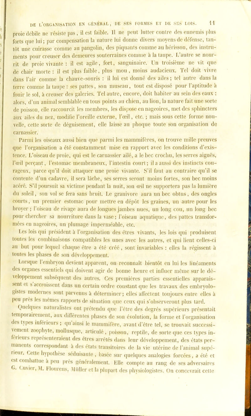 proie débile no résiste pas , il est faible, 11 ne peut lutter contre des einioniis i)lus forts que lui; par compensation la nature lui donne divers moyens de défense, tan- tôt une cuirasse comme au pangolin, des piquanis comme au héi isson, des instru- ments pour creuser des demeures souterraines comme à la taupe. L'autre se nour- rit de proie vivante : il est agile, fort, sanguinaire. Un troisième ne vit que de chair morte : il est plus faible, plus mou, moins audacieux. Tel doit vivre dans l'air comme la chauve-souris : il lui est donné des ailes ; tel autre dans la terre comme la taupe : ses pattes, son museau, tout est disposé pour l'aptitude h fouir le sol, h creuser des galeries. Tel autre, encore, doit habiter au sein des eaux : alors, d'un animal semblable en tous points au chien, au lion, la nature fait une sorte de poisson, elle raccourcit les membres, les dispose en nageoires, met des sphinctei-s aux ailes du nez, modifie l'oreille externe, l'œil, etc. ; mais sous cette forme nou- velle, cette sorte de déguisement, elle laisse au phoque toute son organisation de carnassier. Parmi les oiseaux aussi bien que parmi les mammifères, on trouve mille preuves que l'organisation a été constamment mise en rapport avec les conditions d'exis- tence. L'oiseau de proie, qui est le carnassier ailé, a le bec ci ochu, les serres aiguës, l'œil perçant, l'estomac membraneux, l'intestin court; il a aussi des instincts cou- rageux, parce qu'il doit attaquer une proie vivante. S'il faut au contraire qu'il se contente d'un cadavre, il sera lâche, ses serres seront moins fortes, son bec moins acéré. S'il poursuit sa victime pendant la miit, son œil ne supportera pas la lumière du soleil, son vol se fera sans bruit. Le granivore aura un bec obtus, des ongles courts, un premier estomac pour mettre en dépôt les graines, un autre pour les broyer; l'oiseau de rivage aura de longues jambes nues, un long cou, un long bec pour chercher sa nourriture dans la vase; l'oiseau aquatique, des pattes transfor- mées en nageoires, un plumage imperméable, etc. Les lois qui président à l'organisation des êtres vivants, les lois qui [iroduisent toutes les combinaisons compatibles les unes avec les autres, et qui lient celles-ci au but pour lequel chaque être a été créé, sont invariables : elles la régissent à toutes les phases de son développement. Lorsque l'embryon devient apparent, on reconnaît bientôt en lui les linéaments des organes essentiels qui doivent agir de bonne heure et influer même sur le dé- veloppement subsé(pient des autres. Ces premières parties essentielles apparais- sent et s'accroissent dans un certain ordre constant que les travaux des embryolo- gistes modernes sont parvenus à déterminer; elles aireclent toujours entre elles à peu près les mêmes rapports de situation (|ue ceux ([ui s'observ(!ront plus tard. Quelques naturalistes ont prétendu que l'êlre des degrés supérieurs présentait temporairement, aux différentes phases de son évolution, la forme et l'organisation des types inférieurs ; ((u'ainsi le mammifère, avant d'être tel, se trouvait successi- vement zooi)liyte, mollusque, articulé , poisson, reptile, de sorte que ces types in- férieurs représenteraient des êties arrêtés dans leur développement, des étals per- manents correspondant à des états transitoires de la vie utérine de l'animal supé- rieur, Cette hypothèse séduisante , basée sur quekiues analogies forcées, a été et est combattue à pou près généralement. Kilo compte au rang de ses adversaires G. envier, M. Flonrens, Miillor et la plnpai t des physiologistes. On concevrait celle