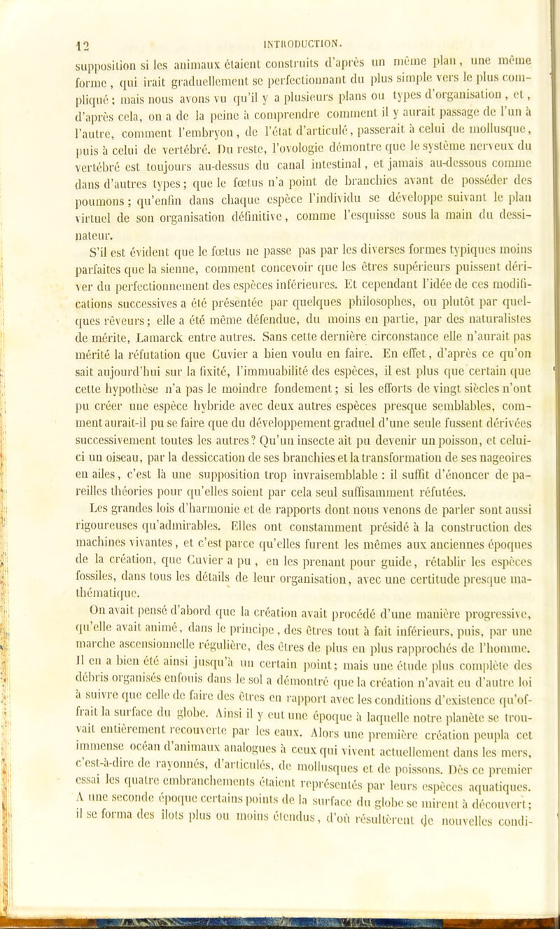 supj)osilion si les animaux claicnt coiislruils d'après un luênie plan , une même forme , qui irait gradiicllemcnt se porfeclionnant du plus simple vers le plus com- pliqué ; mais nous avons vu qu'il y a plusieurs plans ou types d'organisation , cl, d'après cela, on a de la peine à comprendre comment il y aurait passage de l'un à l'autre, comment l'embryon, de l'èlat d'articulé, passerait à celui de mollusque, puis à celui de vertébré. Du reste, l'ovologie démontre que le système nerveux du vertébré est toujours au-dessus du canal intestinal, et jamais au-dessous comme dans d'autres types ; que le fœtus n'a point de branchies avant de posséder des ])oumons ; qu'enfui dans chaque espèce l'indi^ idu se développe suivant le plan virtuel de son organisation définitive, comme l'esquisse sous la main du dessi- nateur. S'il est évident que le fœtus ne passe pas par les diverses formes typiques moins parfaites que la sienne, comment concevoir que les êtres supérieurs puissent déri- ver du perfectionnement des espèces inférieures. Et cependant l'idée de ces modifi- cations successives a élé présentée par quelques philosophes, ou plutôt par quel- ques rêveurs ; elle a été même défendue, du moins en partie, par des naturalistes de mérite, Laraarck entre autres. Sans cette dernière circonstance elle n'aurait pas mérité la réfutation que Cuvier a bien voulu en faire. En effet, d'après ce qu'on sait aujourd'hui sur la fixité, l'immuabilité des espèces, il est plus que certain que cette hypothèse n'a pas le moindre fondement ; si les efforts de vingt siècles n'ont pu créer une espèce hyl)ride avec deux autres espèces presque semblables, com- ment aurait-il pu se faire que du développement graduel d'une seule fussent dérivées successivement toutes les autres? Qu'un insecte ait pu devenir un poisson, et celui- ci un oiseau, par la dessiccation de ses branchies et la transformation de ses nageoires en ailes, c'est là une supposition trop invraisemblable : il suffit d'énoucer de pa- reilles théories pour qu'elles soient par cela seul suffisamment réfutées. Les grandes lois d'harmonie et de rapports dont nous venons de parler sont aussi rigoureuses qu'admirables. Elles ont constamment présidé à la construction des machines vivantes , et c'est parce qu'elles furent les mêmes aux anciennes époques de la création, que Cuvier a pu , en les ])renant pour guide, rétablir les espèces fossiles, dans tous les détails de leur organisation, avec une certitude presque ma- thématique. On avait pensé d'abord que la création avait procédé d'une manière progressive, qu'elle avait animé, dans le principe , des êtres tout à fait inférieurs, ]Hiis, par une marche ascensionnelle régulière, des êtres de plus en plus rapprochés de l'homme. Il en a bien été ainsi jusqu'à nu certain point; mais une étude plus complète des débris organisés enfouis dans le sol a démontré que la création n'avait eu d'autre loi à suivre que celle de faire des êtres en rapport avec les conditions d'existence qu'of- frait la surface du globe. Ainsi il y oui une époque à laquelle notre i)lanète se trou- vait enUèrement recouverte par les eaux. Alors une première création peupla cet mimcnse océan d'animaux analogues à ceux qui vivent actuellement dans les mers, c'est-à-du-e de rayonnés, d'articulés, de mollusques et de poissons. Dès ce premier essai les quatre embranchements étaient représentés par leurs espèces aquatiques. A une seconde époque certains points de la surface du globe se mireul à découvert ; Il se forma des îlots plus ou moins étendus, d'où résultèrent ac nouvelles condi-