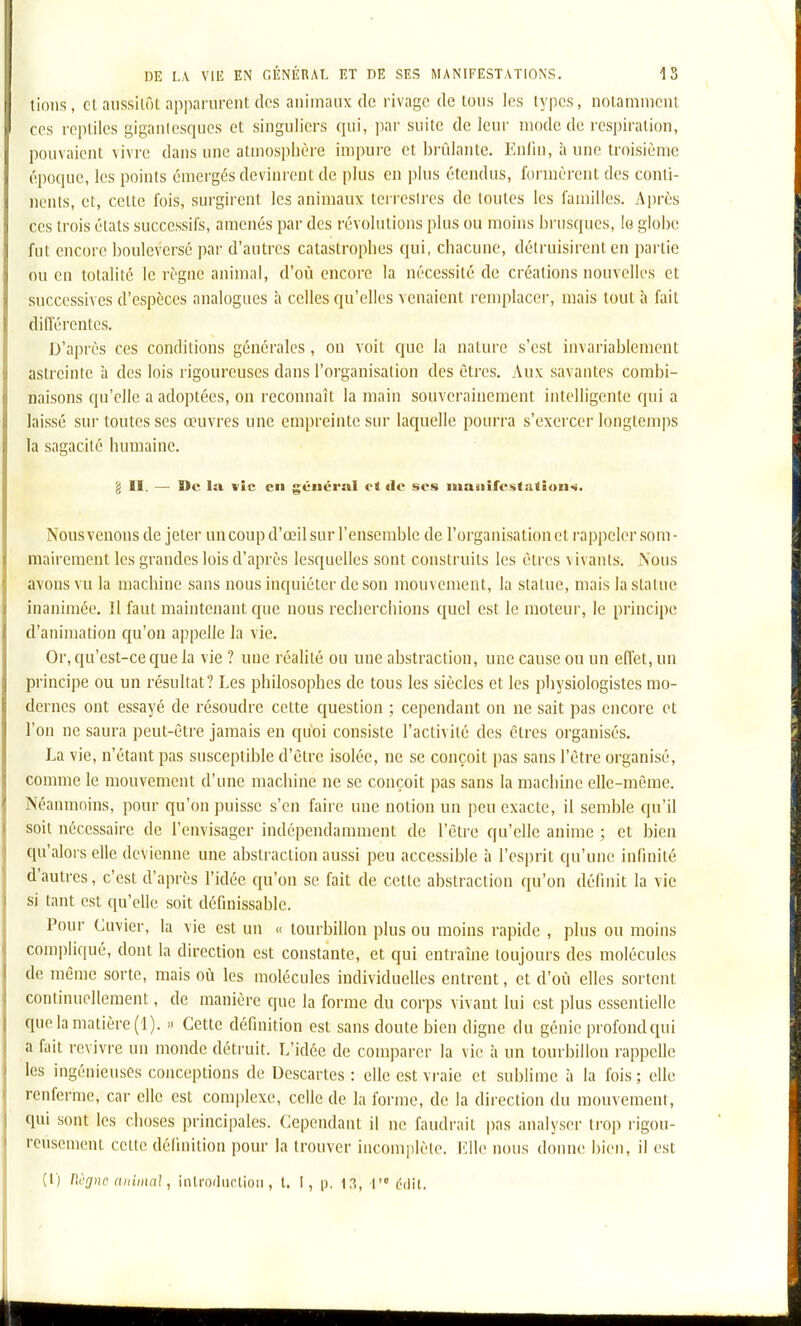 lions , Cl aussitôt apparurent des animaux de rivage de tous les types, notamment CCS reptiles gigantesques et singuliers cjui, par suite de leur mode de respiration, pouvaient \ivre dans une atmosphère impure et bi-idante. Kniiii, à une troisième époque, les points émergés devim-eut de plus en plus étendus, formèrent des conti- nents, et, cette fois, surgirent les animaux terrestres de toutes les familles. Après ces trois états successifs, amenés par des révolutions plus ou moins brusques, lo globe fut encore bouleversé par d'autres catastrophes qui, chacune, détruisirent en partie ou en totalité le règue animal, d'où encore la nécessité de créations nouvelles et successives d'espèces analogues à celles qu'elles Acuaient remplacer, mais tout à fait différentes. D'après ces conditions générales, on voit que la nature s'est invariablement astreinte à des lois rigoureuses dans l'organisation des êtres. Aux savantes combi- naisons qu'elle a adoptées, on reconnaît la main souverainement intelligente qui a laissé sur toutes ses œuvres une empreinte sur laquelle pourra s'exercer longtemps la sagacité humaine. g II. — De lu \ic en général et de ses iuaiiifcstation-«. Nousvenons de jeter un coup d'œil sur l'ensemble de l'organisation et rappeler som- mairement les grandes lois d'après lesquelles sont construits les êtres a ivauls. Nous avons vu la machine sans nous inquiéter de son mouvement, la statue, mais la statue inanimée. Il faut maintenant que nous recherciiions quel est le moteur, le principe d'animation qu'on appelle la vie. Or, qu'est-ce que la vie ? une réaUté ou une abstraction, une cause ou un effet, un principe ou un résultat? Les philosophes de tous les siècles et les physiologistes mo- dernes ont essayé de résoudre cette question ; cependant on ne sait pas encore et l'on ne saura peut-être jamais en quoi consiste l'activité des êtres organisés. La vie, n'étant pas susceptible d'être isolée, ne se conçoit pas sans l'être organisé, comme le mouvement d'une machine ne se conçoit pas sans la machine elle-même. Néanmoins, pour qu'on puisse s'en faire une notion un peu exacte, il semble qu'il soit nécessaire de l'envisager indépendamment de l'être qu'elle anime ; et bien cpi'alors elle devienne une abstraction aussi peu accessible à l'esprit qu'une infinité d'autres, c'est d'après l'idée qu'on se fait de cette abstraction qu'on définit la vie si tant est qu'elle soit définissable. Pour Cuvier, la vie est un « tourbillon plus ou moins rapide , plus ou moins compliqué, dont la direction est constante, et qui entraîne toujours des molécules de même sorte, mais où les molécules individuelles entrent, et d'où elles sortent continuellement, de manière que la forme du corps vivant lui est plus essentielle que la matière (1). » Cette définition est sans doute bien digne du génie profond qui a fuit revivre un monde détruit. L'idée de comparer la vie à un tourbillon rappelle les ingénieuses conceptions de Descartes : elle est vraie et sublime à la fois ; elle renferme, car elle est complexe, celle de la forme, de la direction du mouvement, qui sont les choses principales. Cependant il ne faudrait pas analyser trop rigou- rcusemenl cette définition pour la trouver incomplète. KWc nous donne bien, il est