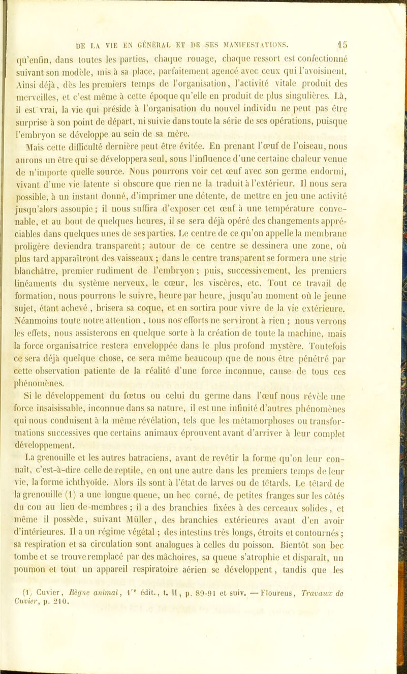 qu'enfin, dans toutes les parties, chaque rouage, chaque ressort est confectionné suivant son modèle, mis à sa place, parfaitement agencé avec ceux qui l'avoisiuent. Ainsi déjà, dès les premiers temps de l'organisation, l'activité vitale produit des merveilles, et c'est même à cette époque qu'elle en produit de plus singulières. Là, il est vrai, la vie qui préside à l'oiganisation du nouvel individu ne ])eut pas être surprise à sou point de départ, ni suivie dans toute la série de ses opérations, ])uisquc l'embryon se développe au sein de sa mère. Mais cette difficulté dernière |)cut être évitée. En prenant l'œuf de l'oiseau, nous aurons un être qui se développera seul, sous l'influence d'une certaine chaleur venue de n'im]K)rte quelle source. Nous pourrons voir cet œuf avec son germe endormi, vivant d'une vie latente si obscure que rien ne la traduit à l'extérieur. Il nous sera possible, à un instant donné, d'im])rimer une détente, de mettre en jeu une activité jusqu'alors assoupie ; il nous suffira d'exposer cet œuf à une température conve- nable, et au bout de quelques heures, il se sera déjà opéré des changements appré- ciables dans quelques unes de ses parties. Le centre de ce qu'on appelle la membrane proligère deviendra transparent; autour de ce centre se dessinera une zone, oîi plus tard apparaîtront des vaisseaux ; dans le centi'c transparent se formera une strie blanchâtre, premier rudiment de l'embryon ; puis, successivement, les premiers linéaments du système nerveux, le cœur, les viscères, etc. Tout ce tra\ail de formation, nous pourrons le suivre, heure par heure, jusqu'au moment où le jeune sujet, étant achevé , brisera sa coque, et en sortira pour vivre de la vie extéiieure. Néanmoins toute notre attention , tous nosefforts ne serviront à rien ; nous venons les eiïels, nous assisterons en quelque sorte à la création de toute la machine, mais la force organisatrice restera enveloppée dans le plus profond mystère. Toutefois ce sera déjà quelque chose, ce sera même beaucoup que de nous être pénétré par cette observation patiente de la réalité d'une force inconnue, cause de tous ces phénomènes. Si le développement du fœtus ou celui du germe dans l'œuf nous révèle une force insaisissable, inconnue dans sa nature, il est une infinité d'autres phénomènes qui nous conduisent à la même révélation, tels que les métamorphoses ou transfor- mations successives que certains animaux éprouvent avant d'arriver à leur complet développement. La grenouille et les autres batraciens, avant de revêtir la forme qu'on leur con- naît, c'est-à-dire celle de reptile, en ont une autre dans les premiers temps de leur vie, la forme ichthyoïde. Alors ils sont à l'état de larves ou de têtards. Le têtai d de la grenouille (1) aune longue queue, un bec corné, de petites franges sur les côtés du cou au lieu de membres ; il a des branchies fixées à des cerceaux solides, et même il possède, suivant Miiller, des branchies extérieures avant d'en avoir d'intérieures. Il a un régime végétal ; des intestins très longs, étroits et contournés ; sa respiration et sa circulation sont analogues à celles du poisson. Bientôt .son bec tombe et se trouve remplacé par des mâchoires, sa queue s'atrophie et disparaît, un poumon et tout un appareil respiratoire aérien se développent, tandis que les (1, Cuvicr, Mgnc animal, \ cdil., I. 11, p. 80-91 et suiv. —l'Ioureus, Travaux do Cuvier, p. 210.