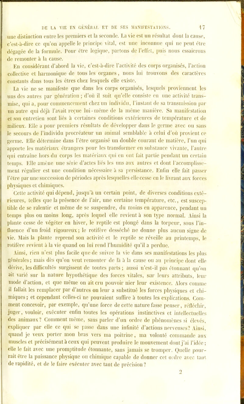 11110 (lisliiiclion vulve. los premiers cl la seconde. La vie csl un résiillal donl la cause, c'esl-à-dirc ce qu'on appelle le principe vital, est une inconnue qui ne iieiil èlrc dégagée de la formule. Pour être logique, parlons dcl'eflel, puis nous essaierons de remonter à la cause. En considérant d'abord la vie, c'est-à-diic l'aclixilé des corps organisés, l'acliou collective et liarinonique de tous les organes, nous lui trouvons des caractères coiislanis dans tous les êtres chez lesquels elle existe. La vie ne se manifeste cjue dans les corps organisés, lesquels proviennent les uns des autres par génération ; d'où il suit qu'elle consiste en une activité trans- mise, qui a, pour coiiiineiiceuient chez un indi\idu, l'instant de sa Iransniissioii par un autre qui déjà l'avait reçue lui-même de la même manière. Sa manifeslalion et son entretien sont liés à certaines conditions extérieures de température et de milieux. Elle a pour premiers résultats de développer dans le germe avec ou sans le secours de l'individu procréateur un animal semblable à celui d'où jirovienl ce germe. Elle détermine dans l'être organisé un double courant de matière, l'iin (pii apporte les matériaux étrangers pour les transformer en substance vivante, raiilre (pii entraîne hors du corps les matériaux qui en ont l'ait jiartie pendant un certain temps. Elle amène une série d'actes liés les uns aux autres et dont l'accomplisse- mont régulier est une condition nécessaire à sa |;ersistance. lùidn elle fait ]iasser l'être par une succession de ])ériodes après lesquelles elle cesse en le livrant aux forces physiques et chimiques. Celle activité qui dépend, jusqu'à un certain point, de diverses conditions exté- rieures, telles que la présence de l'air, une certaine température, etc., est suscep- tible de se ralentir et même de se suspendre, du moins en apparence, pendant un temps plus ou moins long, après lequel elle revient à son type normal. Ainsi la plante cesse de végéter en hiver, le reptile est plongé dans la torpeur, sous l'in- fluence d'un froid rigoureux ; le rotifère desséché ne donne plus aucun signe de vie. Mais la plante reprend son activité et le reptile se réveille au printemps, le rotifère revient à la vie quand ou lui rend l'humidité cju'il a perdue. Ainsi, rien n'est plus facile que de suivre la vie dans ses manifestations les pins générales; mais dès qu'on veut remonter de là à la cause ou au principe donl elle dérive, lesdiUicultés surgissent de toutes parts; aussi n'est-il pas étonnant (pi'fdi ait varié sur la nature hypothétique des forces vitales, sur leurs attributs, leui- mode d'action, et que même on ait cru pouvoir nier leur existence. Alors comme il fallait les remplacer par d'autres on leur a substitué les forces physiques et chi- miques; et cependant celles-ci ne pouvaient suffire à toutes les explications. Com- ment concevoir, par exemple, qu'une force de cette nature fasse penser, réfléchir, juger, vouloir, exécuter enfin toutes les opérations instinctives et intellectuelles des animaux? Comment même, sans parler d'un ordre de phénomènes si élevés, expliquer par elle ce qui se passe dans une infinité d'actions nerveuses? Ainsi, quand je veux porter mon bras vers ma poitrine, ma volonté commande aux muscles et précisément à ceux qui peuvent produire le mouvement dont j'ai l'idée ; elle le fait avec une promptitude étonnante, sans jamais se tromper. Quelle pour- rait être la puissance physique ou chimique capable de donner cel Oidre avec laiii. de rapidité, et de le faire exécuter avec tant de précision ? 2