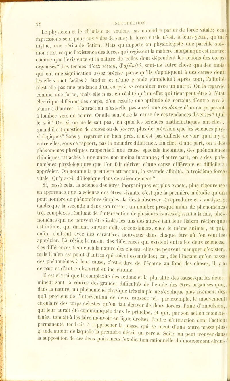 \^ ÏNTISODlCrinN. Le pliysicicii cL le ehjiiislc ne vcuIlmU pas onlcndrc parler de force vitale; ces expressions sont pour eux vides de sens; la force vitale n'est, à leurs yeux, qu'iui mythe, une véritable fiction. IMais qu'importe au physiologiste une pareille (jpi- nion ? Est-ce que l'existence des forces qui régi.s.sent la matière inorganique est mieux connue que l'existence et la nature de celles dont dépendent les actions des corps organisés? Les termes iïattraction, d'affinité, sont-ils autre chose que des mots c|ui ont une signification assez précise parce qu'ils s'appliquent à des causes dont les effets sont faciles à étudier et d'une grande simplicité ? Après tout, raCfinilè n'est-elle pas une tendance d'un corps à se combiner avec un autre? Ou la regarde comme une force, mais elle n'est en réahté qu'un effet qui tient peut-être à l'étal électrique différent des corps, d'où résulte une aptitude de certains d'entre eux à i s'unir à d'autres. L'attraction n'est-elle pas aussi une tendance d'un corps pesant à tomber vers un centre. Quelle peut être la cause de ces tendances diverses ? Qui. le sait? Or, si on ne le sait pas, en quoi les sciences mathématiques ont-elles, quand il est question de causes ou de forces, plus de précision que les sciences phy- siologiques? Sans y regarder de bien près, il n'est pas difficile de voir qu'il n'y a entre elles, sous ce rapport, pas la moindre différence. En effet, d'une part, on a des phénomènes physiques rapportés à une cause spéciale inconnue, des phénomènes chimiques rattachés à une autre non moins inconnue; d'autre part, on a des plié- ' nomènes physiologiques que l'on fait dériver d'une cause différente et difficile à apprécier. On nomme la première attraction, la seconde affinité, la troisième force vitale. Qu'y a-t-il d'illogique dans ce raisonnement? Si, passé cela, la science des êtres inorganiques est plus exacte, plus rigoureuse en apparence que la science des êtres vivants, c'est que la première n'étudie qu'un petit nombre de phénomènes simples, faciles à observer, à reproduire et à analyser : tandis que la seconde a dans son ressort un nombre presque infini de phénoiuèiics très complexes résultant de l'intervention de plusieurs causes agissant à la fois, phé- nomènes qui ne peuvent être isolés les uns des autres tant leur liaison réciproque est intime, qui varient, suivant mille circonstances, chez le même animal, et qui, enfin, s'offrent avec des caractères nouveaux dans chaque être où l'on veut 1rs apprécier. Là réside la raison des différences qui existent entre les deux sciences, (^es différences tiennent à la nature des choses, elles ne peuvent manquer d'exister, mais il n'en est point d'autres qui soient essentielles ; car, dès l'instant qu'on passe des phénomènes à leur cause, c'est-à-dire de l'écorce au fond des choses, il y a de part et d'autre obscurité et incertitude. il est si vrai que la complexité des actions et la pluralité des causesqui les déler- minent sont la source des grandes difficullés de l'étude des êtres organisés que, dans la nature, tm phénomène physique très simple ne s'explique plus aisément dès- qu'il provient de l'intervenlion de deux causes : tel, par exemple, le mouvement cuculairc des corps célestes qu'on fait dériver de deux forces, l'une d'impulsion, qui leur aurait été communi(piée dans le principe, et qui, jiar son aclion momen- tanée, tendait à les laire mouvoir en ligne droite; l'autre d'allraction dont l'action, permanciile tendrait à rapprocher la masse qui se meut d'une autre masse plus« grande aulour de hupielle la première décrit uu cercle. Soit ; on peut trouver dans- la suppos.lion de ces deux puissancesl'expliralion raliouuelle du mouvement circu-