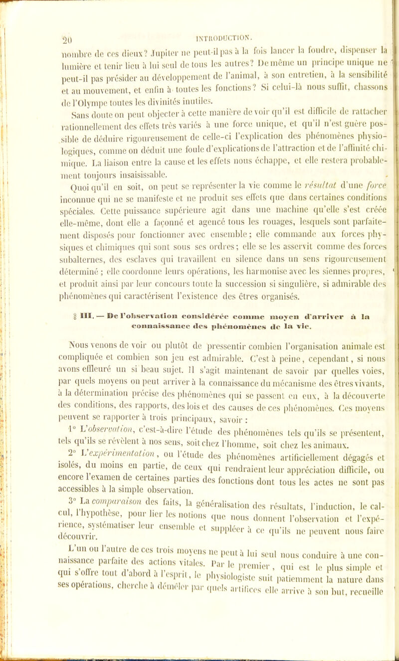 noiiibiT (le ces dieux? Jupiter ne peut-il pas à la fois lancer la foudre, dispenser la lumière et tenir lieu à lui seul de tous les autres? De même un principe unique ne peut-il pas présider au développement de l'animai, à son entretien, à la sensibilité et au mouvement, et enlin à toutes les fonctions? Si celui-là nous sulTil, chassons de l'Olympe toutes les divinités inutiles. Sans doute on peut objectera cette manière de voir qu'il est difïieile de rattacher rationnellement des effets très variés à une foixe unique, et qu'il n'est guèi e pos- sible de déduire rigoureusement de celle-ci l'explication des phénomènes physio- logiques, comme on déduit une foule d'explications de l'attraction cl de l'alïinité chi- mique. La liaison entre la cause et les effets nous échappe, et elle restera probable- ment toujours insaisissable. Quoiqu'il en soit, on peut se représenter la vie comme le résultat d'une furco inconnue qui ne se manifeste et ne produit ses effets que dans certaines conditions spéciales. Cette puissance supérieure agit dans nue machine qu'elle s'est créée elle-même, dont elle a façonné et agencé tous les rouages, lesquels sont parfaite- ment disposés pour fonctionner avec ensemble; elle commande aux forces phy- si(|ues et chimiques qui sont sous ses ordres; elle se les asservit connue des forces subalternes, des esclaves qui ti-availlent en silence dans un sens rigoureu.semeiii déterminé ; elle coordonne leurs opérations, les harmonise avec les siennes projjres, et produit ainsi par leur concours toute la succession si singulière, si admirable des phénomènes qui caractérisent l'existence des êtres organisés. l III. — De l'oltservatlou considérée comme moyen d'arriver à In connaissance des (iliénoniénes de la vie. Nous venons de voir ou plutôt de pressentir combien l'organisation animale est compliquée et combien son jeu est admiiablc. C'est à peine, cependant, si nous avons effleuré un si beau sujet. Il s'agit maintenant de savoir par quelles voies, par quels moyens on peut arrivera la connaissance du mécanisme des êtres vivants, à la détermination précise des phénomènes qui se passent eu eux, à la découverte des conditions, des rapports, des lois et des causes de ces phénomènes. Ces moyens peuvent se rapporter à trois |)rincipaux, savoir : r Vobservation, c'est-à-dire l'étude des phénomènes tels qu'ils se présentent, tels qu'ils se révèlent à nos sens, soit chez l'homme, soit chez les animaux. 2° \:expérimentation, ou l'étude des phénomènes artificiellement dégagés et isolés, du moins en partie, de ceux qui rendraient leur appréciation difficile, ou encore 1 examen de certaines parties des fonctions dont tous les actes ne sont pas accessibles à la simple observation. comparaison des faits, la généralisation des résultats, l'induction, le cal- cul, 1 hypothèse, pour lier les notions (,ue nous donnent l'observation et l'expé- nence, systématiser leur eiLsemble et suppléer à ce qu'ils ne peuvent nous faire découvru-. ' ' L'un ou l'autre de ces trois movens ne neni ■. i,,: > i i • - r • , '.'i^iis lie pdii a iui seul nous conduire a une con- naissance parfai e des actions vitales l'u- i,. • • ■ „„: vfï- ■ ,1-1 '^ '•>' le|)remier, qui est le plus simple et qm offre tout dabord a esi>r,t, le physiologiste suit patiennnent la natur^ dans ses opérations, cherche a démêler par cp.els ar,i(i,-es ,.|le arrive à son but, recueille