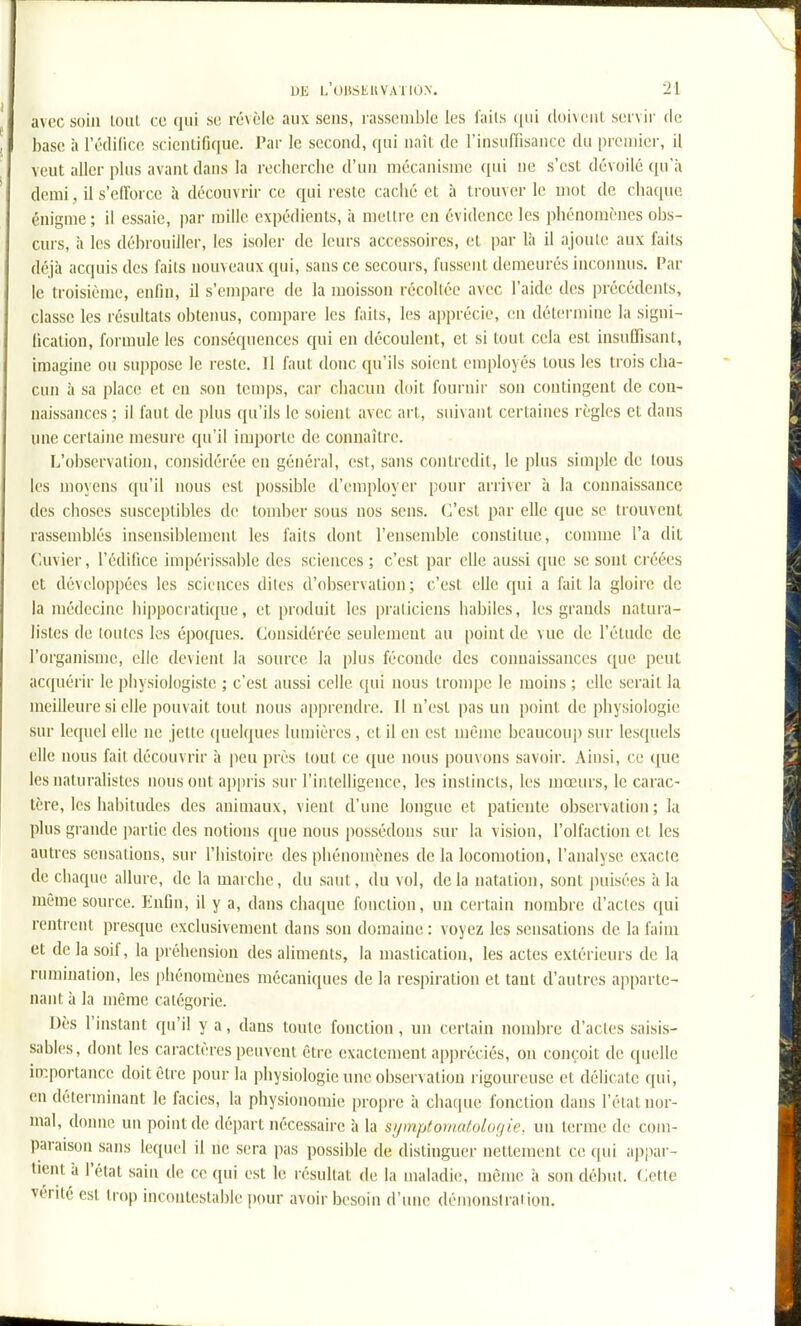 avec soin loiii ce qui se révèle aux sens, rassemble les i'ails (jui doivenl servir de base à l'édilicc scientifique. Par le second, qui naît de l'insufTisance du premier, il veut aller plus avant dans la recherche d'un mécanisme qui ne s'est dévoilé qu'à demi, il s'edbrce à découvrir ce qui reste caché et à trouver le mot de chaque énigme; il essaie, par mille expédients, à mettre en évidence les phénomènes obs- curs, il les débrouiller, les isoler de leurs accessoires, et par là il ajoute aux faits déjà acquis des faits nouveaux qui, sans ce secours, fussent demeurés inconnus. Par le troisième, enfin, il s'empare de la moisson récoltée avec l'aide des précédents, classe les résultats obtenus, compare les faits, les apprécie, v.n détermine la signi- fication, formule les conséquences qui en découlent, et si tout cela est insuffisant, imagine ou suppose le reste. Il faut donc qu'ils soient employés tous les trois cha- cun à sa place et eu son temps, car chacun doit fournir sou contingent de con- naissances ; il faut de plus qu'ils le soient avec art, suivant certaines règles et dans une certaine mesure qu'il importe de connaître. L'observation, considérée en général, est, sans contredit, le plus simple de tous les moyens qu'il nous est possible d'employer pour arriver à la connaissance des choses susceptibles de tomber sous nos sens. C'est par elle que se trouvent rassemblés insensiblement les faits dont l'ensemble constitue, connue l'a dit Cuvier, l'édifice impérissable des sciences ; c'est par elle aussi que se sont créées et développées les sciences dites d'observation; c'est elle qui a fait la gloire de la médecine hippocratique, et produit les praticiens habiles, les grands natura- listes de toutes les époques. Considérée seulement au [)oint de vue de l'étude de l'organisme, elle devient la source la plus féconde des connaissances que peut acquérir le physiologiste ; c'est aussi celle qui nous trompe le moins ; elle serait la meilleure si elle pouvait tout nous apprendre. Il n'est pas un point de physiologie sur lequel elle ne jette quelques lumières , et il en est même beaucoup sur lesquels elle nous fait découvrir à peu près tout ce que nous pouvons savoir. Ainsi, ce ([ue les naturalistes nous ont appris sur l'intelligence, les instincts, les mœurs, le carac- tère, les hal)itudcs des animaux, vient d'une longue et patiente observation ; la plus gi-andc partie des notions ([ne nous possédons sur la vision, l'olfaction et les autres sensations, sur l'histoire des phénomènes de la locomotion, l'analyse exacte de chaque allure, de la marche, du saut, du vol, delà natation, sont puisées à la même source. Enfin, il y a, dans chaque fonction, un certain nombre d'actes qui rentrent presque exclusivement dans son domaine : voyez les sensations de la faim et de la soif, la préhension des aliments, la mastication, les actes extérieurs de la rumination, les phénomènes mécaniques de la respiration et tant d'autres apparte- nant à la même catégorie. Dès l'instant qu'il y a, dans toute fonction, un certain nombre d'acles saisis- sables, dont les caractères peuvent être exactement appréciés, on conçoit de quelle iœ.portancc doit être pour la physiologie une observation l igoureuse et délicate qui, en déterminant le faciès, la physionomie propre à chaque fonction dans l'élal nor- mal, donne un point de départ nécessaire à la si/mptomatolof/ie, un terme de com- paraison sans lequel il ne sera pas possible de distinguer nettement ce qui appar- tient à l'état sain de ce qui est le résultat de la maladie, même à son début. (ÀHle vérité est trop incontestable pour avoir besoin d'une démonstration.