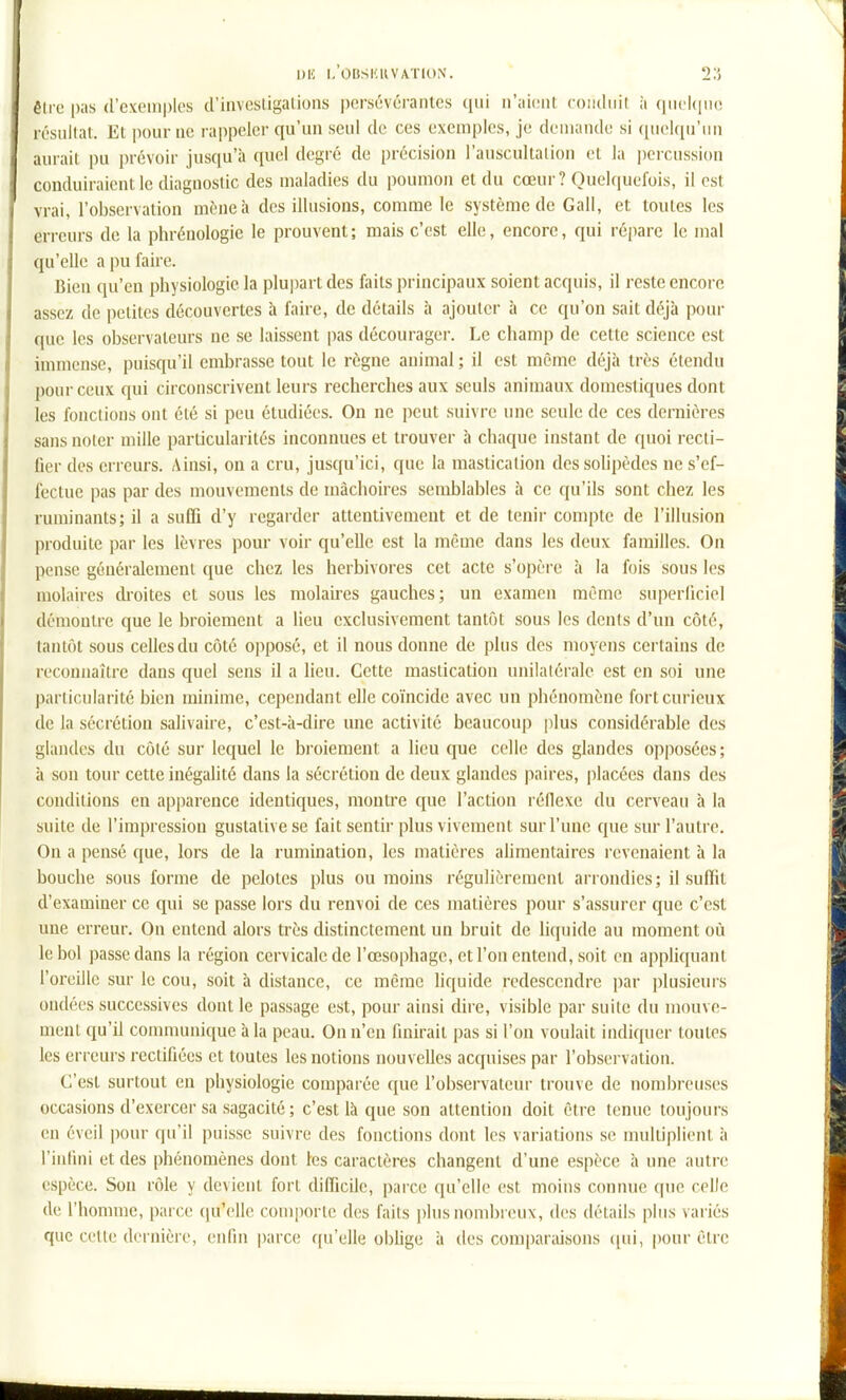 éli-e pas (rcxcMn|)les d'invcsiigalions i)orsévérantcs (iiii n'aiciil coïKliiit à qiicl(|iic résiillat. Et pour uc rappeler qu'un seul de ces exemples, je deuiando si quelqu'iui aurait pu prévoir jusqu'à quel degré de précision l'auscultalion et la percussion conduiraient le diagnostic des maladies du poumon et du cœur ? Quelquefois, il est vrai, l'observation mène à des illusions, comme le système de Gall, et toutes les erreurs de la phrénologie le prouvent ; mais c'est elle, encore, qui répare le mal qu'elle a pu faire. Bien qu'en physiologie la plupart des faits principaux soient acquis, il reste encore assez de petites découvertes à faire, de détails à ajouter à ce qu'on sait déjà pom- que les observateurs ne se laissent pas décourager. Le champ de cette science est immense, puisqu'il embrasse tout le règne animal ; il est même déjà très étendu pour ceux qui circonscrivent leurs recherches aux seuls animaux domestiques dont les fonctions ont été si peu étudiées. On ne peut suivre une seule de ces dernières sans noter mille particularités inconnues et trouver à chaque instant de quoi recti- fler des erreurs. Ainsi, on a cru, jusqu'ici, que la mastication dessohpèdes ne s'ef- fectue pas par des mouvements de mâchoires semblables à ce qu'ils sont chez les ruminants; il a suffi d'y regarder attentivement et de tenir compte de l'illusion produite par les lèvres pour voir qu'elle est la même dans les deux familles. On pense généralement que chez les herbivores cet acte s'opère à la fois sous les molaires droites et sous les molau-es gauches; un examen même superficiel démontre que le broiement a lieu exclusivement tantôt sous les dents d'un côté, tantôt sous celles du côté oi)posé, et il nous donne de plus des moyens certains de reconnaître dans quel sens il a lieu. Cette mastication unilatérale est en soi une particularité bien minime, cependant elle coïncide avec un phénomène fort curieux de la sécrétion salivaire, c'est-à-dire une activité beaucoup plus considérable des glandes du côté sur lequel le broiement a lieu que celle des glandes opposées; à son tour cette inégalité dans la sécrétion de deux glandes paires, placées dans des conditions en apparence identiques, montre que l'action réllexe du cerveau à la suite de l'impression gustativese fait sentir plus vivement sur l'une que sur l'autre. On a pensé que, lors de la rumination, les matières ahmentaires levenaient à la bouche sous forme de pelotes plus ou moins régulièrement arrondies ; il suffit d'examiner ce qui se passe lors du renvoi de ces matières pour s'assurer que c'est une erreur. On entend alors très distinctement un bruit de liquide au moment où le bol passe dans la région cervicale de l'œsophage, et l'on entend, soit en appliquant l'oreille sur le cou, soit à distance, ce même liquide redescendre par plusieui's ondées successives dont le passage est, pour ainsi dire, visible par suite du mouve- ment qu'il communique à la peau. On n'en finirait pas si l'on voulait indicpjer toutes les erreurs rectifiées et toutes les notions nouvelles acquises par l'observation. C'est surtout en physiologie comparée ([ue l'observateur trouve de nombreuses occasions d'exercer sa sagacité ; c'est là que son attention doit être tenue toujours en éveil pour qu'il puisse suivre des fonctions dont les variations se multiplient à l'iulini et des phénomènes dont les caractères changent d'une espèce à une autre espèce. Son rôle y devient fort difficile, parce qu'elle est moins connue que celle de l'homme, parce qu'elle couiporlc d(!s faits plus nombreux, des détails plus variés que cotte dernière, enfin parce ([u'elle obhge à des comparaisons ipii, pour être