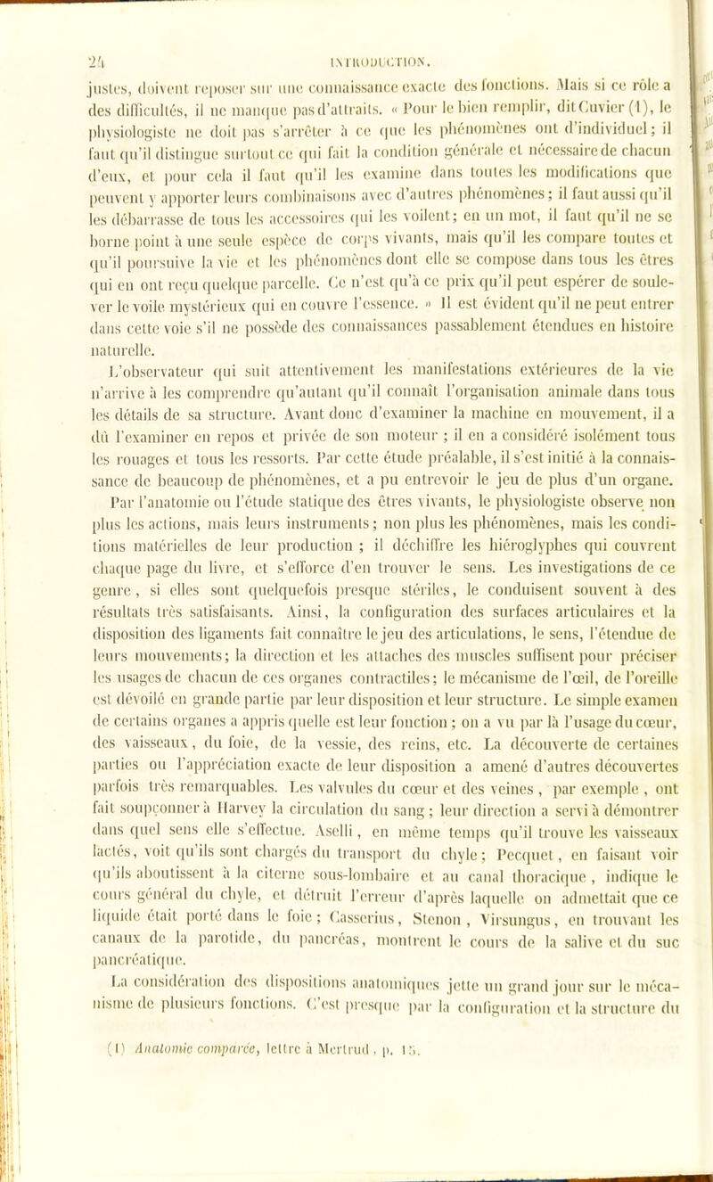 'i'i IMKUUICTION. jiisk's, (loivciit roposor sur iiiio coimaissaiice oxaclc des l'oiiclioiis. Mais si ro rôle a des dilïiciillés, il no iiiaii(|ii(' pasd'alli ails. « Pour le bien remplir, dilCuvier (1), le pliysiologislc no doil. pas s'arrôlcr à co que les phénomènes ont d'individuel ; il faut qu'il distingue surtout co qui l'ail la condition générale et nécessaire de chacun d'eux, et pour cela il faut qu'il les examine dans tontes les modifications que peuvent y apporter leurs combinaisons avec d'autres phénomènes ; il faul aussi (ju'il les débarrasse de tous les accessoires ([ui les voilent; en un mot, il faut qu'il ne se borne point à une seule espèce de corps vivants, mais qu'il les compare toutes et qu'il poursuive la vie et les phénomènes dont elle se compose dans tous les êtres qui en ont reçu quekiue parcelle. Ce n'est qu'à ce prix qu'il peut espérer de soule- ver le voile mystérieux qui en couvre l'essence. Il est évident qu'il ne peut entrer dans celte voie s'il ne possède des connaissances passablement étendues eu histoire naturelle. J.'observateur qui suit attentivement les manifestations extérieures de la vie n'arrive à les comprendre qu'autant qu'il connaît l'organisation animale dans tous les détails de sa structure. Avant donc d'examiner la machine en mouvement, il a dû l'examiner en repos et privée de son moteur ; il en a considéré isolément tous les rouages et tous les ressorts. l*ar cette étude préalable, il s'est initié à la connais- sance de beaucoup de phénomènes, et a pu entrevoir le jeu de plus d'un organe. Par l'anatomie on l'étude statique des êtres vivants, le physiologiste observe non plus les actions, mais leurs instruments; non plus les phénomènes, mais les condi- tions matérielles de leur production ; il déchiffre les hiéroglyphes qui couvrent chaque page du livre, et s'elforce d'en trouver le sens. Les investigations de ce genre, si elles sont quelquefois presque stériles, le conduisent souvent à des résultats très satisfaisants. Ainsi, la configuration des surfaces articulaires et la disposition des ligaments fait connaître le jeu des articulations, le sens, l'éteudue de leurs mouvements ; la direction et les attaches des muscles suffisent pour préciser les usages de chacun de ces oi'ganes contractiles; le mécanisme de l'œil, de l'oreille est dévoilé en grande partie par leur disposition et leur structure. Le simple examen de certains organes a appris (juelle est leur fonction ; on a vu par là l'usage du cœur, des vaisseaux, du foie, de la vessie, des reins, etc. La découverte de certaines parties ou l'appréciation exacte de leur (Usposition a amené d'autres découvertes parfois très remarquables. Les valvules du cœur et des veines , par exemple , ont fiiit soupçonner à Ilarvey la circulation du sang ; leur direction a servi à démontrer dans quel sens elle s'ellectne. Aselli, en même temps qu'il trouve les vaisseaux lactés, voit qu'ils sont chargés du transport du chyle; Pecquel, en faisant voir (|u'ils aboutissent 'a la citerne sous-lombaire et au canal ihoraciquc, indique le cours général du chyle, et détruit l'erreur d'après laquelle ou admettait que ce liquide était porté dans le foie; Casserius, Stenon , Virsungus, en trouvant les canaux de la parotide, du pancréas, nmntrent le cours de la salive et du suc pancréatique. La considération des dispositions analomiques jette nu grand jour sur le méca- nisme de plusieurs fonctions. C'est presque piir h, conligiiration et la structure du