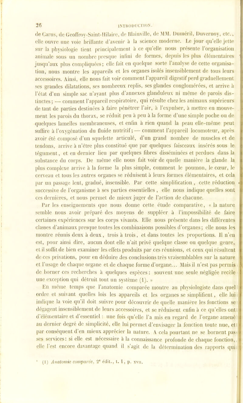 2fi iM'uoijiH;ri<)N. (le Gai ns, de tJcoiïmy-Sîiint-nilaii i;, de Hiainville, de MM. Duinéril, Duveriioy, elc., elle ouvre une voie brillante d'avenir à la science moderne. Le jour qu'elle jelle sur la physiologie lient principalcuKinl à ce qu'elle nous présente l'organisation animale sous un nombre pres([ue inlini de formes, depuis les |)kis élémentaires jusqu'aux plus compli(piées; clic fait en quelque sorte l'analyse de cette organisa- lion, nous montre les appareils et les organes isolés insensiblement de tous leurs accessoires. Aiusi, elle nous fait voir comment l'appareil digestif perd graduellement ses grandes dilatations, ses nombreux replis, ses glandes conglomérées, et arrive à l'état d'un simple sac n'ayant plus d'annexés glanduleux ni même de parois dis- tinctes; — comment l'appareil respiratoire, qui résulte chez les animaux supérieurs de tant de parties destinées à faire pénétrer l'air, à l'expulser, à mettre en mouve- ment les parois du thorax, se réduit peu à peu à la forme d'une simple poche ou de quelques lamelles membraneuses, et enfin à rien quand la peau elle-même peut suffire à l'oxygénation du fluide nutritif; — comment l'appareil locomoteur, après avoir été compose d'un squelette articulé, d'un grand nombre de muscles et de tendons, arrive à n'être plus constitué que par quelques faisceaux insérés sous le tégument, et en dernier lieu par quelques fibres disséminées et perdues dans la substance du corps. De même elle nous fait voir de quelle manièi-e la glande la plus complexe arrive à la forme la plus simple, comment le poumon, le cœur, le cerveau et tous les autres organes se réduisent à leurs formes élémentaires, et cela par un passage lent, gradué, insensible. Par cette simplification , celte réduction successive de l'organisme à ses parties essentielles , elle nous indique quelles sont ces dernières, et nous permet de mieux juger de l'action de chacune. Par les enseignements que nous donne cette étude comparali\e, « la nature semble nous avoir préparé des moyens de suppléer à l'impossibilité de faire certaines expériences sur les corps vivants. Elle nous lîrésenle dans les diiïérentes classes d'animaux presque toutes les combinaisons possibles d'organes; elle nous les montre réunis deux à deux, trois à trois, et dans toutes les proportions. Il n'en est, pour ainsi dire, aucun dont elle n'ait privé quelque classe ou quelque genre, et il suffit de bien examiner les effets produits par ces réunions, et ceux qui résultent de ces privations, pour en déduire des conclusions très vraisemblables sur la nature et l'usage de chaque organe et de chaque forme d'organe... Mais il n'est pas permis de borner ces recherches à quelques espèces : souvent une seule négligée recèle une (!xceplion qui détruit tout un système (1). » En même temps que l'anatomic comparée montre au physiologiste dans quel ordi e et suivant quelles lois les appareils et les organes se simplifient , elle lui i indique la voie qu'il doit suivre pour découvrir de quelle manière les fondions se dégagent insensiblement de leurs accessoires, et se réduisent enfin à ce qu'elles onli d'élén^entaire et d'essentiel : une fois qu'elle l'a mis en regard de l'organe amené au dernier degré de simplicité, elle lui permet d'envisager la fonction toute nue, eti par conséquent d'en mieux appréciei- la nature. \ cela pourtant ne se bornent pas- ses services: si elle est nécessaire à la connaissance profonde de chaque fonction, clic l'est encore davantage quand il s'agit de la détermination des rapi)orts quii