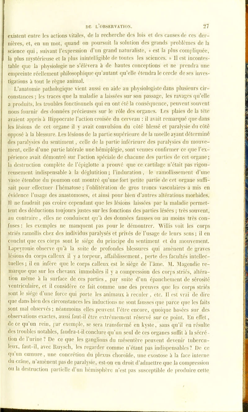 oxistciil oiilrc los aciions vitales, de la recherclic des lois el des causes de ces der- iiic'res, et, en un mol, quand on poursuit la solution des grands problèmes de la science qui, suivant l'expression d'un grand naluraliste, « est la plus compliquée, la plus mystérieuse et la plus ininlelligible de tontes les sciences. » 11 est incontes- table que la physiologie ne s'élèvera à de hautes conce])tions et ne prendra une empreinte réellement philosophique qu'autant qu'elle étendra le cercle de ses inves- tigations à tout le règne animal. L'anatomie pathologique vient aussi en aide nu physiologiste dans plusieurs cir- constances ; los traces que la maladie a laissées sur son passage, les ravages ([u'clle a produits, les troubles fonctionnels qui en ont été la conséquence, peuvent souvent nous fournir des données précieuses sur le rôle des organes. Les plaies de la tète avaient appris à llippocrate l'action croisée du cerveau : il avait remarqué que dans les lésions de cet organe il y avait convulsion du côté blessé et paralysie du côté opposé à la blessure. Les lésions de la partie supérieure de la moelle ayant déterminé des paralysies du sentiment, celle de la partie inférieure des ])aralysies du mouve- ment, celle d'une partie latérale une hémiplégie, sont venues confirmer ce que l'ex- périence avait démontré sur l'action spéciale de chacune des parties de cet organe; la destruction complète de l'épiglotte a prouvé que ce cartilage n'était pas rigou- reusement indispensable à la déglutition; l'induration, le ramollissement d'une vaste étendue du poumon ont montré qu'une fort petite [lartie de cet organe suffi- sait pour eficctuer l'hématose ; l'oblitération de gros troncs vasculaircs a mis en évidence l'usage des anastomoses, et ainsi pour bien d'autres altérations morbides. 11 ne faudrait pas croire cependant que les lésions laissées par la maladie permet- tent des déduclions toujours justes sur les fonctions des parties lésées ; très souvent, au contraire, elles ne conduisent qu'à des données fausses ou au moins très con- fuses : les exem|)les ne manquent pas pour le démontrer. AVillis voit les corps striés ramollis chez des individus paralysés et privés de l'usage de leurs sens; il en conclut que ces corps sont le siège du principe du sentiment et du mouvement. Lapeyronie observe (pi'à la suite de profondes blessures qui amènent de graves lésions du corps calleux il y a torpeur, affaiblissement, perte des facultés intellec- tuelles ; il en infère que le corps calleux est le siège de l'àme. M. Magendie re- marque que sur les chevaux immobiles il y a compression des corps striés, altéra- tion même à la surface de ces parties, par suite d'un épanchement de sérosité ventiiculaire, et il considère ce fait comme ime des preuves que les corps striés sont le siège d'une force qui porte les animaux à reculer , etc. Tl est vrai de dire que dans bien des circonstances les inductions ne sont fausses que parce que les faits sont mal observés; néanmoins elles peuvent l'être encore, quoi(]uc basées sur des observations exactes, aussi faut-il être extrèinemont réservé sur ce point. Kn effet, de ce qu'un rein, par exemple, se sera transformé en kyste, sans qu'il en résulte des troubles notables, faudra-l-il conclure qu'un seul de ces organes suffit à la sécré- tion de l'urine ? De ce que les ganglions du mésentère peuvent devenir tubercu- leux, faut-il, avec Ruysch, les regarder comme n'étant pas indispensables? [)e ce qu'un cœnure, une concrétion du plexus clioioïde, mie exostose à la face inlerne du crâne, n'amènent pas de paralysie, est-on en droit d'admettre que la compression ou la destruction partielle d'un hémisphère n'est pas suscei)lil)le de produire cette
