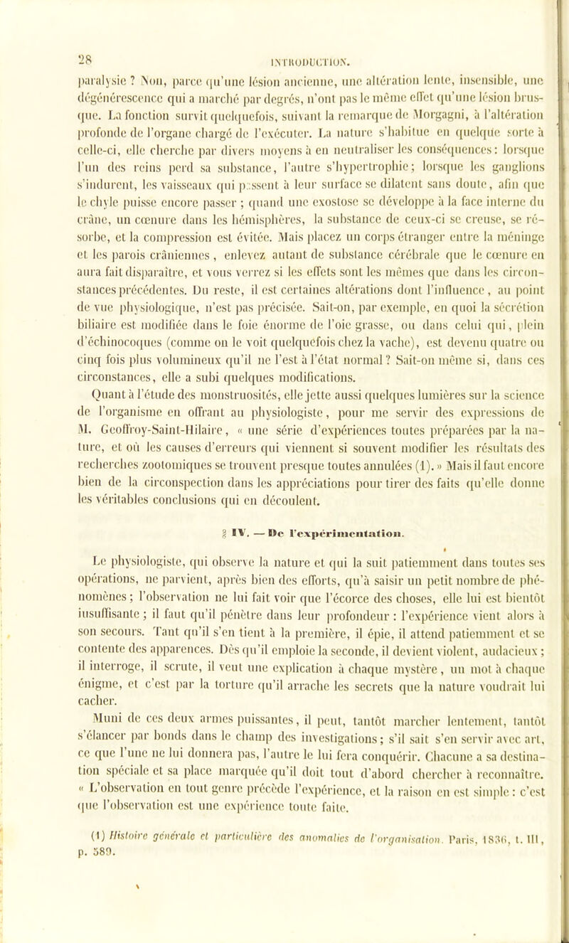 paralysie ? iNoii, paiciî qu'une lésion ancienne, une alléialion lenle, insensible, une dégénérescence qui a marché par degrés, n'ont pas le même eiïet qu'une lésion brus- que. La fonction survit quelquefois, suivant la remarque de iAlorgagni, à l'altéi ation profonde de l'organe chargé de l'exécutei-. La iiaturfï s'habitue en quelque sorte à celle-ci, elle cherche par divei\s moyens à en neutraliser les conséquences: lorsque l'un des reins perd sa substance, l'autre s'hypertrophie; lorsque les ganglions s'indurcnt, les vaisseaux qui p;;ssent à leui surface se dilatent sans doute, afin que le chyle puisse encore passer ; cpiand une exostose se développe à la face interne du crâne, un cœnure dans les hémisphères, la substance de ceux-ci se creuse, se ré- sorbe, et la compression est évitée. Mais placez un corps étranger entre la méninge et les parois crâniennes , enlevez autant de substance cérébrale que le cœnure en aura faitdisi)araître, et vous verrez si les effets sont les mêmes que dans les circon- stances précédentes. Du reste, il est certaines altérations dont l'innuence, au point de vue physiologique, n'est pas précisée. Sait-on, par exemple, en quoi la sécrétion biliaire est modihée dans le foie énorme de l'oie grasse, ou dans celui qui, plein d'échinocoques (comme on le voit quelquefois chez la vache), est devenu quatre ou cinq fois plus volumineux qu'il ne l'est à l'état normal? Sait-on même si, dans ces circonstances, elle a subi quelques modifications. Quant à l'étude des monstruosités, elle jette aussi quelques lumières sur la science de l'organisme en offrant au physiologiste, pour me servir des expressions de M. GeoflVoy-Saint-Hilaire, «une série d'expériences toutes préparées par la na- ture, et où les causes d'erreurs qui viennent si souvent modifier les résultats des recherches zootoiniques se trouvent presque toutes annulées (1). » Mais il faut encore bien de la circonspection dans les appréciations pour tirer des faits qu'elle donne les véritables conclusions qui en découlent. ?. IV. — De rcxpérimcntatioii. ■ Le physiologiste, qui observe la nature et qui la suit patiemment dans toutes ses opérations, ne parvient, après bien des efforts, qu'à saisir un petit nombre de phé- nomènes; l'observation ne lui fait voir que l'écorce des choses, elle lui est bientôt iusuiïisante ; il faut qu'il pénètre dans leur profondeur : l'expérience vient alors à son secours. Tant qu'il s'en tient à la première, il épie, il attend patiemment et se contente des apparences. Dès qu'il emploie la seconde, il devient violent, audacieux ; il interroge, il scrute, il veut une explication à chaque mystère, un mot à chaque énigme, et c'est par la torture qu'il arrache les secrets que la nature voudrait lui cacher. Muni de ces deux armes puissantes, il peut, tantôt marcher lentement, tantôt s'élancer par bonds dans le champ des investigations ; s'il sait s'en servir avec art, ce que l'une ne lui donnera pas, l'autre le lui fera conquérir. Chacune a sa destina- tion spéciale et sa place marquée qu'il doit tout d'abord chercher à reconnaître. « L'observation en tout genre ])récède l'expérience, et la raison en est simple : c'est (pie l'observation est une expérience toute faite. {^) Histoire générale el parliculivrc rks anvmalics de I nrganixalion. Paris. 183(i, t. 111, p. 389.