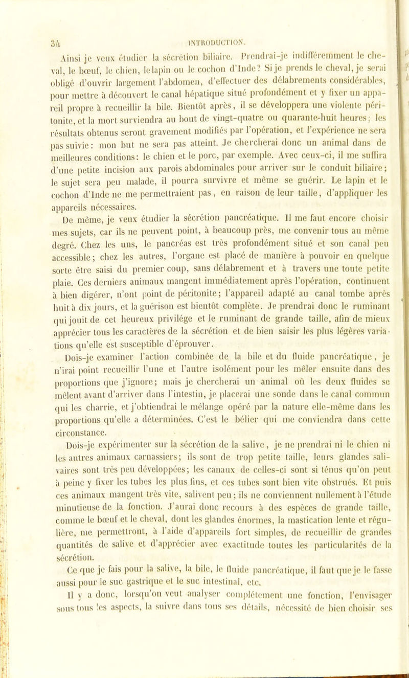Ainsi je veux ('liitiior la séciTlioii biliaire. Pi(!ndrai-jc iiidiiïéreniment le che- val, le bœuf, le chien, le lapin ou le cochon d'Iiide? Si je prends le cheval, je serai obligé d'ouvi'ir largenienl l'abdomen, d'ell'eclucr des délabrements considérables, pour meure à découvert le canal hépaliciue situé profondément et y fixer un ap))a- reil propre à recueillir la bile. Bientôt après, 11 se développera une violente péri- tonite, el la mort surviendra au bout de vingt-quatre ou quarante-huit heures: les résultats obtenus seront gravement modifiés pai- l'opération, et l'expérience ne sera pas suivie: mon but ne sera pas atteint. Je chercherai donc un animal dans de meilleures conditions: le chien et le porc, par exemple. Avec ceux-ci, il me suffira d'une petite incision aux parois abdominales pour arriver sur le conduit biliaii e ; le sujet sera peu malade, il pourra survivre et même se guérir. Le lapin et le cochon d'Inde ne me permettraient pas, en raison de leur taille, d'appliquer les appareils nécessaires. De même, je veux étudier la sécrétion pancréatique. 11 me faut encore choisir mes sujets, car ils ne peuvent point, à beaucoup près, me convenir tous au même degré. Chez les uns, le pancréas est très profondément situé et son canal peu accessible; chez les autres, l'organe est placé de manière à pouvoir en quelque sorte être saisi du premier coup, sans délabrement et à travers une toute petite plaie. Ces derniers animaux mangent immédiatement après l'opération, continuent à bien digérer, n'ont point de péritonite; rap])areil adapté au canal tombe après huit h dix jours, et la guérison est bientôt complète. Je prendrai donc le ruminant qui jouit de cet heureux privilège et le ruminant de grande taille, afin de mieux apprécier tous les caractères de la sécrétion et de bien saisir les plus légères varia- lions qu'elle est susceptible d'éprouver. Dois-je examiner l'action combinée de la bile et du fluide pancréatique, je n'irai point recueillir l'une et l'autre isolément pour les mêler ensuite dans des proportions que j'ignore; mais je chercherai un animal où les deux fluides se mêlent avant d'arriver dans l'intestin, je placerai une sonde dans le canal commun qui les charrie, et j'obtiendrai le mélange opéré par la nature elle-même dans les proportions qu'elle a déterminées. C'est le béliei* qui me conviendra dans celle circonstance. Dois-je expérimenter sur la sécrétion de la salive, je ne prendrai ni le chien ni les autres animaux carnassiers; ils sont de trop petite taille, leurs glandes sali- vaires sont très peu développées; les canaux de celles-ci sont si ténus qu'on peut à peine y fixer les tubes les plus fins, et ces tubes sont bien vite obstrués. El puis ces animaux mangent très vite, salivent peu ; ils ne conviennent nullement;! l'étude minutieuse de la fonction. J'aurai donc recours à des espèces do grande taille, comme le bœuf et le cheval, dont les glandes énormes, la mastication lente et régu- lière, me permettront, h l'aide d'appareils fort simples, de recueillir de grandes quantités de salive cl d'apprécier avec exactitude toutes les particularités de la sécrétion. Ce que je fais pour la salive, la bile, le lluide pancréatique, il faut (pie je le fa.sse aussi pour le suc gastrique et le suc intestinal, etc. Il y a donc, lorscju'on veut analyser coniplélement une fonction, l'envisager sous tous les aspects, la suivi e dans tous ses déiails, néccssilé de bien choisir ses