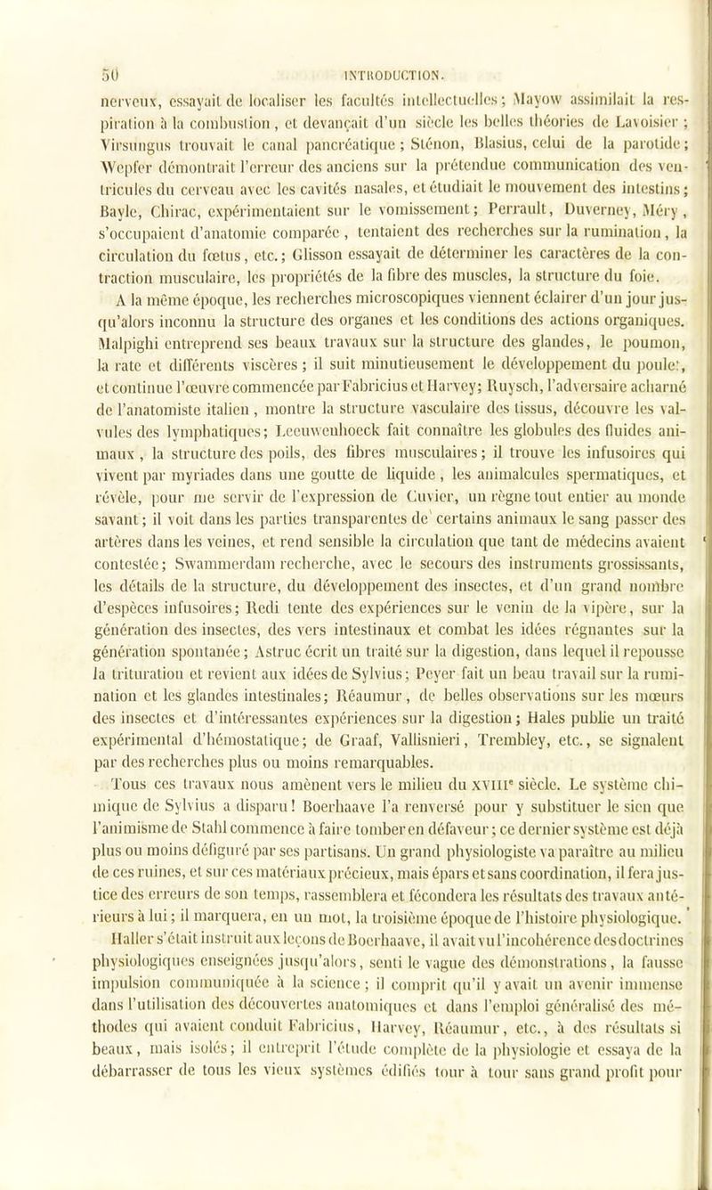 nerveux, essayait de localiser les facultés intellectuelles ; Mayow assimilait la res- piration à la coinbuslion , et devançait d'un siècle les belles théories de Lavoisier : Virsnngns trouvait le canal pancréatique ; Slénon, Blasius, celui de la parotide ; Wepler démontrait l'erreur des anciens sur la prétendue communication des veii tricules du cerveau avec les cavités nasales, et étudiait le mouvement des intestins ; Bayle, Chirac, expérimentaient sur le vomissement; Perrault, Duverney, Méry , s'occupaient d'anatomie comparée , tentaient des recherches sur la rumination , la circulation du fœtus, etc.; Glisson essayait de déterminer les caractères de la con- traction musculaire, les propriétés de la fibre des muscles, la structure du foie;. A la même époque, les recherches microscopiques viennent éclairer d'un jour jus- qu'alors inconnu la structure des organes et les conditions des actions organiques. Malpighi entreprend ses beaux travaux sur la structure des glandes, le poumon, la rate et différents viscères ; il suit minutieusement le développement du poule:, et continue l'œuvre commencée par Fabricius et Harvey; lUiysch, l'adversaire acharné de l'anatomiste italien , montre la structure vasculaire des tissus, découvre les val- vules des lymphatiques ; Leemvenhoeck fait connaître les globules des fluides ani- maux , la structure des poils, des fdDres musculaires ; il trouve les infusoires qui vivent par myriades dans une goutte de liquide, les animalcules spermatiques, et révèle, [jour me servir de l'expression de Cuvier, un règne tout entier au monde savant ; il voit dans les parties transparentes de' certains animaux le sang passer des artères dans les veines, et rend sensible la circulation que tant de médecins avaient contestée ; Swammerdani recherche, avec le secours des instruments grossissants, les détails de la structure, du développement des insectes, et d'un grand nombre d'espèces infusoires; Redi tente des expériences sur le venin de la \ipère, sur la génération des insectes, des vers intestinaux et combat les idées régnantes sur la génération spontanée; Astruc écrit un traité sur la digestion, dans lequel il repousse Ja trituration et revient aux idées de Sylvius; Pcyer fait un beau travail sur la rumi- nation et les glandes intestinales; Réaumur , de belles observations sur les mœurs des insectes et d'intéressantes expériences sur la digestion ; Haies publie un traité expérimental d'hémostatique; de Graaf, Vallisnieri, Trembley, etc., se signalent par des recherches plus ou moins remarquables. Tous ces travaux nous amènent vers le luilieu du XYilt' siècle. Le système chi- mique de Sylvius a disparu! Boerhaave l'a renversé pour y substituer le sien que l'animisme de Stahl commence h faire tomber en défaveur ; ce dernier système est déjà plus ou moins défiguré par ses partisans. Un grand physiologiste va paraître au milieu de ces ruines, et sur ces matériaux précieux, mais épars et sans coordination, il fera jus- tice des erreurs de son temps, rassemblera et fécondera les résultats des travaux anté- rieurs à lui; il marquera, en un mol, la troisième époque de l'histoire physiologique. ' Ilaller s'était instruit aux leçons de JJoerhaave, il avait vul'incohérence desdoctrines physiologiques enseignées jusqu'alors, senti le vague des démonstrations, la fausse impulsion coMunuoiquée à la science; il comprit qu'il y avait un avenir immense dans l'utilisation des découvertes analomiques et dans l'emploi généralisé des mé- thodes qui avaient conduit Fabricius, llarvey, lléaumur, etc., à des résultats si beaux, mais isolés; il entreprit l'étude complète de la physiologie et essaya de la débarrasser de tous les vieux systèmes édifiés tour à tour sans grand profit pour