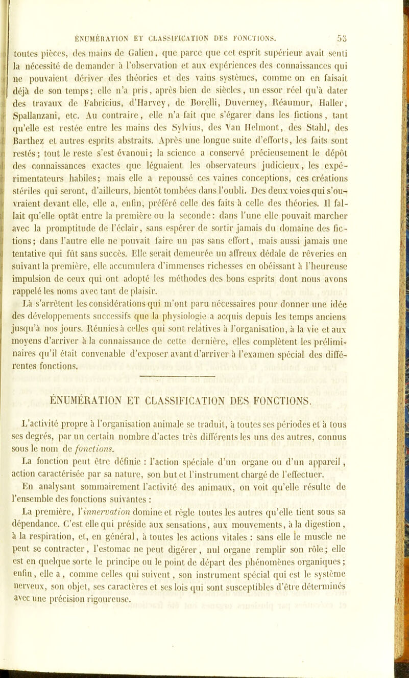 toiiics pièces, des niaius de Galicn, que parce que cet esprit supérieur avait sciiii la nécessité de demander à l'observation et aux expériences des connaissances qui ne pouvaient déiivcr des théories et des vains systèmes, comme on en faisait déjà de son temps; elle n'a pris, après bien de siècles, un essor réel qu'à dater des travaux de Fabricius, d'Harvey, de Borelli, Duverney, Réaumur, Haller, Spallanzani, etc. Au contraire, elle n'a fait que s'égarer dans les fictions, tant (pi'elle est restée entre les mains des Sylvius, des Yan Ilelmont, des Stahl, des Barthez et autres esprits abstraits. Après une longue suite d'eflbrls, les faits sont restés ; tout le reste s'est évanoui ; la science a conservé i)récicusement le dépôt des connaissances exactes que léguaient les observateurs judicieux, les expé- rimentateurs habiles; mais elle a repoussé ces vaines conceptions, ces créations stériles qui seront, d'ailleurs, bientôt tombées dans l'oubli. Des deux voies qui s'ou- vraient devant elle, elle a, enfin, préféré celle des faits à celle des théories. Il fal- lait qu'elle optât entre la première ou la seconde: dans l'une elle pouvait marcher avec la promptitude de l'éclair, sans espérer de sortir jamais du domaine des fic- tions; dans l'autre elle ne pouvait faire un pas sans cfi'ort, mais aussi jamais une tentative qui fût sans succès. Elle serait demeurée lui affreux dédale de rêveries en suivant la première, elle accumulera d'immenses richesses en obéissant à riieureusc impulsion de ceux qui ont adopté les méthodes des bons esprits dont nous avons rappelé les noms avec tant de plaisir. Là s'arrêtent les considérations qui m'ont paru nécessaires po\n- donner une idée des développements successifs que la physiologie a acquis depuis les temps anciens jusqu'à nos jours. Réunies à celles qui sont relatives à l'organisation, à la vie et aux moyens d'arriver à la connaissance de cette dernière, elles complètent les prélimi- naires qu'il était convenable d'exposer avant d'arriver à l'examen spécial des diffé- rentes fonctions. ÉNUMÉRATION ET CLASSIFICATION DES FONCTIONS. L'activité propre à l'organisation animale se traduit, à toutes ses périodes et à tous ses degrés, par un certain nombre d'actes très différents les uns des autres, connus sous le nom de fonctions. La fonction peut être définie : l'action spéciale d'un organe ou d'un appareil, action caractérisée par sa nature, son but et l'instrument chargé de l'effectuer. En analysant sommairement l'activité des animaux, on voit qu'elle résulte de l'ensemble des fonctions suivantes : La première, Vinnervation domine et règle toutes les autres qu'elle tient sous sa dépendance. C'est elle qui préside aux sensations, aux mouvements, à la digestion , à la respiration, et, en général, à toutes les actions vitales : sans elle ie muscle ne peut se contracter, l'estomac ne peut digérer, nul organe remplir son rôle ; elle est en quelque sorte le principe ou le point de départ des phénomènes organiques ; enfin, elle a , comme celles qui suivent, son instrument spécial qui est le système nerveux, son objet, ses caractères et ses lois ([ui sont susceptibles d'être déterminés avec une précision rigoureuse.