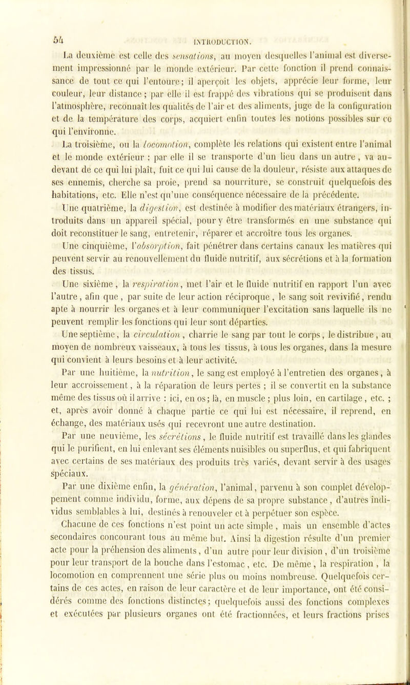 64 IMUODUCTION. La deuxième est celle des sensations, au moyeu desquelles l'auiuial est diverse- ment impressionné par le monde extérieur. Par celte foiiclion il prend coiuiais- sancc de tout ce qui l'entoure; il aperçoit les objets, apprécie leur forme, leur couleur, leur distance ; |)ar elle il est fra|)pé des vibrations qui se produisent dans l'atmosphère, reconnaît les qualités de l'air et des aliments, juge de la configuration et de la température des corps, acquiert enfin toutes les notions possibles sur ce qui l'environne. J^a troisième, ou la locomotion, complète les relations (jui existent entre l'animal et le monde extérieur : par elle il se transporte d'un lieu dans un autre, va au- devant de ce qui lui plaît, fuit ce qui lui cause de la douleur, résiste aux attaques de ses ennemis, cherche sa proie, prend sa nourriture, se construit quelquefois des habitations, etc. Elle n'est qu'une conséquence nécessaire de la précédente. Une quatrième, la digestion, est destinée à modifier des matériaux étrangers, in- troduits dans un appareil spécial, pour y être transformés en une substance qui doit reconstituer le sang, entretenir, réparer et accroître tous les organes. Une cinquième, {'absorption, fait pénétrer dans certains canaux les matières qui peuvent servir au renouvellement du fluide nutritif, aux sécrétions et à la formation des tissus. Une sixième , la respiration, met l'air et le fluide nutritif en rapport l'un avec l'autre, afin que , par suite de leur action réciproque , le sang soit revivifié, rendu apte h nourrir les organes et à leur communiquer l'excitation sans laquelle ils ne peuvent remplir les fonctions qui leur sont départies. Une septième, la circulation , charrie le sang par tout le corps, le distribue , au moyen de nombreux vaisseaux, à tous les tissus, à tous les organes, dans la mesure qui convient à leurs besoins et à leur activité. Par une huitième, la nutrition, le sang est employé à l'entretien des organes, à leur accroissement, à la réi)aration de leurs pertes ; il se convertit en la substance même des tissus où il arrive : ici, en os; là, en muscle ; plus loin, en cartilage, etc. ; et, après avoir donné à chaque partie ce qui lui est nécessaire, il reprend, en échange, des matériaux usés qui recevront une autre destination. Par une neuvième, les sécrétions, le fluide nutritif est travaillé dans les glandes qui le purifient, en lui enlevant ses éléments nuisibles ou superflus, et qui fabriquent avec certains de ses matériaux des produits très variés, devant servir à des usages Spéciaux. Par une dixième enfin, la génération, l'animal, parvenu h son complet dévelop- pement comme individu, forme, aux dépens de sa propre substance , d'autres indi- vidus semblables à lui, destinés à renouveler et à perpétuer son espèce. Chacune de ces fonctions n'est point un acte simple , mais un ensemble d'actes secondaires concourant tous au même but. Ainsi la digestion résulte d'un premier acte pour la préhension des aliments, d'un autre pour leur division , d'un troisième pour leur transjiort de la bouche dans l'estomac, etc. De même , la respiration , la locomotion en comprennent une série plus ou moins nombreuse. Quelquefois cer- tains de ces actes, en raison de leur caractère et de leur importance, ont été consi- dérés comme des fonctions distinctes; quelquefois aussi des fonctions complexes et exécutées par plusieurs organes ont été fractionnées, et leurs fractions prises