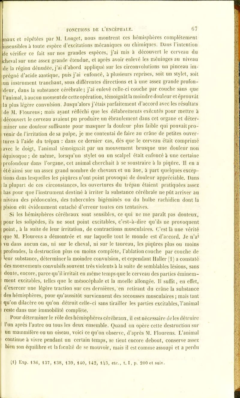 11 maux et répétées par M. Longet, nous montrent ces liémisplières com|)lélement i; insensibles à toute espèce d'excitations mécaniques ou chimiques. Dans l'intention fie vérifier ce fait sur nos grandes espèces, j'ai mis à découvert le cerveau du ciieval sur une assez grande étendue, et après avoir enlevé les méninges au niveau de la région dénudée, j'ai d'abord appliqué sur les circonvolnlions un pinceau im- .prégné d'acide azotique, puis j'ai enfoncé, à plusieurs reprises, soit un stylet, soit lua instrument irancliant, sous différentes directions et à une assez grande profon- Ideur, dans la substance cérébrale; j'ai enlevé celle-ci couche par couche sans que 'l'animal, à aucun momentde cetteopération, témoignât la moindre douleur et éprouvât ila plus légère convulsion. Jusqu'alors j'étais parfaitement d'accord avec les résultais Ide M. Fiourens; mais ayant réfléchi que les délabrements exécutés pour mettre à découvert le cerveau avaient pu produire nn ébranlement dans cet organe et déter- iminer une douleur suffisante pour masquer la douleur plus faible qui pouvait pro- I venu' de l'irritation de sa pulpe, je me contentai de faire au crâne de petites ouver- ilures h l'aide du trépan : dans ce dernier cas, dès que le cerveau était comprimé avec le doigt, l'animal témoignait par un mouvement brusque une douleur non :équivoque ; de même, lorsqu'un stylet ou un scalpel était enfoncé à une certaine iprofondeur dans l'organe, cet animal cherchait à se soustraire à la piqûre. Il en a été ainsi sur un assez grand nombre de chevaux et un âne, à part quelques excep- tions dans lesquelles les piqûres n'ont point provoqué de douleur appréciable. Dans la plupart de ces circonstances, les ouvertures du trépan étaient pratiquées assez bas pour que l'instrument destiné à irriter la substance cérébrale ne pût arriver au niveau des pédoncules, des tubercules bigéminés ou du bulbe rachidien dont la lésion eût évidemment entaché d'erreur toutes ces tentatives. Si les hémisphères cérébraux sont sensibles, ce qui ne me paraît pas douteux, pour les solipèdes, ils ne sont point excitables, c'est-à-dire qu'ils ne provoquent point, à la suite de leur uritation, de contractions musculaires. C'est là une vérité que M. Fiourens a démontrée et sur laquelle tout le monde est d'arcord. Je n'ai I vu dans aucun cas, ni sur le cheval, ni sur le taureau, les piqûres plus ou moins profondes, la destruction plus ou moins complète, l'ablation couche par couche de leur substance, déterminer la moindre convulsion, et cependant Haller (1) a constaté des mouvements convulsifs souvent très violents à la suite de semblables lésions, sans doute, encore, parce qu'il irritait en même temps que le cerveau des parties éminem- ment excitables, telles que le mésocéphale et la moelle allongée. Il suffit, en effet, d'exercer une légère traction sur ces dernières, en retirant du crâne la substance ; des hémisphères, pour qu'aussitôt surviennent des secousses musculaires; mais tant : qu'on dilacère ou qu'on détruit celle-ci sans tirailler les parties excitables,Tanimal reste dans une immobilité complète. Pour déterminer le rôle des hémisphères cérébraux, il est nécessaire de les détruire I l'un après l'autre ou tous les deux ensemble. Quand on opère cette destruction sin- : Un mammifère ou un oiseau, voici ce qu'on observe, d'après M. Fiourens. L'animal ' continue à vivre pendant un certain temps, se tient encore debout, conserve assez ' bien son équilibre et la faculté de .se mouvoir, mais il est comme assoupi et a perdu (1) Exp. 130, 137, 138, 139, MO, U2, l/iS, etc., t. I.p. SOOt'lsuiv.