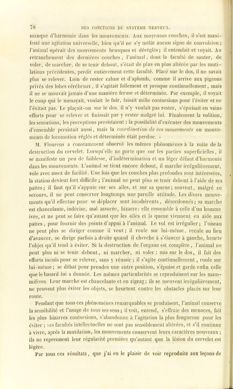 manque d'Iiarmoiiie dans les mouvcmcnis. Aux moyennes couches, il s'est mani- feste nne agitation universelle, bien qu'il ne s'y nièiàl aucun signe de convulsion ; l'animal opérait des mouvements brusques et déréglés; il entendait et voyait. Au retranchement des dernières couches , l'animal, dont la faculté de sauter, de voler, de n)archer, de se tenir debout, s'était de plus en plus altérée par les muti- lations précédentes, perdit entièrement cette faculté. Placé sur le dos, il ne savait plus se relever. Loin de rester calme et d'aplomb, comme il arrive aux pigeons privés des lobes cérébraux , il s'agitait follement et presque continuellement, mais il ne se mouvait jamais d'une manière ferme et déterminée. Par exemple, il voyait le coup qui le menaçait, voulait le fuir, faisait mille contorsions pour l'éviter et ne l'évitait pas. Le plaçait-on sur le dos, il n'y voulait pas rester, s'épuisait en vains elTorts pour se relever et finissait par y rester malgré lui. Finalement la volition, les sensations, les perceptions persistaient : la possibilité d'exécuter des mouvements d'ensemble persistait aussi, mais la coo7'dination de ces mouvements en mouve- ments de locomotion réglés et déterminés était perdue. < !\L Flourens a constamsiient observé les mêmes phénomènes à la suite de la destruction du cervelet. Lorsqu'elle ne porte que sur les parties superficielles, il se manifeste un peu de faiblesse, d'indétermination et un léger défaut d'harmonie dans les mouvements. L'animal se tient encore debout, il marche irrégulièrement, vole avec assez de facilité. Une fois que les couches plus profondes sont intére.ssées, la station devient fort difficile ; l'animal ne peut plus se tenir debout à l'aide de ses pattes; il faut qu'il s'appuie sur ses ailes, et sur sa queue; souvent, malgré ce secours, il ne peut conserver longtemps une pareille attitude. Les divers mouve- ments qu'il effectue pour se déplacer sont incohérents, désordonnés; sa marche est chancelante, indécise, mal assurée, bizarre: elle ressemble à celle d'un homme ivre, et ne peut se faire qu'autant que les ailes et la queue viennent en aide aux pattes , pour fournir des points d'appui à l'animal. Le vol est irrégulier; l'oiseau ne peut plus se diriger comme il veut; il roule sur lui-même, recule au lieu d'avancer, se dirige parfois à droite quand il cherche à s'élancer à gauche, heurte l'objet qu'il tend à éviter. Si la destruction de l'organe est complète , l'animal ne peut plus ni se tenir debout, ni marcher, ni voler : rais sur le dos, il fait des efforts inouïs pour se relever, sans y réussir ; il s'agite continuellement, roule sur lui-même ; se débat pour prendre une autre position, s'épuise et garde enfin celle que le hasard lui a donnée. Les mêmes particularités .se reproduisent sur les mam- mifères. Leur marche est chancelante et en zigzag ; ils se meuvent irrégulièrement, ne peuvent plus éviter les objets, se heurtent contre les obstacles placés sur leur route. Pendant que tous ces phénomènes remarquables se produisent, l'animal conserve la sensibilité et l'usage de tous ses sens; il voit, entend, s'eiïraie des menaces, fait les plus bizarres contorsions, s'abandonne à l'agitation la plus fougueuse pour les éviter ; ses facultés intellectuelles ne sont pas sensiblement altérées, et s'il continue à vivre, après la mutilation, les mouvements conservent leurs caractères nouveaux ; ils ne reprennent leur régularité première qu'autant que la lésion du cervelet est légère. Par tous ces résultats, que j'ai eu le plaisir de voir reproduits aux leçons de
