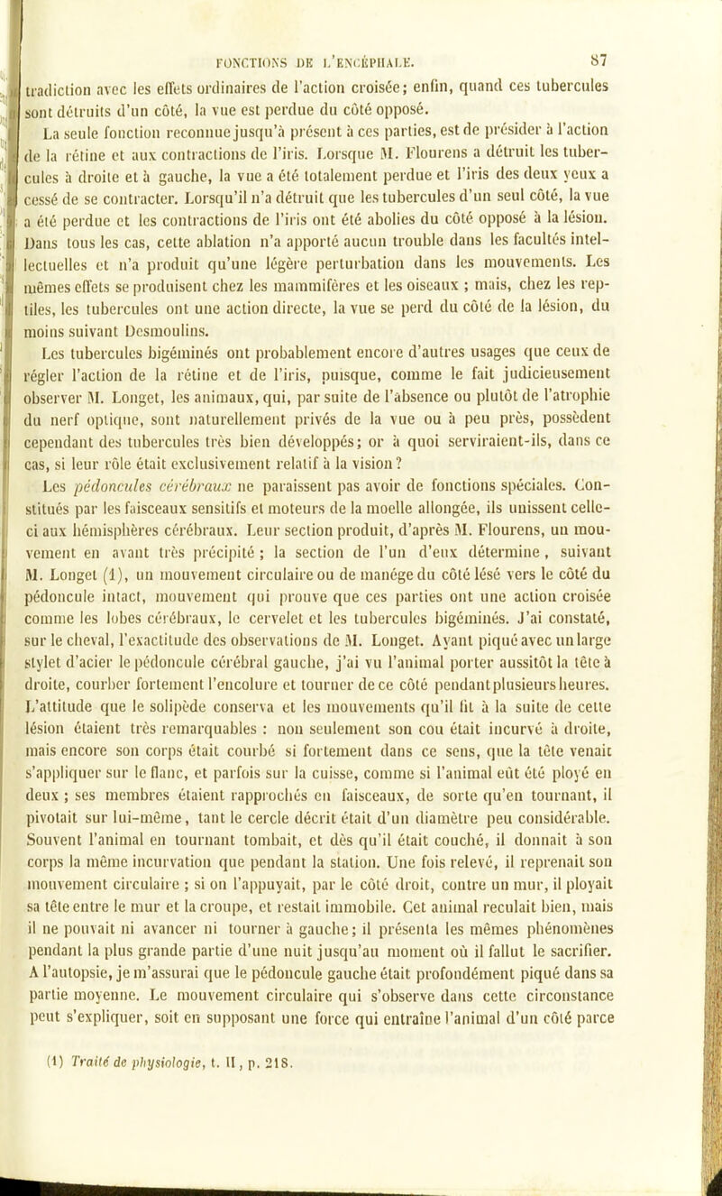 tiadiction avec les effets ordinaires de l'action croisée; enfin, quand ces tubercules sont détruits d'un côté, la vue est perdue du côté opposé. La seule fonction reconnue jusqu'à présent à ces parties, est de présider à l'action de la rétine et aux contractions de l'iris. Lorsque M. Flourens a détruit les tuber- cules à droite et à gauche, la vue a été totalement perdue et l'iris des deux yeux a cessé de se contracter. Lorsqu'il n'a détruit que les tubercules d'un seul côté, la vue a été perdue et les contractions de l'iris ont été abolies du côté opposé à la lésion. Dans tous les cas, celte ablation n'a apporté aucun trouble dans les facultés intel- lectuelles et n'a produit qu'une légère perturbation dans les mouvements. Les mêmes effets se produisent chez les mammifères et les oiseaux ; mais, chez les rep- tiles, les tubercules ont une action directe, la vue se perd du côté de la lésion, du moins suivant Desmoulins. Les tubercules bigéminés ont probablement encore d'autres usages que ceux de régler l'action de la réline et de l'iris, puisque, comme le fait judicieusement observer M. Longet, les animaux, qui, par suite de l'absence ou plutôt de l'atrophie du nerf optique, sont naturellement privés de la vue ou à peu près, possèdent cependant des tubercules très bien développés; or à quoi serviraient-ils, dansée cas, si leur rôle était exclusivement relatif à la vision ? Les pédoncules cérébraux ne paraissent pas avoir de fonctions spéciales. Con- stitués par les faisceaux sensitifs et moteurs de la moelle allongée, ils unissent celle- ci aux hémisphères cérébraux. Leur section produit, d'après M. Flourens, un mou- vement en avant très précipité ; la section de l'un d'eux détermine, suivant M. Longel (1), un mouvement circulaire ou de manège du côté lésé vers le côté du pédoncule intact, mouvement qui prouve que ces parties ont une action croisée comme les lobes cérébraux, le cervelet et les tubercules bigéminés. J'ai constaté, sur le cheval, l'exactitude des observations de M. Longet. Ayant piqué avec un large stylet d'acier le pédoncule cérébral gauche, j'ai vu l'animal porter aussitôt la lêteà droite, courber fortement l'encolure et tourner de ce côté pendantplusieurs heures. L'altitude que le solipède conserva et les mouvements qu'il lit à la suite de celle lésion étaient très remarquables : non seulement son cou était incurvé à droite, mais encore son corps était courbé si fortement dans ce sens, que la tèle venait s'appliquer sur le flanc, et parfois sur la cuisse, comme si l'animal eût été ployé en deux ; ses membres étaient rappi ochés en faisceaux, de sorte qu'en tournant, il pivotait sur lui-même, tant le cercle décrit était d'un diamètre peu considérable. Souvent l'animal en tournant tombait, et dès qu'il était couché, il donnait à son corps la même incurvation que pendant la station. Une fois relevé, il reprenait son mouvement circulaire ; si on l'appuyait, par le côté droit, contre un mur, il ployait sa tête entre le mur et la croupe, et restait immobile. Cet animal reculait bien, mais il ne pouvait ni avancer ni tourner à gauche; il présenta les mêmes phénomènes pendant la plus grande partie d'une nuit jusqu'au moment où il fallut le sacrifier. A l'autopsie, je m'assurai que le pédoncule gauche était profondément piqué dans sa partie moyenne. Le mouvement circulaire qui s'observe dans cette circonstance peut s'expliquer, soit en supposant une force qui entraîne l'animal d'un côié parce
