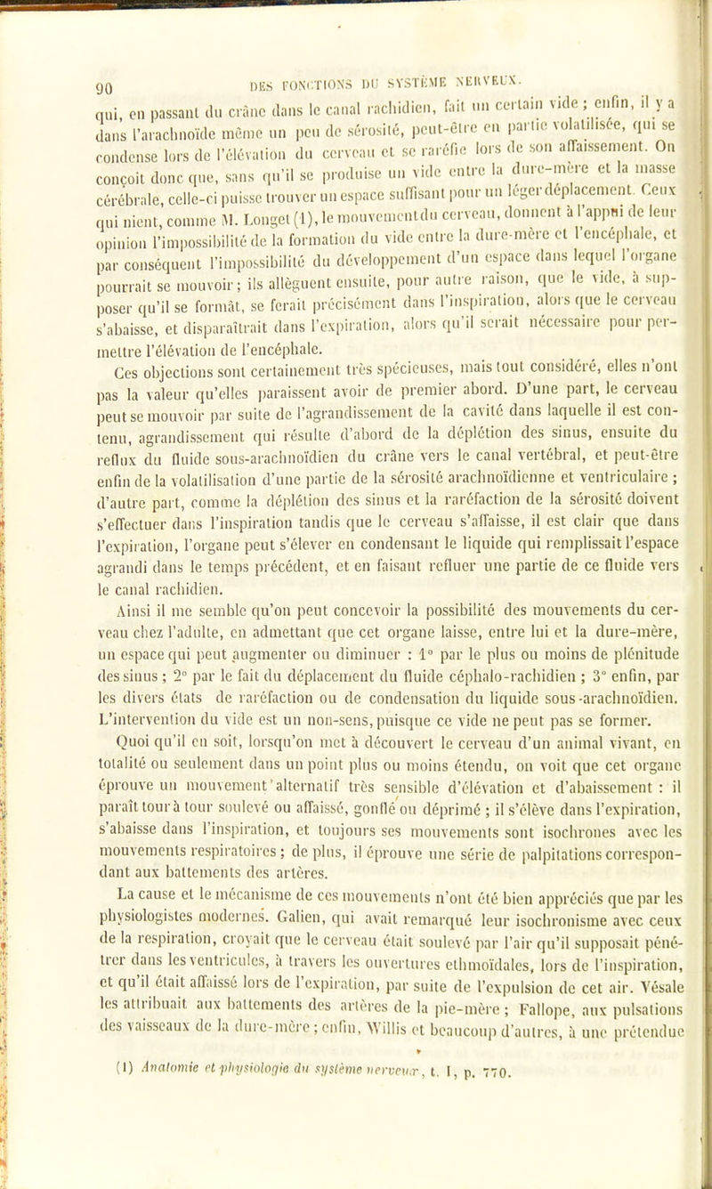 I 90 DES foni;tions du systkme nekveux. nui en passant du crâne dans le canal rachidicn, fait un certain vide ; enfin, il y a clans l'arachnoïde même un peu de sérosité, peut-être en partie vohl.hsée, qu. se condense lors de l'élévation du cerveau et se raréfie lors de son afTaissement. On conçoit donc que, sans qu'il se produise un vide entre la dure-mère et la niasse cérébrale, celle-ci puisse trouver un espace suffisant pour un lésjer déplacement. Ceux qui nient, comme M. Loni^el (1), le raouvementdu cerveau, donnent à l'appm de leur opinion l'imiiossibililé de la formation du vide entre la dure-mère et l'encéphale, et par conséquent l'impossibilité du développement d'un espace dans lequel l'organe pourrait se mouvoir; ils allèguent ensuite, pour autre raison, que le vide, a sup- poser qu'il se formât, se ferait précisément dans l'inspiration, alors que le cerveau s'abaisse, et disparaîtrait dans l'expiration, alors qu'il serait nécessaire pour per- mettre l'élévation de l'encéphale. Ces objections sont certainement très spécieuses, mais tout considéré, elles n'ont pas la valeur qu'elles paraissent avoir de premier abord. D'une part, le cerveau peut se mouvoir par suite de l'agrandissement de la cavité dans laquelle il est con- tenu, agrandissement qui résulte d'abord de la déplétion des sinus, ensuite du reflux du fluide sous-arachnoïdien du crâne vers le canal vertébral, et peut-être enfin de la volalilisalion d'une partie de la sérosité arachnoïdienne et ventriculaire ; d'autre part, comme la déplétion des sinus et la raréfaction de la sérosité doivent s'eO'ecluer dans l'inspiration tandis que le cerveau s'alîaisse, il est clair que dans l'expiration, l'organe peut s'élever en condensant le liquide qui remplissait l'espace agrandi dans le temps précédent, et en faisant refluer une partie de ce fluide vers le canal rachidien. Ainsi il me semble qu'on peut concevoir la possibilité des mouvements du cer- veau chez l'adulte, en admettant que cet organe laisse, entre lui et la dure-mère, un espace C[ui peut augmenter ou diminuer : 1° par le plus ou moins de plénitude des sinus ; 2° par le fait du déplacement du fluide céphalo-rachidien ; 3° enfin, par les divers états de raréfaction ou de condensation du liquide sous -arachnoïdien. L'intervention du vide est un non-sens, puisque ce vide ne peut pas se former. Quoi qu'il en soit, lorsqu'on met à découvert le cerveau d'un animal vivant, en totalité ou seulement dans un point plus ou moins étendu, on voit que cet organe éprouve un mouvement'alternatif très sensible d'élévation et d'abaissement: il paraît tour à tour soulevé ou affaissé, gonflé'ou déprimé ; il s'élève dans l'expiration, s'abaisse dans l'inspiration, et toujours ses mouvements sont isochrones avec les mouvements respiratoires ; déplus, il éprouve une série de palpitations correspon- dant aux battements des artères. La cause et le mécanisme de ces mouvements n'ont été bien appréciés que par les physiologistes modernes. Galien, qui avait remarqué leur isochronisme avec ceux de la respiration, croyait que le cerveau était soulevé par l'air qu'il supposait péné- trer dans les ventricules, à travers les ouvertures ethmoïdales, lors de l'inspiration, et qu'il était affaissé lors de l'expiration, par suite de l'expulsion de cet air. Vésale les aliribuait aux battements des artères de la pie-mère ; Fallope, aux pulsations des vaisseaux de la dure-mère ; enfin, >Yillis et beaucoup d'autres, î une prétendue (1) Anatomie et physiologie du système nencu.r, t. I, p. 770.